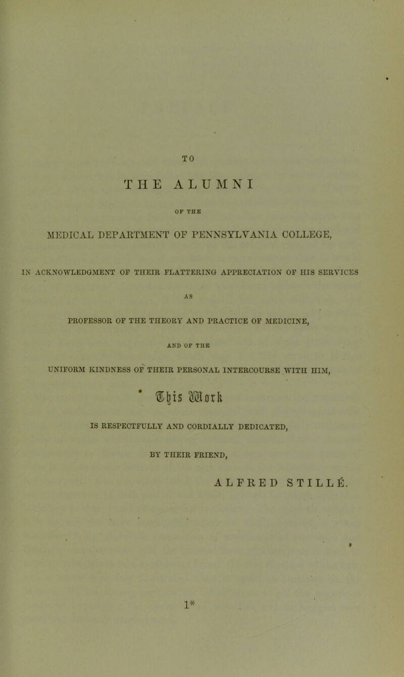 TO THE ALUMNI OF THE MEDICAL DEPARTMENT OF PENNSYLVANIA COLLEGE, IN ACKNOWLEDGMENT OF THEIR FLATTERING APPRECIATION OF HIS SERVICES AS PROFESSOR OF THE THEORY AND PRACTICE OF MEDICINE, AND OF THE UNIFORM KINDNESS OF THEIR PERSONAL INTERCOURSE WITH HIM, ■ Mttk IS RESPECTFULLY AND CORDIALLY DEDICATED, BY THEIR FRIEND, ALFRED STILLE. 1*