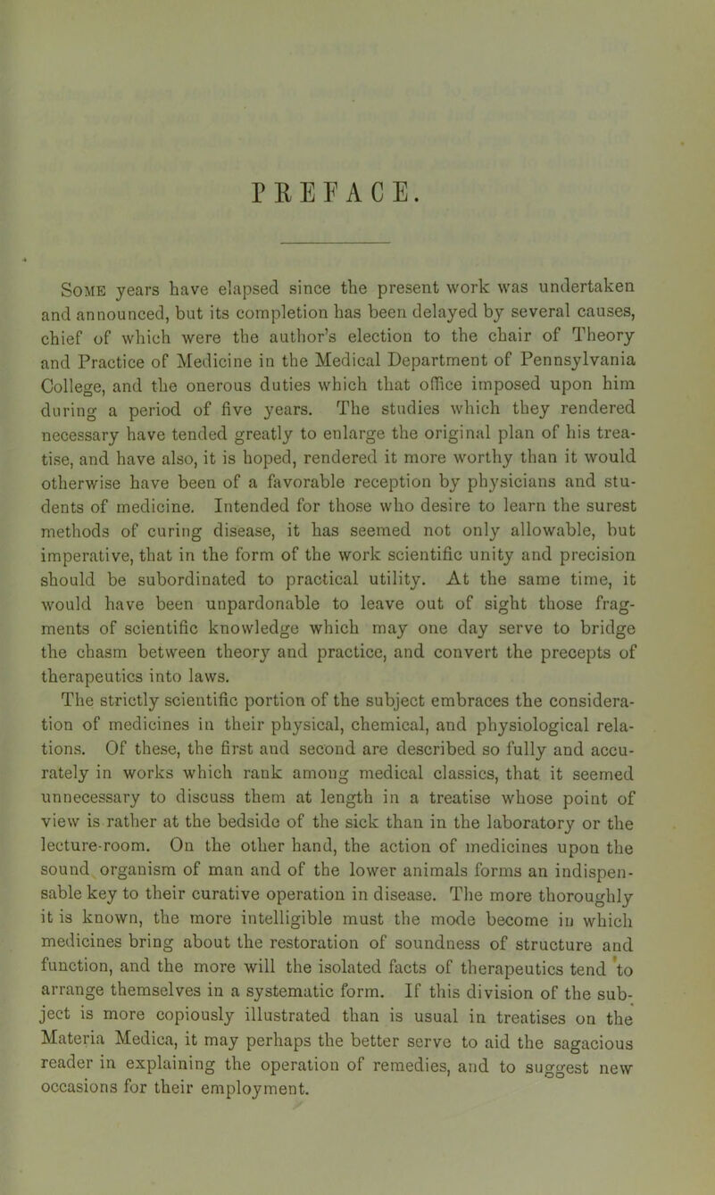 PEEFACE. Some years have elapsed since the present work was undertaken and announced, but its completion has been delayed by several causes, chief of which were the author’s election to the chair of Theory and Practice of Medicine in the Medical Department of Pennsylvania College, and the onerous duties which that olTice imposed upon him during a period of five years. The studies which they rendered necessary have tended greatly to enlarge the original plan of his trea- tise, and have also, it is hoped, rendered it more worthy than it would otherwise have been of a fovorable reception by physicians and stu- dents of medicine. Intended for those who desire to learn the surest methods of curing disease, it has seemed not only allowable, but imperative, that in the form of the work scientific unity and precision should be subordinated to practical utility. At the same time, it would have been unpardonable to leave out of sight those frag- ments of scientific knowledge which may one day serve to bridge the chasm between theory and practice, and convert the precepts of therapeutics into laws. The strictly scientific portion of the subject embraces the considera- tion of medicines in their physical, chemical, and physiological rela- tions. Of these, the first and second are described so fully and accu- rately in works which rank among medical classics, that it seemed unnecessary to discuss them at length in a treatise whose point of view is rather at the bedside of the sick than in the laboratory or the lecture-room. On the other hand, the action of medicines upon the sound organism of man and of the lower animals forms an indispen- sable key to their curative operation in disease. The more thoroughly it is known, the more intelligible must the mode become in which medicines bring about the restoration of soundness of structure and function, and the more will the isolated facts of therapeutics tend 'to arrange themselves in a systematic form. If this division of the sub- ject is more copiously illustrated than is usual in treatises on the Materia Medica, it may perhaps the better serve to aid the sagacious reader in explaining the operation of remedies, and to suggest new occasions for their employment.