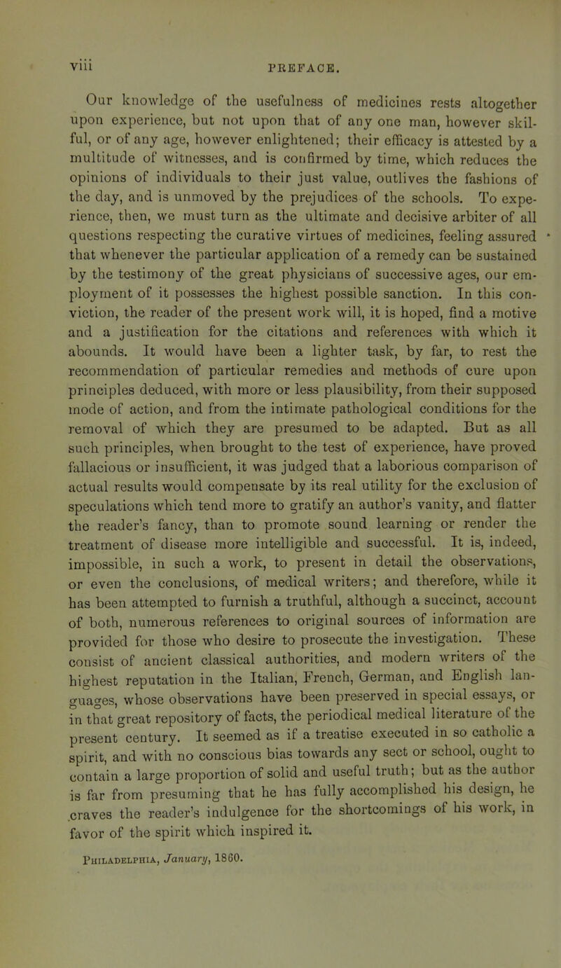 Our knowledge of the usefulness of medicines rests altogether upon experience, but not upon that of any one man, however skil- ful, or of any age, however enlightened; their efficacy is attested by a multitude of witnesses, and is confirmed by time, which reduces the opinions of individuals to their just value, outlives the fashions of the day, and is unmoved by the prejudices of the schools. To expe- rience, then, we must turn as the ultimate and decisive arbiter of all questions respecting the curative virtues of medicines, feeling assured ‘ that whenever the particular application of a remedy can be sustained by the testimony of the great physicians of successive ages, our em- ployment of it possesses the highest possible sanction. In this con- viction, the reader of the present work will, it is hoped, find a motive and a justification for the citations and references with which it abounds. It would have been a lighter task, by far, to rest the recommendation of particular remedies and methods of cure upon principles deduced, with more or less plausibility, from their supposed mode of action, and from the intimate pathological conditions for the removal of which they are presumed to be adapted. But as all such principles, when brought to the test of experience, have proved fallacious or insufficient, it was judged that a laborious comparison of actual results would compensate by its real utility for the exclusion of speculations which tend more to gratify an author’s vanity, and flatter the reader’s fancy, than to promote sound learning or render the treatment of disease more intelligible and successful. It is, indeed, impossible, in such a work, to present in detail the observations, or even the conclusions, of medical writers; and therefore, while it has been attempted to furnish a truthful, although a succinct, account of both, numerous references to original sources of information are provided for those who desire to prosecute the investigation. These consist of ancient classical authorities, and modern writers of the highest reputation in the Italian, French, German, and English lan- guages, whose observations have been preserved in special essays, or in that great repository of facts, the periodical medical literature of the present century. It seemed as if a treatise executed in so catholic a spirit, and with no conscious bias towards any sect or school, ought to contain a large proportion of solid and useful truth; but as the author is far from presuming that he has fully accomplished his design, he craves the reader’s indulgence for the shortcomings of his work, in favor of the spirit which inspired it. Philadelphia, January, 1860.