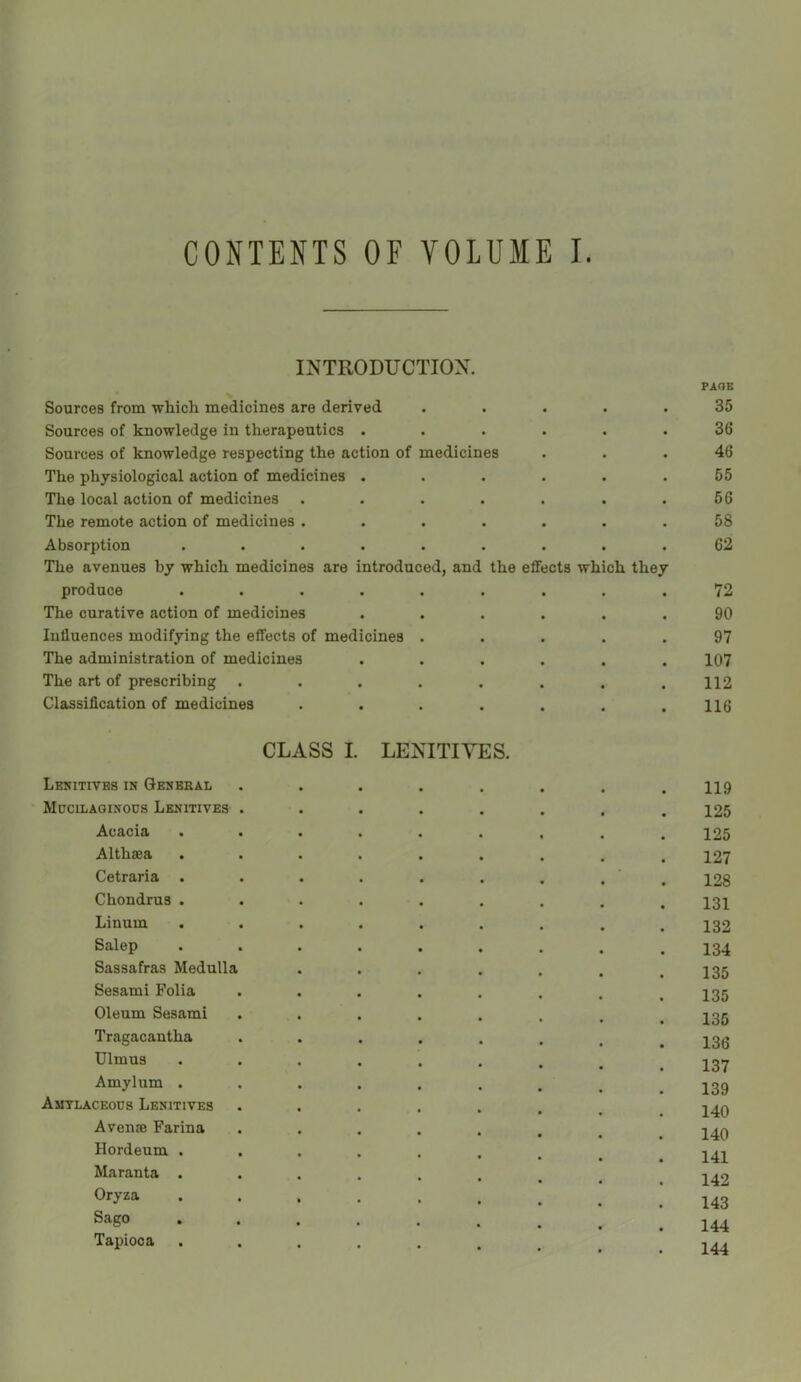 CONTENTS OF VOLUME I INTRODUCTION. PAOB Sources from which medicines are derived ..... 35 Sources of knowledge in therapeutics ...... 36 Sources of knowledge respecting the action of medicines ... 46 The physiological action of medicines . . . . . .55 The local action of medicines . . . . . . .56 The remote action of medicines ....... 58 Absorption ......... 62 The avenues by which medicines are introduced, and the effects which they produce ......... 72 The curative action of medicines ...... 90 Influences modifying the effects of medicines ..... 97 The administration of medicines ...... 107 The art of prescribing . . . . . . . .112 Classification of medicines . . . . . . .116 CLASS I. LENITIVES. Lenitives in General ........ 119 Mucilaginoos Lenitives . . . . . . . .125 Acacia ......... 125 Althaea ......... 127 Cetraria . . . . . . . . ' . 128 Chondrus ......... 131 Linum ......... 132 Salep ......... 134 Sassafras Medulla . . . . . . .135 Sesami Folia ........ 135 Oleum Sesami ........ 135 Tragacantha ....... ^ 13g Ulmus 137 Amylum ......... 139 Amtlaceocs Lenitives ....... I40 Avenae Farina •>...... 140 Hordeum ........ 141 Maranta ....... 14^ Oryza •••••.... 143 Sago ••«••.... 144 Tapioca 144