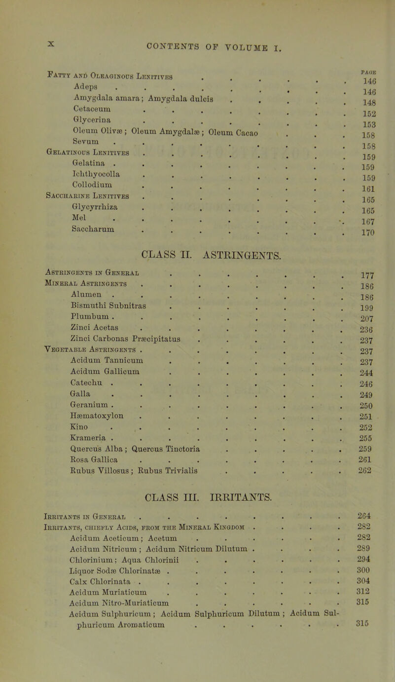 Patty anS Oleaoinoos Lenitivks -Adeps .... Amygdala amara; Amygdala dulcis Cetaceum Glycerina Oleum OlivsB ; Oleum Amygdalae ; Oleum Cacao Sevum .... Gelatinous Lenitives Gelatina .... Iclitliyocolla Collodium Saccharine Lenitives Glycyrrhiza Mel Saccharum PA(JB 146 146 148 152 153 158 158 159 159 159 161 165 165 167 170 CLASS II. ASTRINGENTS. Astringents in General 177 Mineral Astringents •*...... 186 Alumen ......... 186 Bismuth! Snbnitras ••..... 199 Plumbum ......... 207 Zinc! Acetas ........ 236 Zinc! Carbonas Praecipitatus ...... 237 Vegetable Astringents ........ 237 Acidum Tannicum ....... 237 Acidum Gallicum ....... 244 Catechu ......... 246 Galla ......... 249 Geranium ......... 250 Ilaematoxylon ........ 251 Kino . . . . . . . . . 252 Krameria ......... 255 Quercus Alba; Quercus Tinctoria ..... 259 Rosa Gallica ........ 261 Rubus Villosus; Rubus Trivialis ..... 262 CLASS III. IRRITANTS. Irritants in General ........ 264 Irritants, chiefly Acids, from the Mineral Kingdom .... 282 Acidum Aceticum; Acetum ...... 282 Acidum Nitricum ; Acidum Nitricum Dilutum .... 289 Chlorinium; Aqua Chlorinii ...... 294 Liquor Sodae Chlorinatae ....... 300 Calx Chlorinata ........ 304 Acidum Muriaticum ....... 312 Acidum Nitro-Muriaticum ...... 315 Acidum Sulphuricum; Acidum Sulphuricum Dilutum ; Acidum Sul- phuricum Aromaticum ...... 315