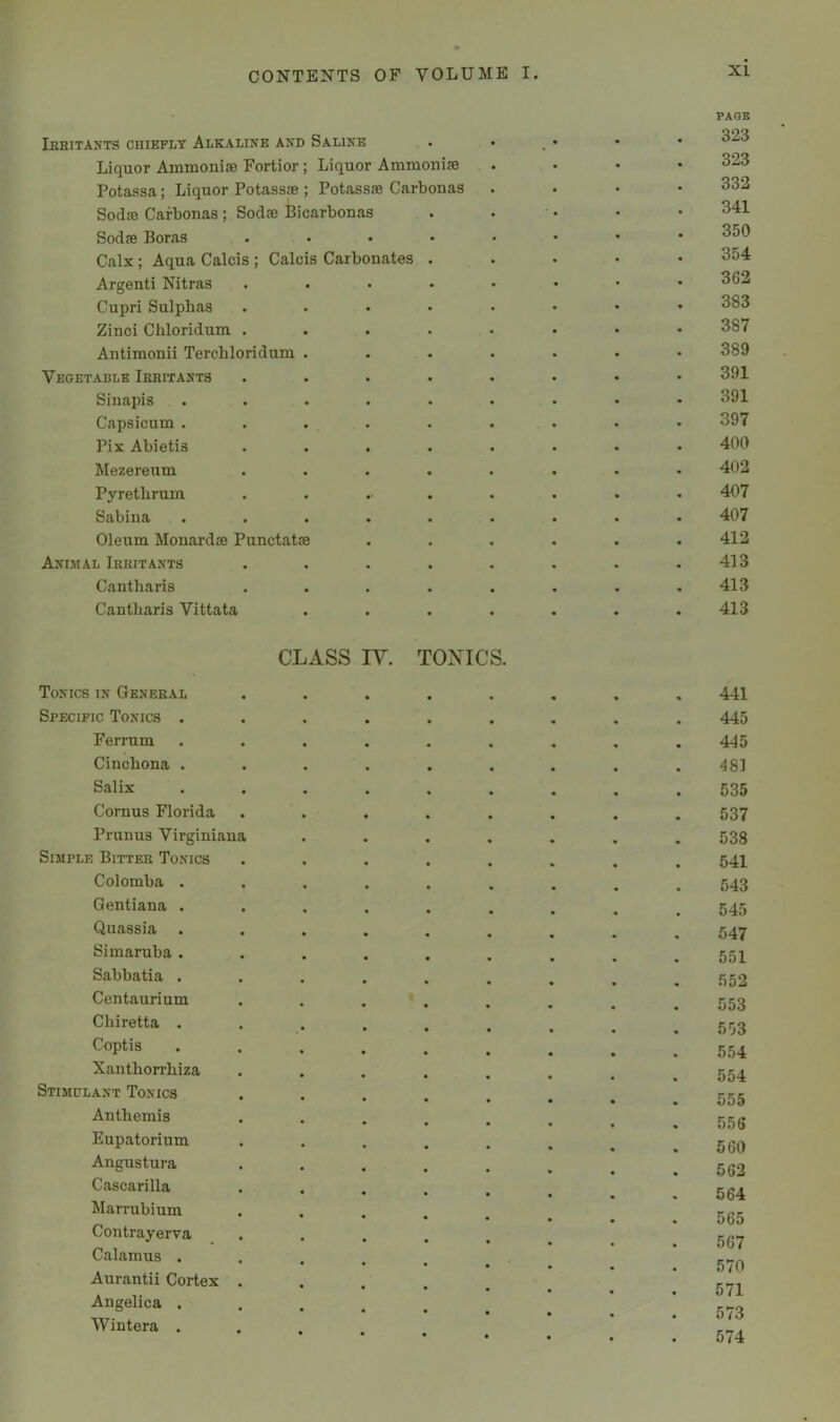 Ibritants chiefly Alkaline and Saline Liquor Ammonise Fortior; Liquor Ammonise Potassa; Liquor Potass® ; Potass® Carbonas Sod® Carbonas ; Sod® iBicarbonas Sod® Boras .... Calx; Aqua Calcis ; Calais Carbonates . Argenti Nitras .... Cupri Sulphas .... Zinci Chloridum .... Antimonii Terchloridum . Vegetable Irritants .... Siuapis ..... Capsicum ..... Pix Abietis .... Mezereum .... Pyrethrum .... Sabina ..... Oleum Mouard® Punctat® Animal Irritants .... Cantharis .... Cantharis Vittata PAOB 323 323 332 341 350 354 362 383 387 389 391 391 397 400 402 407 407 412 413 413 413 CLASS lY. TONICS. Tonics in General Specific Tonics . Ferrum Cinchona . Salix Comus Florida Primus Virginiana Simple Bitter Tonics Colomba . Gentiana . Quassia Simaruba . Sabbatia . Centaurium Chiretta . Coptis Xanthorrhiza Stimulant Tonics Anthemis Eupatorium Angustura Cascarilla Marrubium Contrayerva Calamus . Aurantii Cortex . Angelica . Wintera . 441 445 445 48] 535 537 538 541 543 545 547 551 552 553 553 554 554 555 556 560 562 564 565 567 570 571 573 574