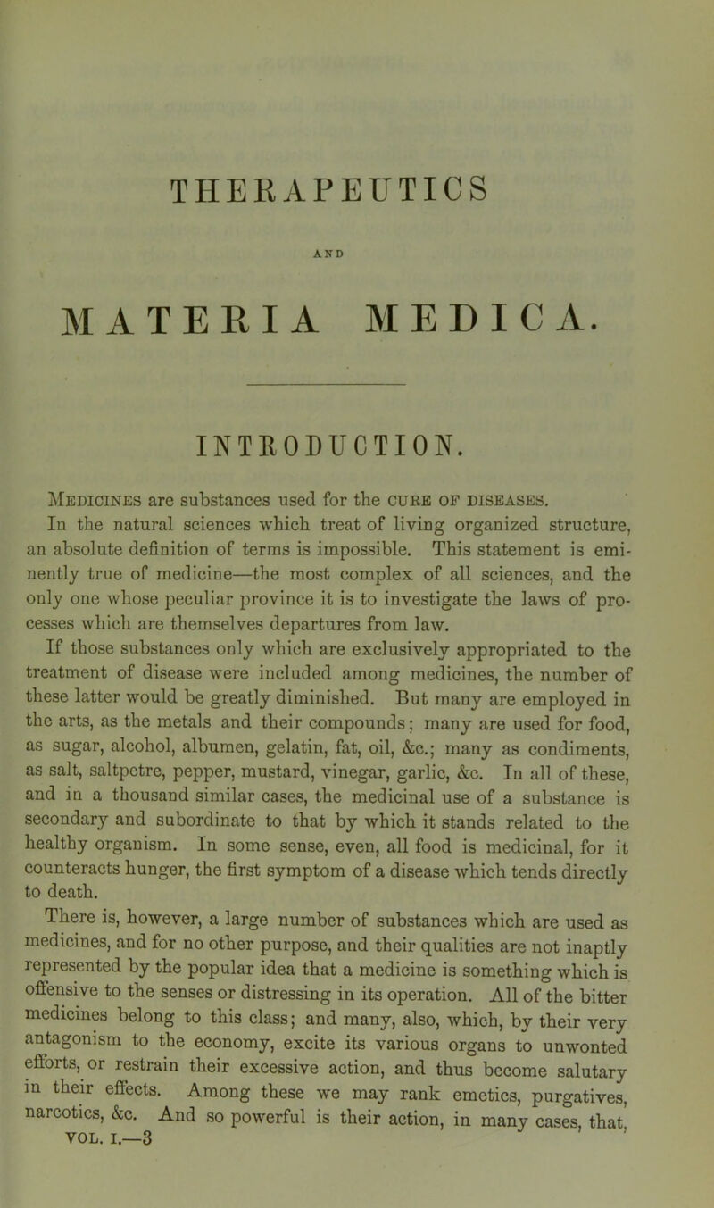 THEEAPEUTICS AND MATERIA MEDIC A. INTRODUCTION. Medicines are substances used for the cure of diseases. In the natural sciences which treat of living organized structure, an absolute definition of terras is impossible. This statement is emi- nently true of medicine—the most complex of all sciences, and the only one whose peculiar province it is to investigate the laws of pro- cesses which are themselves departures from law. If those substances only which are exclusively appropriated to the treatment of disease were included among medicines, the number of these latter would be greatly diminished. But many are employed in the arts, as the metals and their compounds; many are used for food, as sugar, alcohol, albumen, gelatin, fat, oil, &c.; many as condiments, as salt, saltpetre, pepper, mustard, vinegar, garlic, &c. In all of these, and iu a thousand similar cases, the medicinal use of a substance is secondary and subordinate to that by which it stands related to the healthy organism. In some sense, even, all food is medicinal, for it counteracts hunger, the first symptom of a disease which tends directly to death. There is, however, a large number of substances which are used as medicines, and for no other purpose, and their qualities are not inaptly represented by the popular idea that a medicine is something which is offensive to the senses or distressing in its operation. All of the bitter medicines belong to this class; and many, also, which, by their very antagonism to the economy, excite its various organs to unwonted efforts, or restrain their excessive action, and thus become salutary in their effects. Among these we may rank emetics, purgatives, narcotics, &c. And so powerful is their action, in many cases, that VOL. I.—3 '