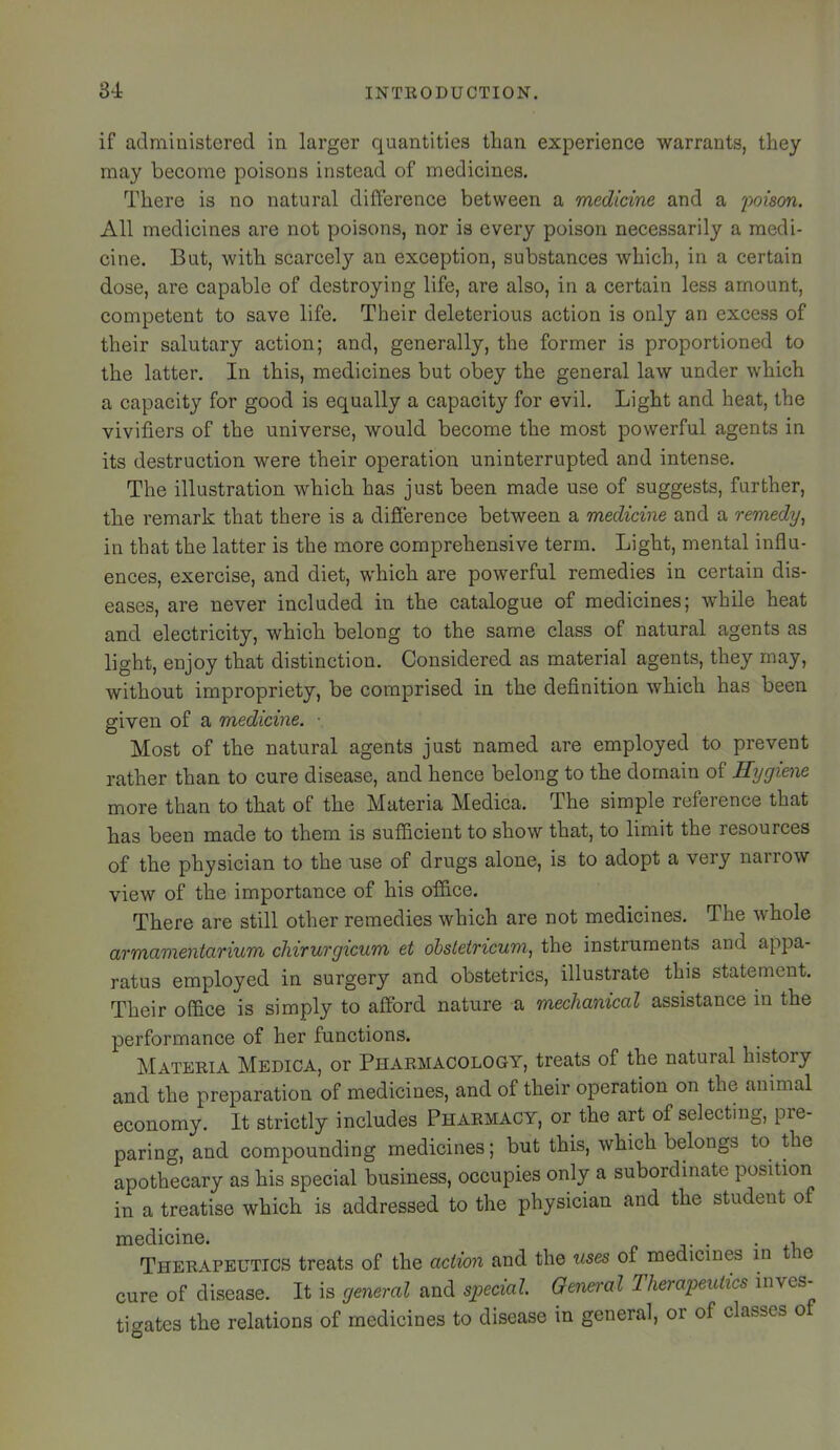 if administered in larger quantities than experience warrants, they may become poisons instead of medicines. There is no natural difference between a medicine and a 'poison. All medicines are not poisons, nor is every poison necessarily a medi- cine. But, with scarcely an exception, substances which, in a certain dose, are capable of destroying life, are also, in a certain less amount, competent to save life. Their deleterious action is only an excess of their salutary action; and, generally, the former is proportioned to the latter. In this, medicines but obey the general law under which a capacity for good is equally a capacity for evil. Light and heat, the vivifiers of the universe, would become the most powerful agents in its destruction were their operation uninterrupted and intense. The illustration which has just been made use of suggests, further, the remark that there is a difierence between a medicine and a remedy^ in that the latter is the more comprehensive term. Light, mental influ- ences, exercise, and diet, which are powerful remedies in certain dis- eases, are never included in the catalogue of medicines; while heat and electricity, which belong to the same class of natural agents as light, enjoy that distinction. Considered as material agents, they may, without impropriety, be comprised in the definition which has been given of a medicine. ■ Most of the natural agents just named are employed to prevent rather than to cure disease, and hence belong to the domain of Hygiene more than to that of the Materia Medica. The simple reference that has been made to them is sufficient to show that, to limit the resources of the physician to the use of drugs alone, is to adopt a very narrow view of the importance of his office. There are still other remedies which are not medicines. The whole armamentarium cliirurgicum et ohsletricuni, the instruments and appa- ratus employed in surgery and obstetrics, illustrate this statement. Their office is simply to afford nature a mechanical assistance in the performance of her functions. Materia Medica, or Pharmacology, treats of the natural history and the preparation of medicines, and of their operation on the animal economy. It strictly includes Pharmacy, or the art of selecting, pre- paring, and compounding medicines; but this, which belongs to the apothecary as his special business, occupies only a subordinate position in a treatise which is addressed to the physician and the student of medicine. . , Therapeutics treats of the action and the uses of medicines in le cure of disease. It is general and special. General Therapeutics inves- tigates the relations of medicines to disease in general, or of classes o