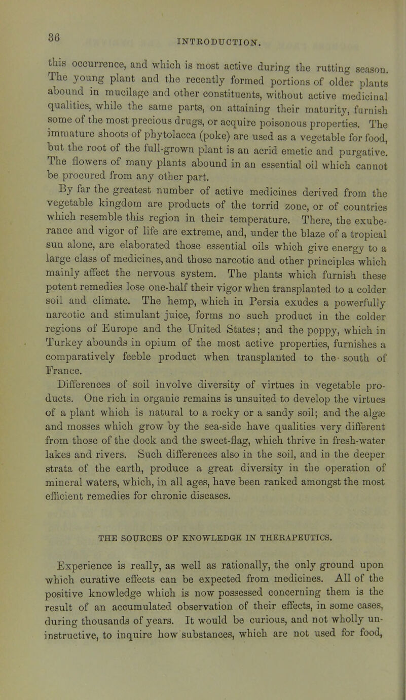 INTEODUCTION. this occurrence, and which is raost active during the rutting season. The young plant and the recently formed portions of older plants abound in mucilage and other constituents, without active medicinal qualities, while the same parts, on attaining their maturity, furnish some of the most precious drugs, or acquire poisonous properties. The immature shoots of phytolacca (poke) are used as a vegetable for food, but the root of the full-grown plant is an acrid emetic and purgative. The flowers of many plants abound in an essential oil which cannot be procured from any other part. By far the greatest number of active medicines derived from the vegetable kingdom are products of the torrid zone, or of countries which resemble this region in their temperature. There, the exube- rance and vigor of life are extreme, and, under the blaze of a tropical sun alone, are elaborated those essential oils which give energy to a large class of medicines, and those narcotic and other principles which mainly affect the nervous system. The plants which furnish these potent remedies lose one-half their vigor when transplanted to a colder soil and climate. The hemp, which in Persia exudes a powerfully narcotic and stimulant juice, forms no such product in the colder regions of Europe and the United States; and the poppy, which in Turkey abounds in opium of the most active properties, furnishes a comparatively feeble product when transplanted to the- south of France. Differences of soil involve diversity of virtues in vegetable pro- ducts. One rich in organic remains is unsuited to develop the virtues of a plant which is natural to a rocky or a sandy soil; and the algae and mosses which grow by the sea-side have qualities very dilferent from those of the dock and the sweet-flag, which thrive in fresh-water lakes and rivers. Such differences also in the soil, and in the deeper strata of the earth, produce a great diversity in the operation of mineral waters, which, in all ages, have been ranked amongst the most efficient remedies for chronic diseases. THE SOURCES OF KNOWLEDGE IN THERAPEUTICS. Experience is really, as well as rationally, the only ground upon which curative effects can be expected from medicines. All of the positive knowledge which is now possessed concerning them is the result of an accumulated observation of their effects, in some cases, during thousands of years. It would be curious, and not wholly un- instructive, to inquire how substances, which are not used for food,