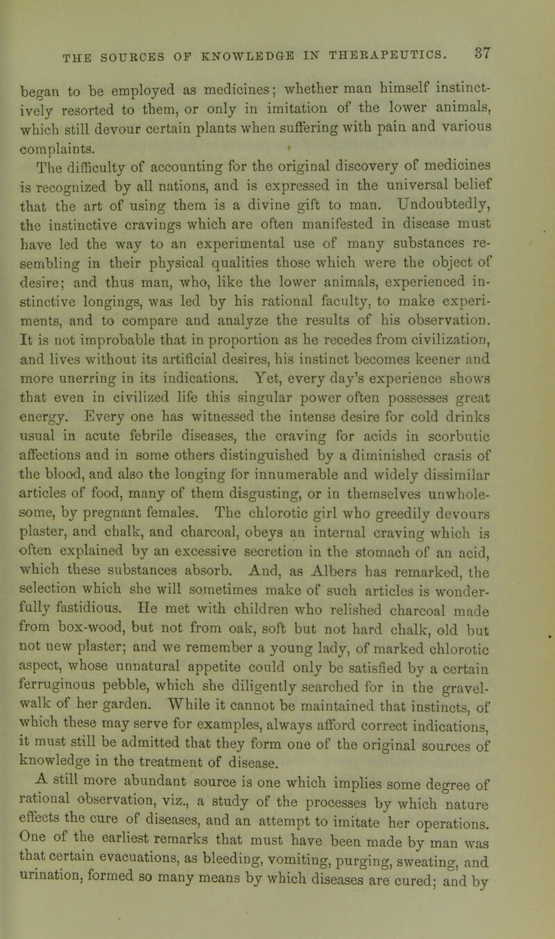 began to be employed as medicines; whether man himself instinct- ively resorted to them, or only in imitation of the lower animals, which still devour certain plants when suffering with pain and various complaints. » The difficulty of accounting for the original discovery of medicines is recognized by all nations, and is expressed in the universal belief that the art of using them is a divine gift to man. Undoubtedly, the instinctive cravings which are often manifested in disease must have led the way to an experimental use of many substances re- sembling in their physical qualities those which were the object of desire; and thus man, who, like the lower animals, experienced in- stinctive longings, was led by his rational faculty, to make experi- ments, and to compare and analyze the results of his observation. It is not improbable that in proportion as he recedes from civilization, and lives without its artificial desires, his instinct becomes keener and more unerring in its indications. Yet, every day’s experience shows that even in civilized life this singular power often possesses great energy. Every one has witnessed the intense desire for cold drinks usual in acute febrile diseases, the craving for acids in scorbutic affections and in some others distinguished bv a diminished crasis of the blood, and also the longing for innumerable and widely dissimilar articles of food, many of them disgusting, or in themselves unwhole- some, by pregnant females. The chlorotic girl who greedily devours plaster, and chalk, and charcoal, obeys an internal craving which is often explained by an excessive secretion in the stomach of an acid, which these substances absorb. And, as Albers has remarked, the selection which she will sometimes make of such articles is wonder- fully fastidious. He met with children who relished charcoal made from box-wood, but not from oak, soft but not hard chalk, old but not new plaster; and we remember a young lady, of marked chlorotic aspect, whose unnatural appetite could only be satisfied by a certain ferruginous pebble, which she diligently searched for in the gravel- walk of her garden. While it cannot be maintained that instincts, of which these may serve for examples, always afford correct indications, it must still be admitted that they form one of the original sources of knowledge in the treatment of disease. A still more abundant source is one which implies some degree of rational observation, viz., a study of the processes by which nature effects the cure of diseases, and an attempt to imitate her operations. One of the earliest remarks that must have been made by man was that certain evacuations, as bleeding, vomiting, purging, sweating, and urination, formed so many means by which diseases are cured; and by