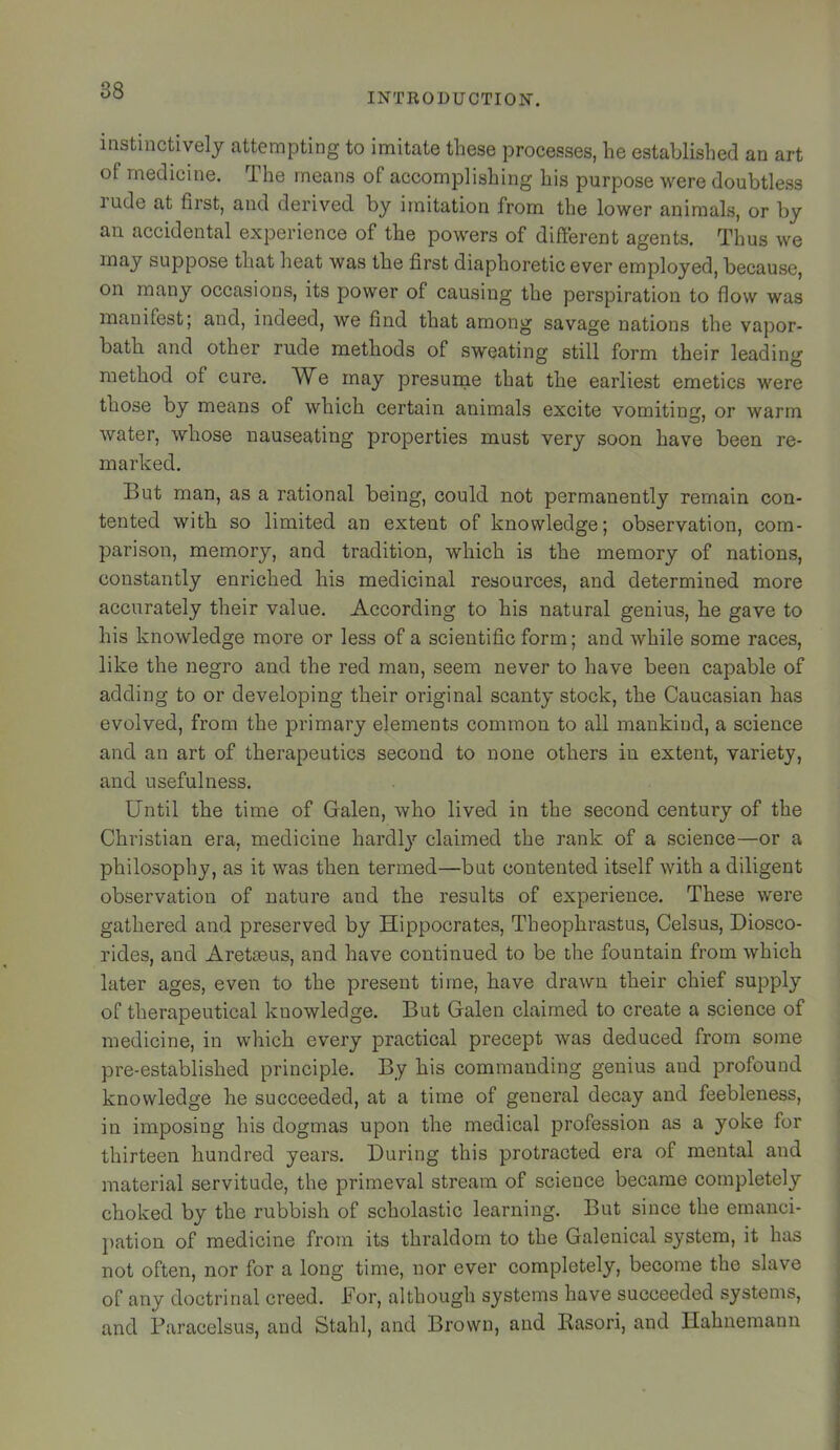 88 INTRODUCTION. instincdvely attempting to imitate these processes, he established an art of medicine. The means of accomplishing his purpose were doubtless rude at first, and derived by imitation from the lower animals, or by an accidental experience of the powers of different agents. Thus we may suppose that heat was the first diaphoretic ever employed, because, on many occasions, its power of causing the perspiration to flow was manifest; and, indeed, we find that among savage nations the vapor- bath and other rude methods of sweating still form their leading method of cure. We may presurne that the earliest emetics were those by means of which certain animals excite vomiting, or warm water, whose nauseating properties must very soon have been re- marked. But man, as a rational being, could not permanently remain con- tented with so limited an extent of knowledge; observation, com- parison, memory, and tradition, which is the memory of nations, constantly enriched his medicinal resources, and determined more accurately their value. According to his natural genius, he gave to his knowledge more or less of a scientific form; and while some races, like the negro and the red man, seem never to have been capable of adding to or developing their original scanty stock, the Caucasian has evolved, from the primary elements common to all mankind, a science and an art of therapeutics second to none others in extent, variety, and usefulness. Until the time of Galen, who lived in the second century of the Christian era, medicine hardl}’’ claimed the rank of a science—or a philosophy, as it was then termed—but contented itself with a diligent observation of nature and the results of experience. These were gathered and preserved by Hippocrates, Theophrastus, Celsus, Diosco- rides, and Aretasus, and have continued to be the fountain from which later ages, even to the present time, have drawn their chief supply of therapeutical knowledge. But Galen claimed to create a science of medicine, in which every practical precept was deduced from some pre-established principle. By his commanding genius and profound knowledge he succeeded, at a time of general decay and feebleness, in imposing his dogmas upon the medical profession as a yoke for thirteen hundred years. During this protracted era of mental and material servitude, the primeval stream of science became completely choked by the rubbish of scholastic learning. But since the emanci- pation of medicine from its thraldom to the Galenical system, it has not often, nor for a long time, nor ever completely, become the slave of any doctrinal creed. For, although systems have succeeded systems, and Paracelsus, and Stahl, and Brown, and Rasori, and Hahnemann