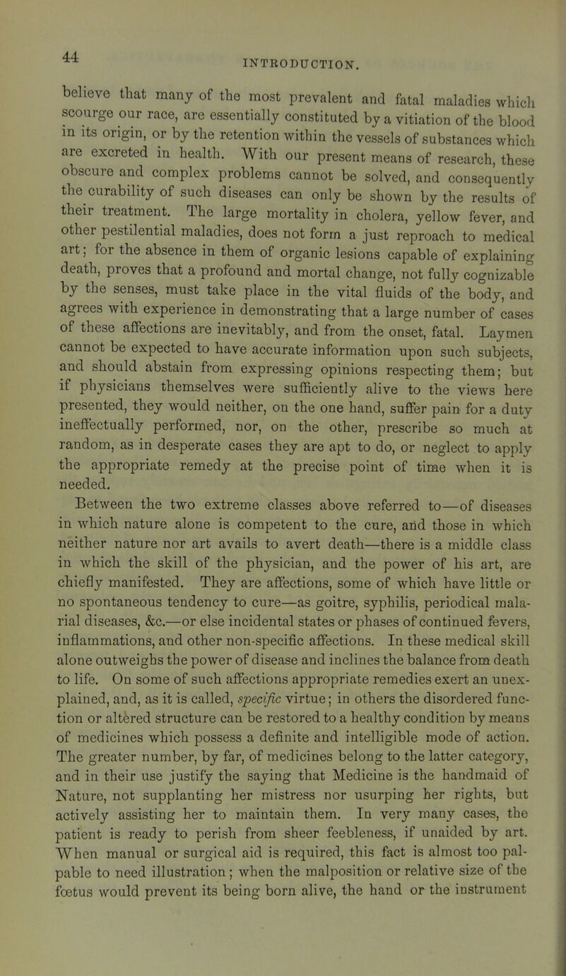 INTRODUCTION. believe that many of the most prevalent and fatal maladies which scourge our race, are essentially constituted by a vitiation of the blood m Its origin, or by the retention within the vessels of substances which are excreted in health. With our present means of research, these obscure and complex problems cannot be solved, and consequently the curability of such diseases can only be shown by the results of their treatoent. The large mortality in cholera, yellow fever, and other pestilential maladies, does not form a just reproach to medical art; for the absence in them of organic lesions capable of explaining death, proves that a profound and mortal change, not fully cognizable by the senses, must take place in the vital fluids of the body, and agrees with experience in demonstrating that a large number of cases of these affections are inevitably, and from the onset, fatal. Laymen cannot be expected to have accurate information upon such subjects, and should abstain from expressing opinions respecting them; but if physicians themselves were sufficiently alive to the views here presented, they would neither, on the one hand, suffer pain for a duty ineffectually performed, nor, on the other, prescribe so much at random, as in desperate cases they are apt to do, or neglect to apply the appropriate remedy at the precise point of time when it is needed. Between the two extreme classes above referred to—of diseases in which nature alone is competent to the cure, and those in which neither nature nor art avails to avert death—there is a middle class in which the skill of the physician, and the power of his art, are chiefly manifested. They are affections, some of which have little or no spontaneous tendency to cure—as goitre, syphilis, periodical mala- rial diseases, &c.—or else incidental states or phases of continued fevers, inflammations, and other non-specific affections. In these medical skill alone outweighs the power of disease and inclines the balance from death to life. On some of such affections appropriate remedies exert an unex- plained, and, as it is called, specific virtue; in others the disordered func- tion or altered structure can be restored to a healthy condition by means of medicines which possess a definite and intelligible mode of action. The greater number, by far, of medicines belong to the latter category, and in their use justify the saying that Medicine is the handmaid of Nature, not supplanting her mistress nor usurping her rights, but actively assisting her to maintain them. In very many cases, the patient is ready to perish from sheer feebleness, if unaided by art. When manual or surgical aid is required, this fact is almost too pal- pable to need illustration ; when the malposition or relative size of the foetus would prevent its being born alive, the hand or the instrument