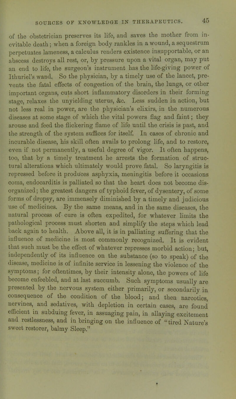 of the obstetrician preserves its life, and saves the mother from in- evitable death; when a foreign body rankles in a wound, a sequestrum perpetuates lameness, a calculus renders existence insupportable, or an abscess destroys all rest, or, by pressure upon a vital organ, may put an end to life, the surgeon’s instrument has the life-giving power of Ithuriel’s wand. So the physician, by a timely use of the lancet, pre- vents the fatal effects of congestion of the brain, the lungs, or other important organs, cuts short inflammatory disorders in their forming stage, relaxes the unyielding uterus, &c. Less sudden in action, but not less real in power, are the physician’s elixirs, in the numerous diseases at some stage of which the vital powers flag and faint; they arouse and feed the flickering flame of life until the crisis is past, and the strength of the system suffices for itself. In cases of chronic and incurable disease, his skill often avails to prolong life, and to restore, even if not permanently, a useful degree of vigor. It often happens, too, that by a timely treatment he arrests the formation of struc- tural alterations which ultimately would prove fatal. So laryngitis is repressed before it produces asphyxia, meningitis before it occasions coma, endocarditis is palliated so that the heart does not become dis- organized ; the greatest dangers of typhoid fever, of dysentery, of some forms of dropsy, are immensely diminished by a timely and judicious use of medicines. By the same means, and in the same diseases, the natural process of cure is often expedited, for whatever limits the pathological process must shorten and simplify the steps which lead back again to health. Above all, it is in palliating suft’ering that the influence of medicine is most commonly recognized. It is evident that such must be the effect of whatever represses morbid action; but, independently of its influence on the substance (so to speak) of the disease, medicine is of infinite service in lessening the violence of the symptoms; for oftentimes, by their intensity alone, the powers of life become enfeebled, and at last succumb. Such symptoms usually are presented by the nervous system either primarily, or secondarily in consequence of the condition of the blood; and then narcotics, nervines, and sedatives, with depletion in certain cases, are found efficient in subduing fever, in assuaging pain, in allaying excitement and restlessness, and in bringing on the influence of “tired Nature’s sweet restorer, balmy Sleep.”