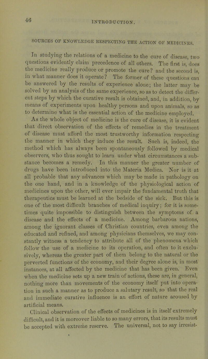 INTRODUCTION. SOURCES OF KNOWLEDGE RESPECTING THE ACTION OF MEDICINES. In studying the relations of a medicine to the cure of disease, two questions evidently claim precedence of all others. The first is, does the medicine really produce or promote the cure? and the second i.s, in what manner does it operate? The former of these questions can be answered by the results of experience alone j the latter may be solved by an analysis of the same experience, so as to detect the differ- ent steps by which the curative result is obtained, and, in addition, by means of experiments upon healthy persons and upon animals, so as to determine what is the essential action of the medicine employed. As the whole object of medicine is the cure of disease, it is evident that direct observation of the effects of remedies in the treatment of disease must afford the most trustworthy information respecting the manner in which they induce the result. Such is, indeed, the method which has always been spontaneously followed by medical observers, who thus sought to learn under what circumstances a sub- stance becomes a remedy. In this manner the greater number of drugs have been introduced into the Materia Medica. Nor is it at all probable that any advances which may be made in pathology on the one hand, and in a knowledge of the physiological action of medicines upon the other, will ever impair the fundamental truth that therapeutics must be learned at the bedside of the sick. But this is one of the most difficult branches of medical inquiry; for it is some- times quite impossible to distinguish between the symptoms of a disease and the effects of a medicine. Among barbarous nations, among the ignorant classes of Christian countries, even among the educated and refined, and among physicians themselves, we may con- stantly witness a tendency to attribute all of the phenomena which follow the use of a medicine to its operation, and often to it exclu- sively, whereas the greater part of them belong to the natural or the perverted functions of the economy, and their degree alone is, in most instances, at all affected by the medicine that has been given. Even when the medicine sets up a new train of actions, these are, in general, nothing more than movements of the economy itself put into opera- tion in such a manner as to produce a salutary result, so that the real and immediate curative influence is an effort of nature aroused by artificial means. Clinical observation of the effects of medicines is in itself extremely difficult, and it is moreover liable to so many errors, that its results must be accepted with extreme reserve. The universal, not to say irresist-