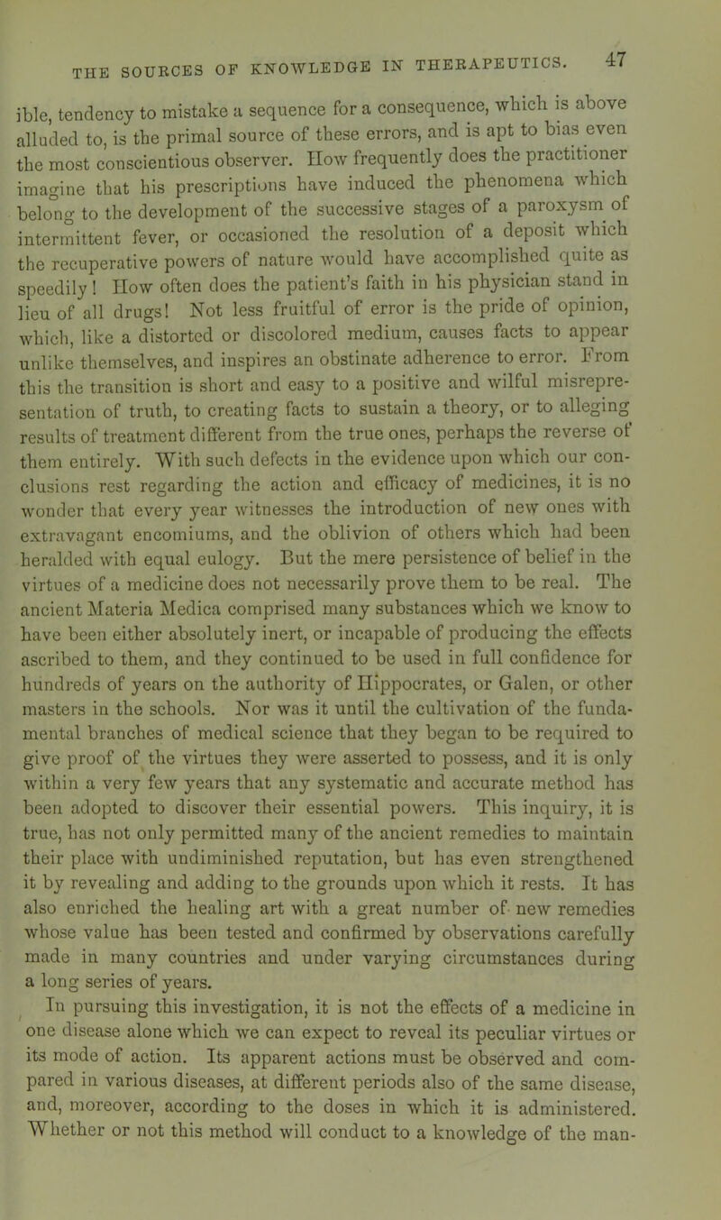 ible, tendency to mistake a sequence for a consequence, which is above alluded to, is the primal source of these errors, and is apt to bias even the most conscientious observer. IIow frequently does the practitioner imagine that his prescriptions have induced the phenomena which belo'ng to the development of the successive stages of a paroxysm^ of intermittent fever, or occasioned the resolution of a deposit which the recuperative powers of nature would have accomplished quite as speedily ! How often does the patient’s faith in his physician stand in lieu of all drugs! Not less fruitful of error is the pride of opinion, which, like a distorted or discolored medium, causes facts to appear unlike themselves, and inspires an obstinate adherence to error. From this the transition is short and easy to a positive and wilful misrepre- sentation of truth, to creating facts to sustain a theory, or to alleging results of treatment different from the true ones, perhaps the reverse ot them entirely. With such defects in the evidence upon which our con- clusions rest regarding the action and efficacy of medicines, it is no wonder that every year witnesses the introduction of new ones with extravagant encomiums, and the oblivion of others which had been heralded with equal eulogy. But the mere persistence of belief in the virtues of a medicine does not necessarily prove them to be real. The ancient Materia Medica comprised many substances which we know to have been either absolutely inert, or incapable of producing the effects ascribed to them, and they continued to be used in full confidence for hundreds of years on the authority of Hippocrates, or Galen, or other masters in the sehools. Nor was it until the cultivation of the funda- mental branehes of medical science that they began to be required to give proof of the virtues they were asserted to possess, and it is only within a very few years that any systematic and accurate method has been adopted to discover their essential powers. This inquiry, it is true, has not only permitted many of the ancient remedies to maintain their place with undiminished reputation, but has even strengthened it by revealing and adding to the grounds upon which it rests. It has also enriched the healing art with a great number of new remedies whose value has been tested and confirmed by observations carefully made in many countries and under varying circumstances during a long series of years. In pursuing this investigation, it is not the effects of a medicine in one disease alone which we can expect to reveal its peeuliar virtues or its mode of action. Its apparent actions must be observed and com- pared in various diseases, at different periods also of the same disease, and, moreover, according to the doses in which it is administered. Whether or not this method will conduct to a knowledge of the man-