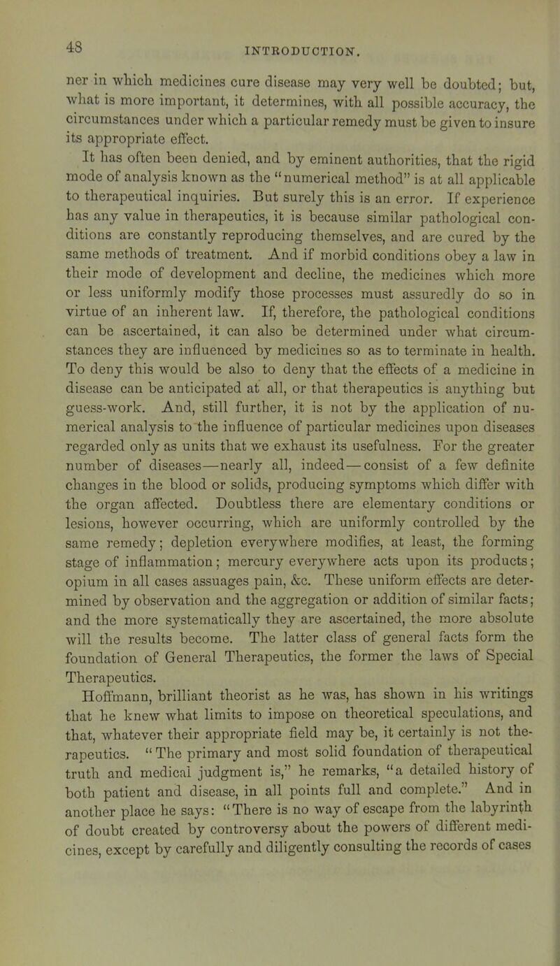 ner in which medicines cure disease may very well be doubted; but, what is more important, it determines, with all possible accuracy, the circumstances under which a particular remedy must be given to insure its appropriate effect. It has often been denied, and by eminent authorities, that the rigid mode of analysis known as the “numerical method” is at all applicable to therapeutical inquiries. But surely this is an error. If experience has any value in therapeutics, it is because similar pathological con- ditions are constantly reproducing themselves, and are cured by the same methods of treatment. And if morbid conditions obey a law in their mode of development and decline, the medicines which more or less uniformly modify those processes must assuredly do so in virtue of an inherent law. If, therefore, the pathological conditions can be ascertained, it can also be determined under what circum- stances they are influenced by medicines so as to terminate in health. To deny this would be also to deny that the effects of a medicine in disease can be anticipated at all, or that therapeutics is anything but guess-work. And, still further, it is not by the application of nu- merical analysis to the influence of particular medicines upon diseases regarded only as units that we exhaust its usefulness. For the greater number of diseases—nearly all, indeed—consist of a few definite changes in the blood or solids, producing symptoms which differ with the organ affected. Doubtless there are elementary conditions or lesions, however occurring, which are uniformly controlled by the same remedy; depletion everywhere modifies, at least, the forming stage of inflammation; mercury everywhere acts upon its products; opium in all cases assuages pain, &c. These uniform effects are deter- mined by observation and the aggregation or addition of similar facts; and the more systematically they are ascertained, the more absolute will the results become. The latter class of general facts form the foundation of General Therapeutics, the former the laws of Special Therapeutics. Hoffmann, brilliant theorist as he was, has shown in his writings that he knew what limits to impose on theoretical speculations, and that, whatever their appropriate field may be, it certainly is not the- rapeutics. “ The primary and most solid foundation of therapeutical truth and medical judgment is,” he remarks, “a detailed history of both patient and disease, in all points full and complete.” And in another place he says: “There is no way of escape from the labyrinth of doubt created by controversy about the powers of different medi- cines, except by carefully and diligently consulting the records of cases