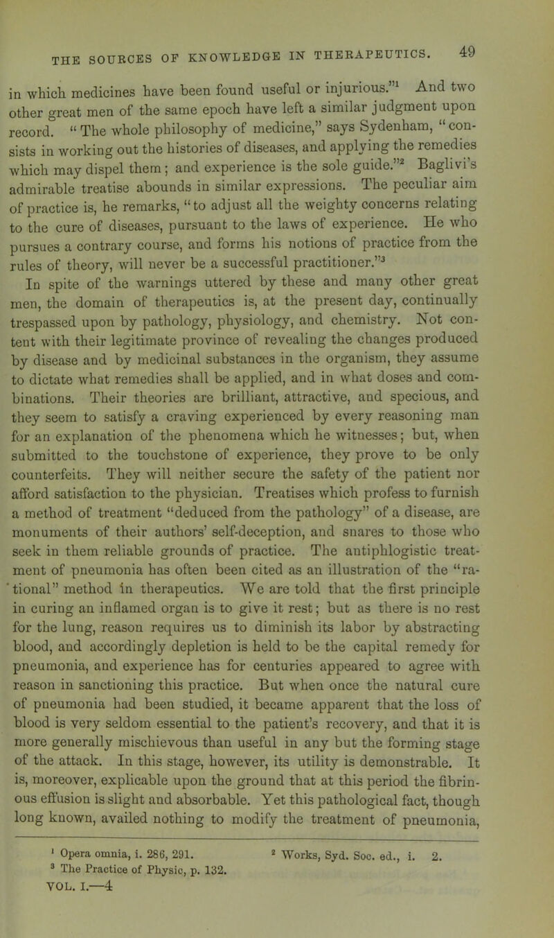 in whicli medicines have been found useful or injurious.”^ And two other great men of the same epoch have left a similar judgment upon record. “ The whole philosophy of medicine,” says Sydenham, “con- sists in working out the histories of diseases, and applying the remedies which may dispel them; and experience is the sole guide.”^ Baglivi’s admirable treatise abounds in similar expressions. The peculiar aim of practice is, he remarks, “to adjust all the weighty concerns relating to the cure of diseases, pursuant to the laws of experience. He who pursues a contrary course, and forms his notions of practice from the rules of theory, will never be a successful practitioner.”^ In spite of the warnings uttered by these and many other great men, the domain of therapeutics is, at the present day, continually trespassed upon by pathology, physiology, and chemistry. Not con- tent with their legitimate province of revealing the changes produced by disease and by medicinal substances in the organism, they assume to dictate what remedies shall be applied, and in what doses and com- binations. Their theories are brilliant, attractive, and specious, and they seem to satisfy a craving experienced by every reasoning man for an explanation of the phenomena which he witnesses; but, when submitted to the touchstone of experience, they prove to be only counterfeits. They will neither secure the safety of the patient nor afford satisfaction to the physician. Treatises which profess to furnish a method of treatment “deduced from the pathology” of a disease, are monuments of their authors’ self-deception, and snares to those who seek in them reliable grounds of practice. The antiphlogistic treat- ment of pneumonia has often been cited as an illustration of the “ra- 'tional” method in therapeutics. We are told that the first principle in curing an inflamed organ is to give it rest; but as there is no rest for the lung, reason requires us to diminish its labor by abstracting blood, and accordingly depletion is held to be the capital remedy for pneumonia, and experience has for centuries appeared to agree with reason in sanctioning this practice. But when once the natural cure of pneumonia had been studied, it became apparent that the loss of blood is very seldom essential to the patient’s recovery, and that it is more generally mischievous than useful in any but the forming stage of the attack. In this stage, however, its utility is demonstrable. It is, moreover, explicable upon the ground that at this period the fibrin- ous effusion is slight and absorbable. Yet this pathological fact, though long known, availed nothing to modify the treatment of pneumonia, ' Opera omnia, i. 286, 291. ® The Practice of Physic, p. 132. VOL. I.—4 * Works, Syd. Soc. ed., i. 2.