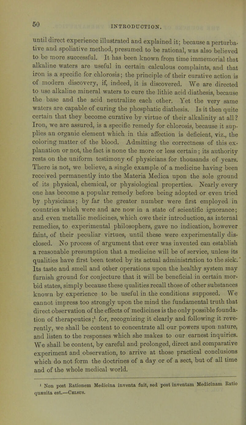 INTRODUCTION. until direct experience illustrated and explained it; because a perturba- tive and spoliative method, presumed to be rational, was also believed to be more successful. It has been known from time immemorial that alkaline waters are useful in certain calculous complaints, and that iron is a specific for chlorosis; the principle of their curative action is of modern discovery, if, indeed, it is discovered. We are directed to use alkaline mineral waters to cure the lithic acid diathesis, because the base and the acid neutralize each other. Yet the very same waters are capable of euring the phosphatic diathesis. Is it then quite certain that they become curative by virtue of their alkalinity at all ? Iron, we are assured, is a specific remedy for chlorosis, because it sup- plies an organic element which in this affection is deficient, viz., the coloring matter of the blood. Admitting the correctness of this ex- planation or not, the fact is none the more or less certain ; its authority rests on the uniform testimony of physicians for thousands of years. There is not, we believe, a single example of a medicine having been received permanently into the Materia Medica upon the sole ground of its physical, chemical, or physiological properties. Nearly every one has become a popular remedy before being adopted or even tried by physicians; by far the greater number were first employed in countries which were and are now in a state of scientific ignorance; and even metallic medicines, which owe their introduction, as internal remedies, to experimental philosophers, gave no indication, however faint, of their peculiar virtues, until these were experimentally dis- closed. No process of argument that ever was invented can establish a reasonable presumption that a medicine will be of service, unless its qualities have first been tested by its actual administration to the sick.’ Its taste and smell and other operations upon the healthy system may furnish ground for conjecture that it will be beneficial in certain mor- bid states, simply because these qualities recall those of other substances known by experience to be useful in the conditions supposed. We cannot impress too strongly upon the mind the fundamental truth that direct observation of the effects of medicines is the only possible founda- tion of therapeuties ;* for, recognizing it clearly and following it reve- rently, we shall be content to concentrate all our powers upon nature, and listen to the responses which she makes to our earnest inquiries. We shall be content, by careful and prolonged, direct and comparative experiment and observation, to arrive at those practical conclusions which do not form the doctrines of a day or of a sect, but of all time and of the whole medical world. * Non post Rationem Medicina inventa fuit, sed post inventam Medicinam Ratio qusesita est.—Cblsus.