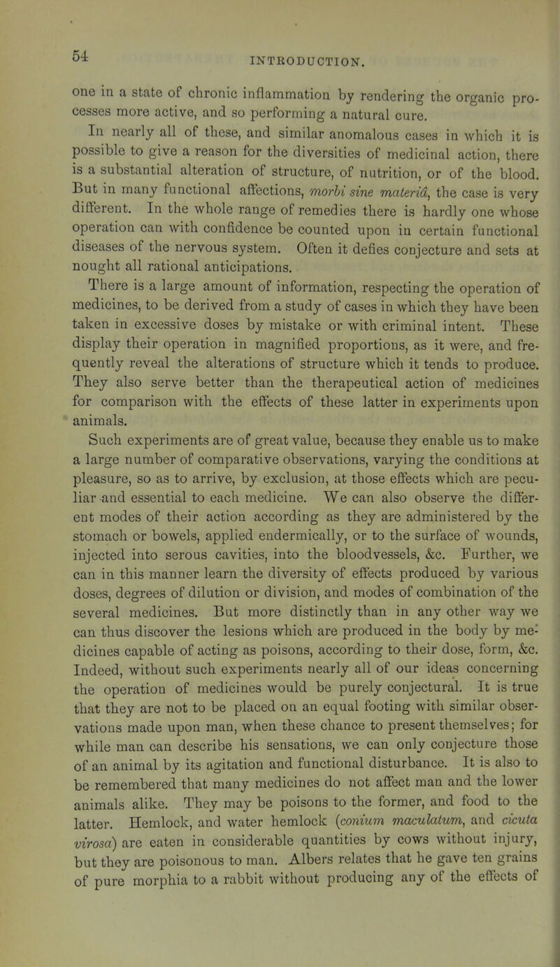 INTRODUCTION. one in a state of chronic inflammation by rendering the organic pro- cesses more active, and so performing a natural cure. In nearly all of these, and similar anomalous cases in which it is possible to give a reason for the diversities of medicinal action, there is a substantial alteration of structure, of nutrition, or of the blood. But in many functional affections, morhi sine materid^ the case is very different. In the whole range of remedies there is hardly one whose operation can with confidence be counted upon in certain functional diseases of the nervous system. Often it defies conjecture and sets at nought all rational anticipations. There is a large amount of information, respecting the operation of medicines, to be derived from a study of cases in which they have been taken in excessive doses by mistake or with criminal intent. These display their operation in magnified proportions, as it were, and fre- quently reveal the alterations of structure which it tends to produce. They also serve better than the therapeutical action of medicines for comparison with the effects of these latter in experiments upon animals. Such experiments are of great value, because they enable us to make a large number of comparative observations, varying the conditions at pleasure, so as to arrive, by exclusion, at those effects which are pecu- liar and essential to each medicine. We can also observe the difier- ent modes of their action according as they are administered by the stomach or bowels, applied endermically, or to the surface of wounds, injected into serous cavities, into the bloodvessels, &c. Further, we can in this manner learn the diversity of efiects produced by various doses, degrees of dilution or division, and modes of combination of the several medicines. But more distinctly than in any other way we can thus discover the lesions which are produced in the body by me- dicines capable of acting as poisons, according to their dose, form, &c. Indeed, without such experiments nearly all of our ideas concerning the operation of medicines would be purely conjectural. It is true that they are not to be placed on an equal footing with similar obser- vations made upon man, when these chance to present themselves; for while man can describe his sensations, we can only conjecture those of an animal by its agitation and functional disturbance. It is also to be remembered that many medicines do not afiect man and the lower animals alike. They may be poisons to the former, and food to the latter. Hemlock, and water hemlock {conium maculaium, and cicuta virosa) are eaten in considerable quantities by cows without injury, but they are poisonous to man. Albers relates that he gave ten grains of pure morphia to a rabbit without producing any of the effects of