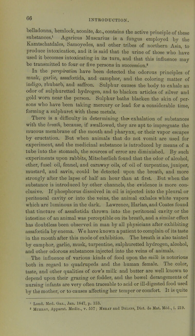 INTRODUCTION. belladonna, hemlock, aconite, &c., contains the active principle of these substances.^ Agaricus Muscarius is a fungus employed by the Kamtschatdales, Samoyedes, and other tribes of northern Asia, to produce intoxication, and it is said that the urine of those who have used it becomes intoxicating in its turn, and that this influence may be transmitted to four or five persons in succession,* In the perspiration have been detected the odorous principles of musk, garlic, assafoetida, and camphor, and the coloring matter of indigo, rhubarb, and saffron. Sulphur causes the body to exhale an odor of sulphuretted hydrogen, and to blacken articles of silver and gold worn near the person. Sulphur baths blacken the skin of per- sons who have been taking mercury or lead for a considerable time, forming a sulphuret with these metals. There is a difficulty in determining the* exhalation of substances with the hreath^ because, if swallowed, they are apt to impregnate the raucous membrane of the mouth and pharynx, or their vapor escapes by eructation. But when animals that do not vomit are used for experiment, and the medicinal substance is introduced by means of a tube into the stomach, the sources of error are diminished. By such experiments upon rabbits, Mitscherlich found that the odor of alcohol, ether, fusel oil, fennel, and caraway oils, of oil of turpentine, juniper, mustard, and savin, could be detected upon the breath, and more strongly after the lapse of half an hour than at first. But when the substance is introduced by other channels, the evidence is more con- clusive. If phosphorus dissolved in oil is injected into the pleural or peritoneal cavity or into the veins, the animal exhales white vapors which are luminous in the dark. Lawrence, Harlan, and Coates found that tincture of assafoetida thrown into the peritoneal cavity or the intestine of an animal was perceptible on its breath, and a similar effect has doubtless been observed in man by all physicians after exhibiting assafoetida by enema. We have known a patient to complain of its taste in the mouth after this mode of exhibition. The breath is also tainted by camphor, garlic, musk, turpentine, sulphuretted hydrogen, alcohol, and other odorous substances injected into the veins of animals. The influence of various kinds of food upon the milk is notorious both in regard to quadrupeds and the human female. The color, taste, and other qualities of cow’s milk and butter are well known to depend upon their grazing or fodder, and the bowel derangements of nursing infants are very often traceable to acid or ill-digested food used by the mother, or to causes affecting her temper or comfort. It is quite ' Lond. Med. Gaz., Jan. 1847, p. 153. 2 MuKiiAY, Ajjparat. Medic., v. 557; Merat and Delkxs, Diet, de Mat. M<5d., i. 219.