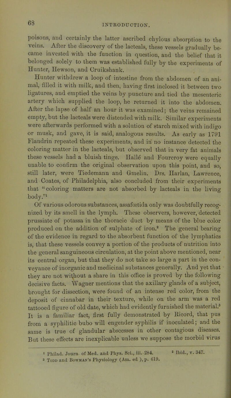 INTRODUCTION. poisons, and certainly the latter ascribed chylous absorption to the veins. After the discovery of the lacteals, these vessels gradually be- came invested with the function in question, and the belief that it belonged solely to them was established fully by the experiments of Hunter, Hewson, and Oruikshank. Hunter withdrew a loop of intestine from the abdomen of an ani- mal, filled it with milk, and then, having first inclosed it between two ligatures, and emptied the veins by puncture and tied the mesenteric artery which supplied the loop, he returned it into the abdomen. After the lapse of half an hour it was examined; the veins remained empty, but the lacteals were distended with milk. Similar experiments were afterwards performed with a solution of starch mixed with indigo or musk, and gave, it is said, analogous results. As early as 1791 Flandrin repeated these experiments, and in no instance detected the coloring matter in the lacteals, but observed that in very fat animals these vessels had a bluish tinge. Halid and Fourcroy were equally unable to confirm the original observation upon this point, and so, still later, were Tiedemann and Gmelin. Drs. Harlan, Lawrence, and Coates, of Philadelphia, also concluded from their experiments that “coloring matters are not absorbed by lacteals in the living- body.”^ Of various odorous substances, assafoetida only was doubtfully recog- nized by its smell in the lymph. These observers, however, detected prussiate of potassa in the thoracic duct by means of the blue color produced on the addition of sulphate of iron.^ The general bearing of the evidence in regard to the absorbent function of the lymphatics is, that these vessels convey a portion of the products of nutrition into the general sanguineous circulation, at the point above mentioned, near its central organ, but that they do not take so large a part in the con- veyance of inorganic and medicinal substances generally. And yet that they are not wif^hout a share in this office is proved by the following decisive facts. Wagner mentions that the axillary glands of a subject, brought for dissection, were found of an intense red color, from the deposit of cinnabar in their texture, while on the arm was a red tattooed figure of old date, which had evidently furnished the material.^ It is a familiar fact, first fully demonstrated by Kicord, that pus from a syphilitic bubo will engender syphilis if inoculated; and the same is true of glandular abscesses in other contagious diseases. But these effects are inexplicable unless we suppose the morbid virus 3 Todd and Bowman’s Physiology (Am. ed ),p. (119.