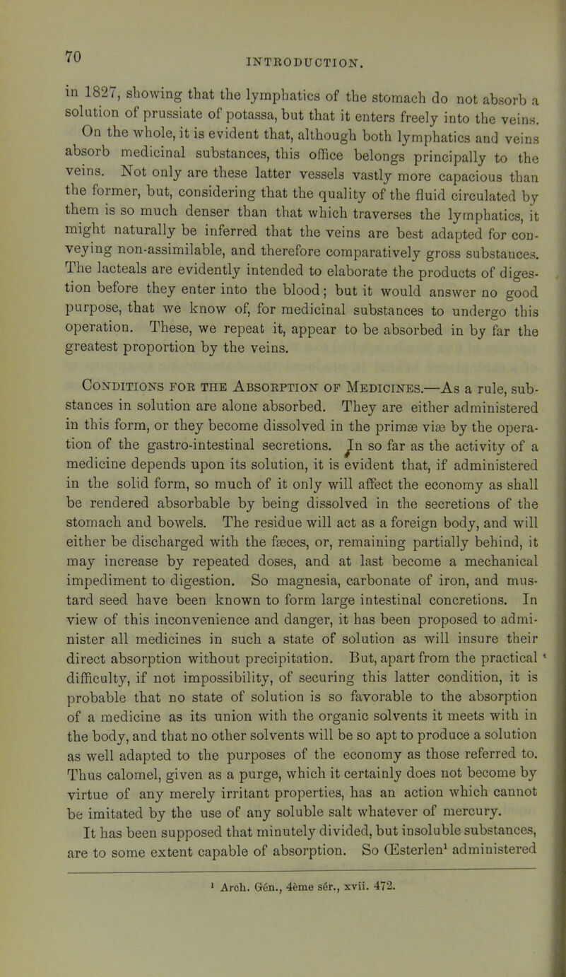 INTKOBUCTION. m 1827, showing that the lymphatics of the stomach do not absorb a solution of prussiate of potassa, but that it enters freely into the veins. On the whole, it is evident that, although both lymphatics and veins absorb medicinal substances, this office belongs principally to the veins. Not only are these latter vessels vastly more capacious than the fornier, but, considering that the quality of the fluid circulated by them is so much denser than that which traverses the lymphatics, it might naturally be inferred that the veins are best adapted for con- veying non-assimilable, and therefore comparatively gross substances. The lacteals are evidently intended to elaborate the products of diges- tion before they enter into the blood 5 but it would answer no good purpose, that we know of, for medicinal substances to undergo this operation. These, we repeat it, appear to be absorbed in by far the greatest proportion by the veins. CoN'DiTioN's FOR THE ABSORPTION' OF Medichstes.—As a rule, sub- stances in solution are alone absorbed. They are either administered in this form, or they become dissolved in the primae vite by the opera- tion of the gastro-intestinal secretions, ^n so far as the activity of a medicine depends upon its solution, it is evident that, if administered in the solid form, so much of it only will affect the economy as shall be rendered absorbable by being dissolved in the secretions of the stomach and bowels. The residue will act as a foreign body, and will either be discharged with the faeces, or, remaining partially behind, it may increase by repeated doses, and at last become a mechanical impediment to digestion. So magnesia, carbonate of iron, and mus- tard seed have been known to form large intestinal concretions. In view of this inconvenience and danger, it has been proposed to admi- nister all medicines in such a state of solution as will insure their direct absorption without precipitation. But, apart from the practical * difficulty, if not impossibility, of securing this latter condition, it is probable that no state of solution is so favorable to the absorption of a medicine as its union with the organic solvents it meets with in the body, and that no other solvents will be so apt to produce a solution as well adapted to the purposes of the economy as those referred to. Thus calomel, given as a purge, which it certainly does not become by virtue of any merely irritant properties, has an action which cannot be imitated by the use of any soluble salt whatever of mercury. It has been supposed that minutely divided, but insoluble substances, are to some extent capable of absorption. So CEsterlen^ administered ‘ Arch. G6n., 46me s6r., xvii. 472.