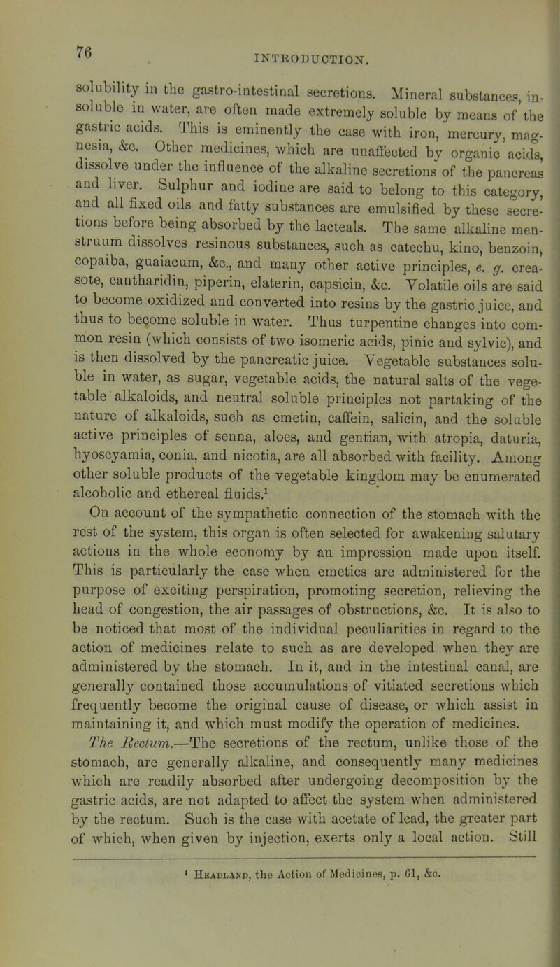 INTRODUCTION. solubility in the gastro-intestinal secretions. Mineral substances, in- soluble in water, are often made extremely soluble by means of’the gastric acids. This is eminently the case with iron, mercury, mag- nesia, &G. Other medicines, which are unaffected by organic acids, dissolve under the influence of the alkaline secretions of the pancreas and liver. Sulphur and iodine are said to belong to this category, and all fixed oils and fatty substances are emulsified by these secre- tions before being absorbed by the lacteals. The same alkaline men- struum dissolves resinous substances, such as catechu, kino, benzoin, copaiba, guaiacum, &c., and many other active principles, e. g. crea- sote, cantharidin, piperin, elaterin, capsicin, &c. Volatile oils are said to become oxidized and converted into resins by the gastric juice, and thus to become soluble in water. Thus turpentine changes into com- mon resin (which consists of two isomeric acids, pinic and sylvic), and is then dissolved by the pancreatic juice. Vegetable substances solu- ble in water, as sugar, vegetable acids, the natural salts of the vege- table alkaloids, and neutral soluble principles not partaking of the nature of alkaloids, such as emetin, caffein, salicin, and the soluble ] active principles of senna, aloes, and gentian, with atropia, daturia, j hyoscyamia, conia, and nicotia, are all absorbed with facility. Among i other soluble products of the vegetable kingdom may be enumerated I alcoholic and ethereal fluids.^ On account of the sympathetic connection of the stomach with the rest of the system, this organ is often selected for awakening salutary actions in the whole economy by an impression made upon itself. This is particularly the case when emetics are administered for the purpose of exciting perspiration, promoting secretion, relieving the head of congestion, the air passages of obstructions, &c. It is also to be noticed that most of the individual peculiarities in regard to the action of medicines relate to such as are developed when they are , administered by the stomach. In it, and in the intestinal canal, are • generally contained those accumulations of vitiated secretions which frequently become the original cause of disease, or which assist in maintaining it, and which must modify the operation of medicines. The Rectum.—The secretions of the rectum, unlike those of the ' stomach, are generally alkaline, and consequently many medicines which are readily absorbed after undergoing decomposition by the gastric acids, are not adapted to affect the system when administered by the rectum. Such is the case with acetate of lead, the greater part of which, when given by injection, exerts only a local action. Still ‘ Headland, the Action of Medicines, p. 61, &c.