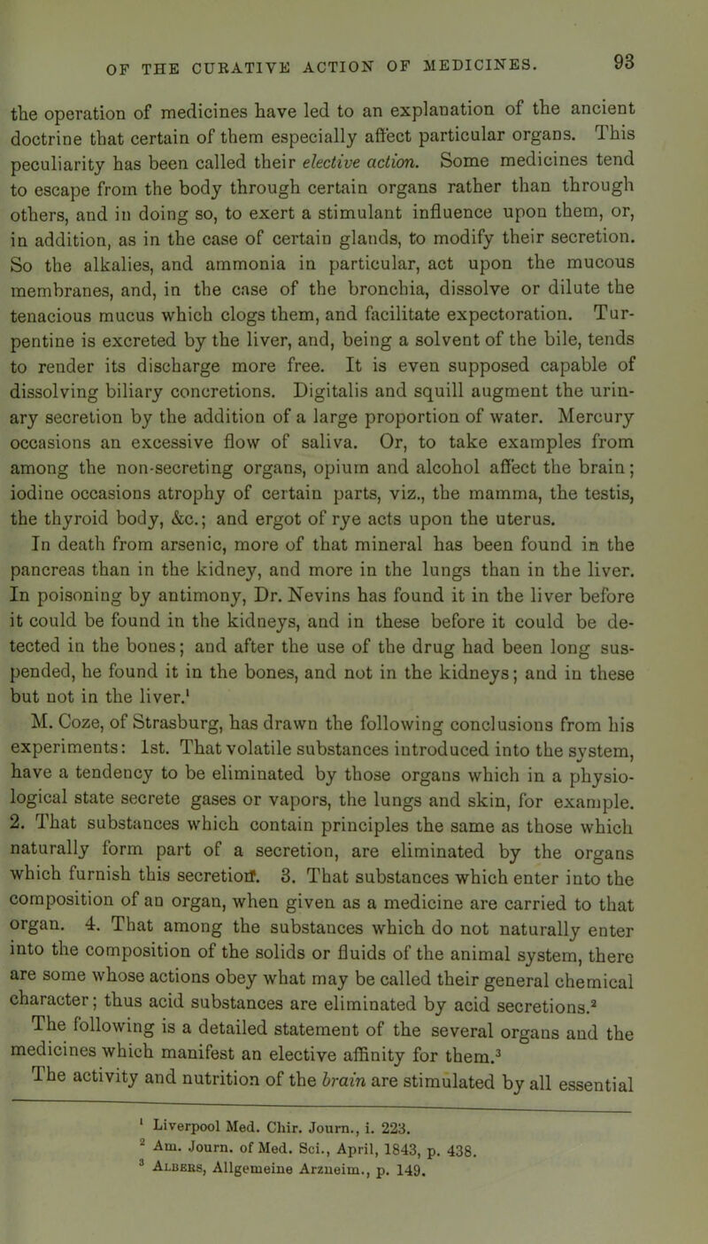 the operation of medicines have led to an explanation of the ancient doctrine that certain of them especially affect particular organs. This peculiarity has been called their elective action. Some medicines tend to escape from the body through certain organs rather than through others, and in doing so, to exert a stimulant influence upon them, or, in addition, as in the case of certain glands, to modify their secretion. So the alkalies, and ammonia in particular, act upon the mucous membranes, and, in the case of the bronchia, dissolve or dilute the tenacious mucus which clogs them, and facilitate expectoration. Tur- pentine is excreted by the liver, and, being a solvent of the bile, tends to render its discharge more free. It is even supposed capable of dissolving biliary concretions. Digitalis and squill augment the urin- ary secretion by the addition of a large proportion of water. Mercury occasions an excessive flow of saliva. Or, to take examples from among the non-secreting organs, opium and alcohol affect the brain; iodine occasions atrophy of certain parts, viz., the mamma, the testis, the thyroid body, &c.; and ergot of rye acts upon the uterus. In death from arsenic, more of that mineral has been found in the pancreas than in the kidney, and more in the lungs than in the liver. In poisoning by antimony. Dr. Nevins has found it in the liver before it could be found in the kidneys, and in these before it could be de- tected in the bones; and after the use of the drug had been long sus- pended, he found it in the bones, and not in the kidneys; and in these but not in the liver.' M. Coze, of Strasburg, has drawn the following conclusions from his experiments: 1st. That volatile substances introduced into the svstem, */ / have a tendency to be eliminated by those organs which in a physio- logical state secrete gases or vapors, the lungs and skin, for example. 2. That substances which contain principles the same as those which naturally form part of a secretion, are eliminated by the organs which furnish this secretioiT. 3. That substances which enter into the composition of au organ, when given as a medicine are carried to that organ. 4. That among the substances which do not naturally enter into the composition of the solids or fluids of the animal system, there are some whose actions obey what may be called their general chemical character; thus acid substances are eliminated by acid secretions.'' The following is a detailed statement of the several organs and the medicines which manifest an elective affinity for them.^ The activity and nutrition of the brain are stimulated by all essential ‘ Liverpool Med. Chir. Journ., i. 223. Am. Journ. of Med. Sci., April, 1843, p. 438. ® Albers, Allgemeine Arzueim., p. 149.