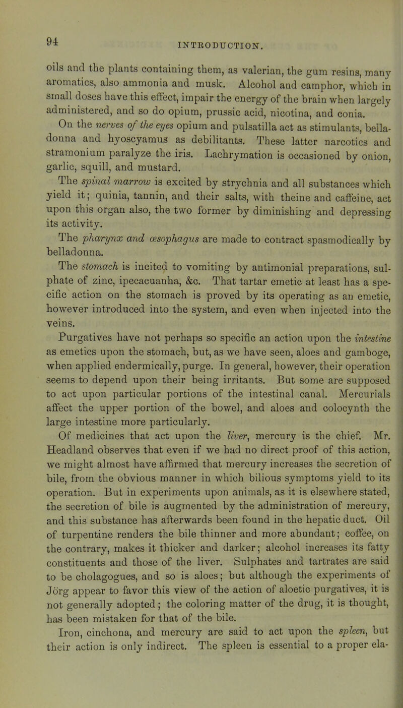 INTKODUCTION. oils and the plants containing them, as valerian, the gum resins, many aromatics, also ammonia and musk. Alcohol and camphor, which in small doses have this effect, impair the energy of the brain when largely administered, and so do opium, prussic acid, nicotina, and conia. On the nerves of the eyes opium and pulsatilla act as stimulants, bella- donna and hyoscyamus as debilitants. These latter narcotics and stramonium paralyze the iris. Lachrymation is occasioned by onion, garlic, squill, and mustard. The spinal marrow is excited by strychnia and all substances which yield it; quinia, tannin, and their salts, with theine and caffeine, act upon this organ also, the two former by diminishing and depressing its activity. The pharynx and oesophagus are made to contract spasmodically by belladonna. The stomach is incited to vomiting by antimonial preparations, sul- phate of zinc, ipecacuanha, &c. That tartar emetic at least has a spe- cific action on the stomach is proved by its operating as an emetic, however introduced into the system, and even when injected into the veins. Purgatives have not perhaps so specific an action upon the intestine as emetics upon the stomach, but, as we have seen, aloes and gamboge, when applied endermically, purge. In general, however, their operation seems to depend upon their being irritants. But some are supposed to act upon particular portions of the intestinal canal. Mercurials affect the upper portion of the bowel, and aloes and colocynth the ; large intestine more particularly. ! Of medicines that act upon the ?^W, mercury is the chief. Mr. i Headland observes that even if we had no direct proof of this action, we might almost have affirmed that mercury increases the secretion of bile, from the obvious manner in which bilious symptoms yield to its operation. But in experiments upon animals, as it is elsewhere stated, the secretion of bile is augmented by the administration of mercury, and this substance has afterwards been found in the hepatic duct. Oil of turpentine renders the bile thinner and more abundant; coffee, on the contrary, makes it thicker and darker; alcohol increases its fatty . constituents and those of the liver. Sulphates and tartrates are said to be cholagogues, and so is aloes; but although the experiments of , Jdrg appear to favor this view of the action of aloetic purgatives, it is not generally adopted; the coloring matter of the drug, it is thought, has been mistaken for that of the bile. Iron, cinchona, and mercury are said to act upon the spleen, but their action is only indirect. The spleen is essential to a proper ela- |