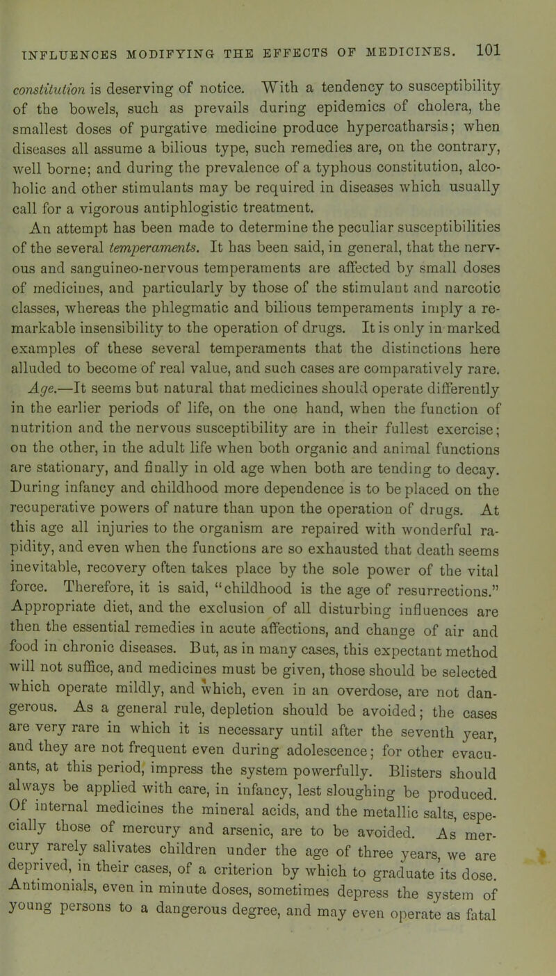 constitution is deserving of notice. With a tendency to susceptibility of the bowels, such as prevails during epidemics of cholera, the smallest doses of purgative medicine produce hypercatharsis; when diseases all assume a bilious type, such remedies are, on the contrary, well borne; and during the prevalence of a typhous constitution, alco- holic and other stimulants may be required in diseases which usually call for a vigorous antiphlogistic treatment. An attempt has been made to determine the peculiar susceptibilities of the several temperaments. It has been said, in general, that the nerv- ous and sanguineo-nervous temperaments are affected by small doses of medicines, and particularly by those of the stimulant and narcotic classes, whereas the phlegmatic and bilious temperaments imply a re- markable insensibility to the operation of drugs. It is only in-marked examples of these several temperaments that the distinctions here alluded to become of real value, and such cases are comparatively rare. Age.—It seems but natural that medicines should operate differently in the earlier periods of life, on the one hand, when the function of nutrition and the nervous susceptibility are in their fullest exercise; on the other, in the adult life when both organic and animal functions are stationary, and finally in old age when both are tending to decay. During infancy and childhood more dependence is to be placed on the recuperative powers of nature than upon the operation of drugs. At this age all injuries to the organism are repaired with wonderful ra- pidity, and even when the functions are so exhausted that death seems inevitable, recovery often takes place by the sole power of the vital force. Therefore, it is said, “childhood is the age of resurrections.” Appropriate diet, and the exclusion of all disturbing influences are then the essential remedies in acute affections, and change of air and food in chronic diseases. But, as in many cases, this expectant method will not suffice, and medicines must be given, those should be selected which operate mildly, and which, even in an overdose, are not dan- gerous. As a general rule, depletion should be avoided; the cases are very rare in which it is necessary until after the seventh year, and they are not frequent even during adolescence; for other evacu- ants, at this period, impress the system powerfully. Blisters should always be applied with care, in infancy, lest sloughing be produced. Of internal medicines the mineral acids, and the metallic salts, espe- cially those of mercury and arsenic, are to be avoided. As mer- cury rarely salivates children under the age of three years, we are deprived, in their cases, of a criterion by which to graduate’its dose. Antimonials, even in minute doses, sometimes depress the system of young persons to a dangerous degree, and may even operate as fatal