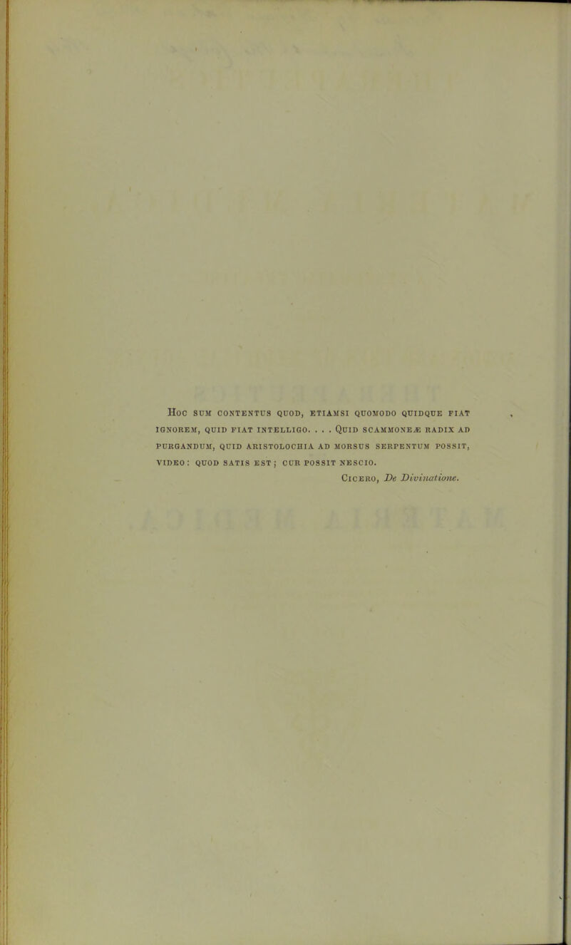 Hoc SUM CONTENTUS QUOD, ETIAMSl QUOMODO QUIDQUE FIAT IGNOREM, QUID FIAT INTELLIQO. . . . QuiD SCAMMONEA: RADIX AD PURGANDUM, QUID ARISTOLOCHIA AD MORSUS SERPENTUM POSSIT, video: quod satis est; cur possit nescio. Cicero, De Divinatiom.