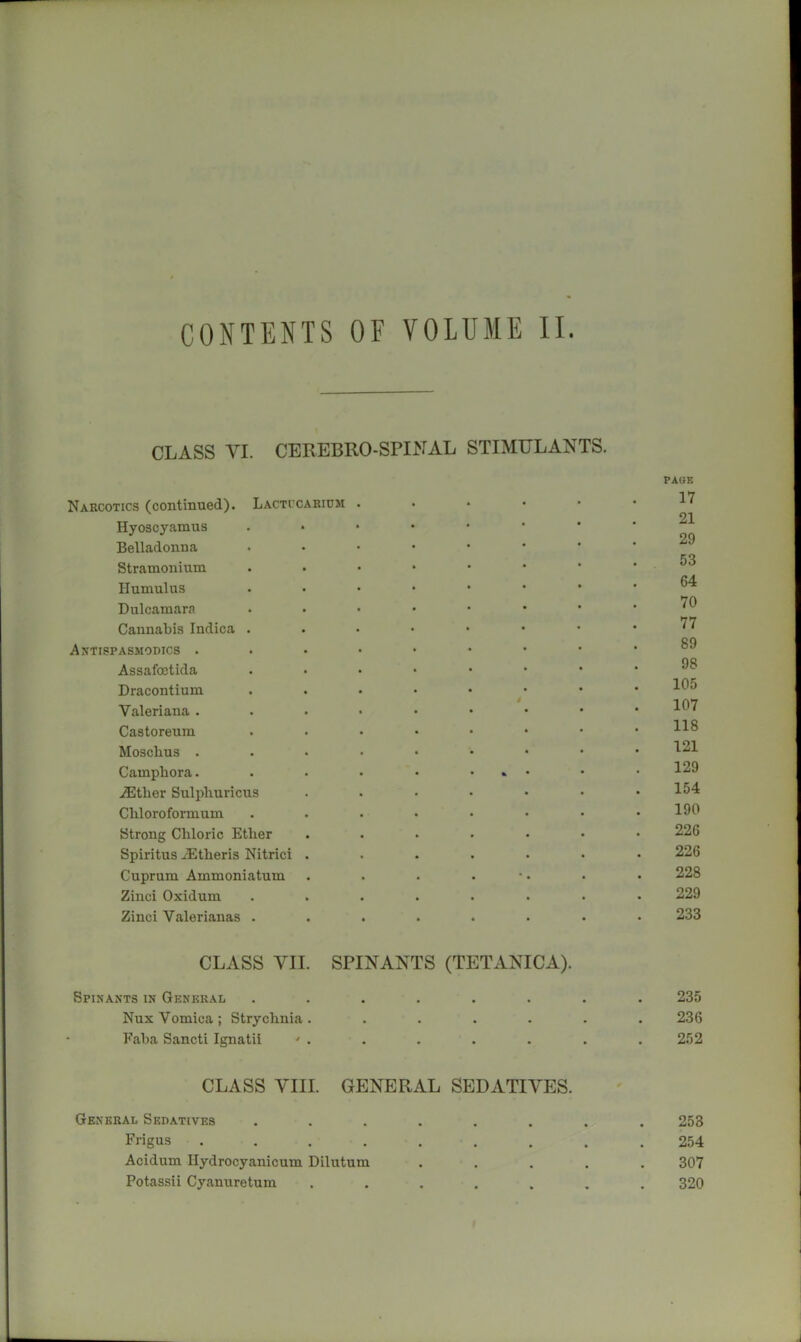 CONTENTS OF VOLUME II. CLASS VI. CEREBRO-SPINAL STIMULANTS. Narcotics (continued). Lactccaridm Hyoscyamus Belladonna Stramonium Humulus Dulcamara Cannabis Indica . Antispasmodics . Assafoetida Dracontium Valeriana . Castoreum Moscbus . Camphora. .®ther Sulpliuricus Cliloroformum Strong Chloric Ether Spiritus .^Etheris Nitrici . Cuprum Ammoniatum Zinci Oxidum Zinci Valerianas . PACK 17 21 29 53 64 70 77 89 98 105 107 118 121 129 154 190 226 226 228 229 233 CLASS YII SPINANTS (TETANICA). Spinants in General Nux Vomica; Strychnia Faha Sancti Ignatii ' 235 236 252 CLASS VIII. GENERAL SEDATIVES. General Sedatives ...... Frigus ....... Acidum Ilydrocyanicum Dilutum Potassii Cyanuretum ..... 253 254 307 320