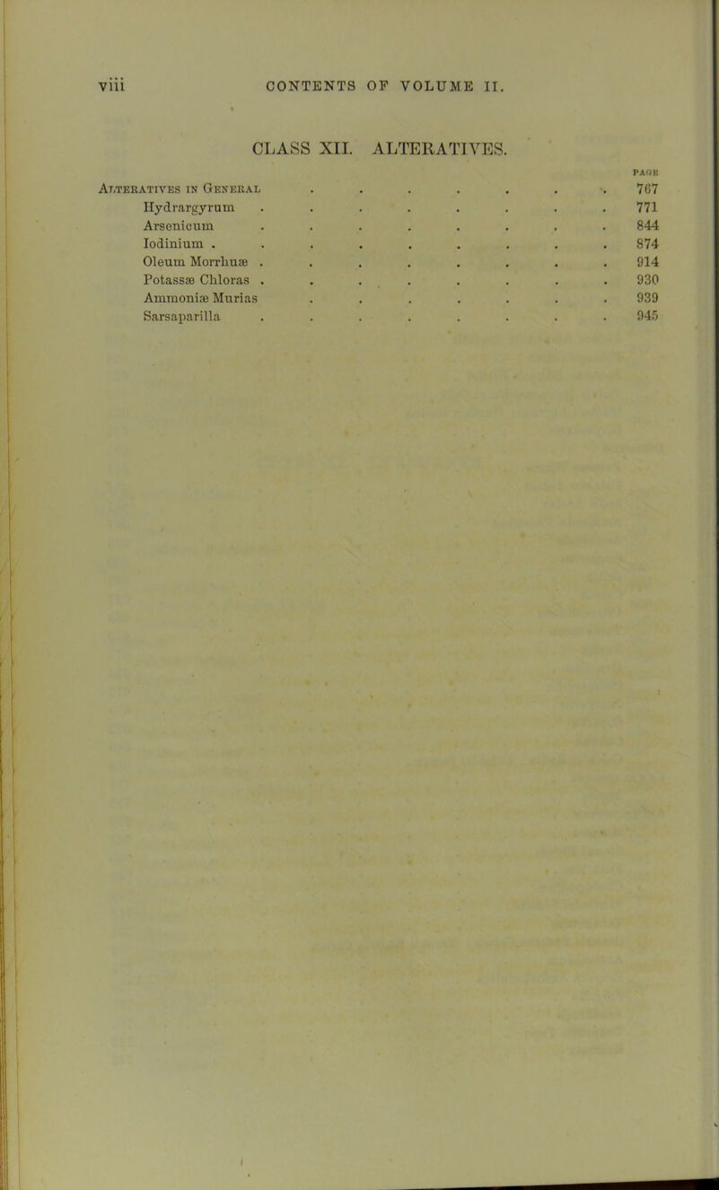 CLASS XII. ALTERATIVES. PAOU Alteratives in General . . . . . . ’.767 Hydrargyrum ........ 771 Arsenicum ........ 844 lodinium ......... 874 Oleum Morrliuie ........ 914 Potassae Chloras . . . . . . . . 930 Ammoniie Murias ....... 939 Sarsaparilla ........ 945 V I