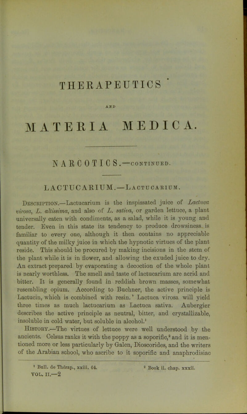 AND MATERIA MEDIC A. NARCOTICS . CONTINUED. L ACTUCARIUM. — Lactucarium. Description.—Lactucarium is the inspissated juice of Lacluca virosa, L. allissima, and also of L. saliva^ or garden lettuce, a plant universally eaten with condiments, as a salad, while it is young and tender. Even in this state its tendency to produce drowsiness, is familiar to every one, although it then contains no appreciable quantity of the milky juice in which the hypnotic virtues of the plant reside. This should be procured by making incisions in the stem of the plant while it is in flower, and allowing the exuded juice to dry. An extract prepared by evaporating a decoction of the whole plant is nearly worthless. The smell and taste of lactucarium are acrid and bitter. It is generally found in reddish brown masses, somewhat resembling opium. According to Buchner, the active principle is Lactucin, which is combined with resin. ’ Lactuca virosa will yield three times as much lactucarium as Lactuca sativa. Aubergier describes the active principle as neutral, bitter, and crystallizable, insoluble in cold water, but soluble in alcohol.^ History.—The virtues of lettuce were well understood by the ancients. Celsus ranks it with the poppy as a soporific,^ and it is men- tioned more or less particularly by Galen, Dioscorides, and the writers of the Arabian school, who ascribe to it soporific and anaphrodisiac VOL. II.—2