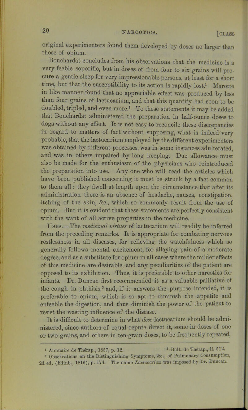 [class original experimenters found them developed by doses no larger than those of opium, Bouchardat concludes from his observations that the medicine is a very feeble soporific, but in doses of from four to six grains will pro- cure a gentle sleep for very impressionable persons, at least for a short time, but that the susceptibility to its action is rapidly lost.' Marotte in like manner found that no appreciable effect was produced by less than four grains of lactucarium, and that this quantity had soon to be doubled, tripled, and even more.^ To these statements it may be added that Bouchardat administered the preparation in half-ounce doses to dogs without any effect. It is not easy to reconcile these discrepancies in regard to matters of fact without supposing, what is indeed very probable, that the lactucarium employed by the different experimenters was obtained by different processes, was in some instances adulterated, and was in others impaired by long keeping. Due allowance must also be made for the enthusiasm of the physicians who reintroduced the preparation into use. Any one who will read the articles which have been published concerning it must be struck by a fact common to them all: they dwell at length upon the circumstance that after its administration there is an absence of headache, nausea, constipation, itching of the skin, &c,, which so commonly result from the use of opium. But it is evident that these statements are perfectly consistent with the want of all active properties in the medicine. Uses.—The medicinal virtues of lactucarium will readily be inferred from the preceding remarks. It is appropriate for combating nervous restlessness in all diseases, for relieving the watchfulness which so generally follows mental excitement, for allaying pain of a moderate degree, and as a substitute for opium in all cases where the milder effects of this medicine are desirable, and any peculiarities of the patient are opposed to its exhibition. Thus, it is preferable to other narcotics for infants. Dr. Duncan first recommended it as a valuable palliative of the cough in phthisis,^ and, if it answers the purpose intended, it is preferable to opium, which is so apt to diminish the appetite and enfeeble the digestion, and thus diminish the power of the patient to resist the wasting influence of the disease. It is difficult to determine in what dose lactucarium should be admi- nistered, since authors of equal repute direct it, some in doses of one or two grains, and others in ten-grain doses, to be frequently repeated. * Annuaire de Th6rap., 1857, p. 12. * Bull, de Therap., li. 612. “ Observations on the Distinguishing Symptoms, &c., of Pulmonary Consumption, 2d ed. (Edinb., 1816), p. 174. The name Lactucarium was imposed by Dr. Duncan.