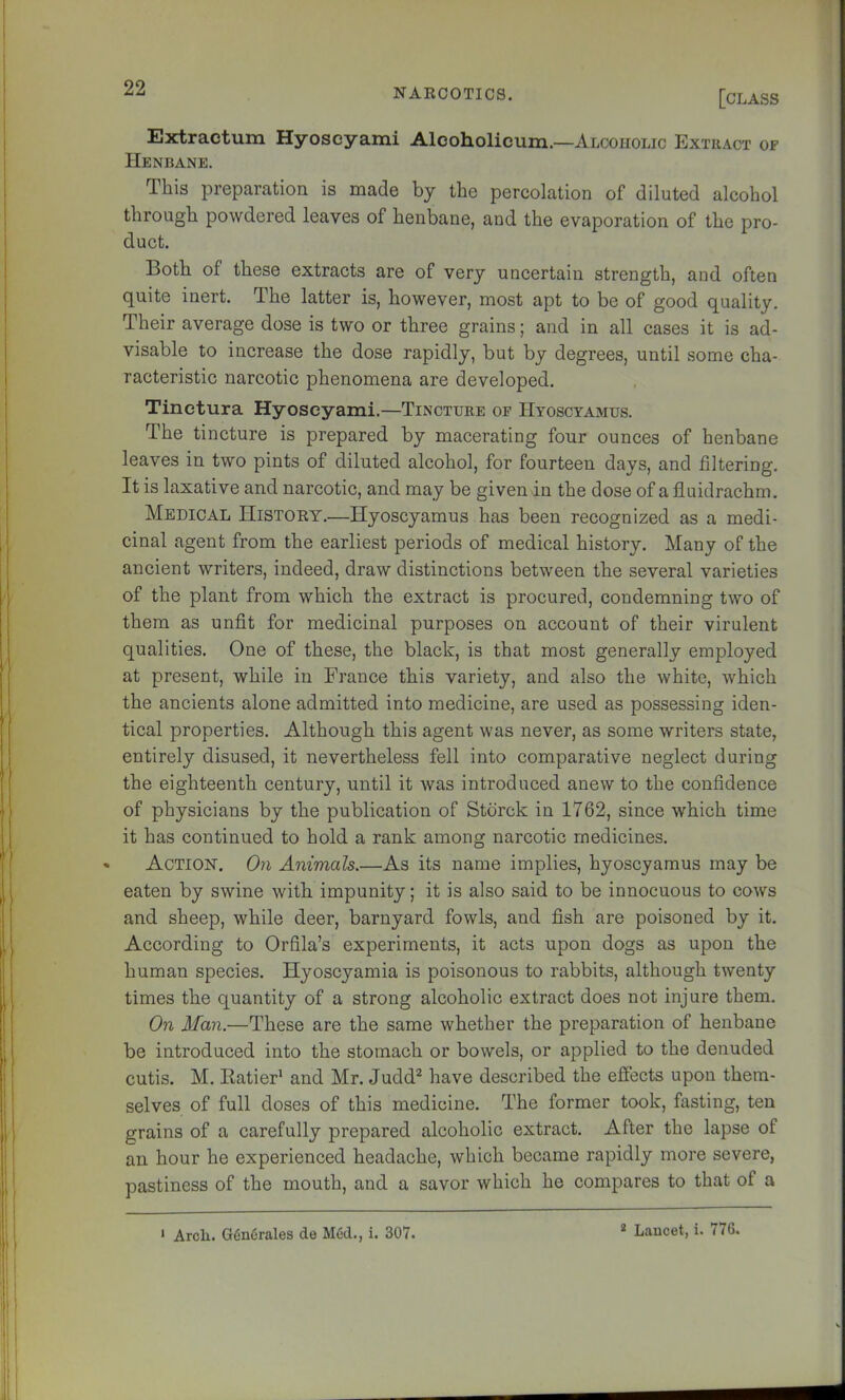 Extractum Hyoscyami Alcoholicum.—Alcoholic Extract op Henbane. This preparation is made by the percolation of diluted alcohol through powdered leaves of henbane, and the evaporation of the pro- duct. Both of these extracts are of very uncertain strength, and often quite inert. The latter is, however, most apt to be of good quality. Their average dose is two or three grains; and in all cases it is ad- visable to increase the dose rapidly, but by degrees, until some cha- racteristic narcotic phenomena are developed. Tinctura Hyoscyami.—Tincture op IIyoscyamus. The tincture is prepared by macerating four ounces of henbane leaves in two pints of diluted alcohol, for fourteen days, and filtering. It is laxative and narcotic, and may be given in the dose of a fluidrachm. Medical History.—Hyoscyamus has been recognized as a medi- cinal agent from the earliest periods of medical history. Many of the ancient writers, indeed, draw distinctions between the several varieties of the plant from which the extract is procured, condemning two of them as unfit for medicinal purposes on account of their virulent qualities. One of these, the black, is that most generally employed at present, while in France this variety, and also the white, which the ancients alone admitted into medicine, are used as possessing iden- tical properties. Although this agent was never, as some writers state, entirely disused, it nevertheless fell into comparative neglect during the eighteenth century, until it was introduced anew to the confidence of physicians by the publication of Stdrck in 1762, since which time it has continued to hold a rank among narcotic medicines. « Action. On Animals.—As its name implies, hyoscyamus may be eaten by swine with impunity; it is also said to be innocuous to cows and sheep, while deer, barnyard fowls, and fish are poisoned by it. According to Orfila’s experiments, it acts upon dogs as upon the human species. Hyoscyamia is poisonous to rabbits, although twenty times the quantity of a strong alcoholic extract does not injure them. On Man.—These are the same whether the preparation of henbane be introduced into the stomach or bowels, or applied to the denuded cutis. M. EatieF and Mr. Judd^ have described the effects upon them- selves of full doses of this medicine. The former took, fasting, ten grains of a carefully prepared alcoholic extract. After the lapse of an hour he experienced headache, which became rapidly more severe, pastiness of the mouth, and a savor which he compares to that of a ‘ Arch. G(in6rales de Med., i. 307. * Lancet, i. 776.