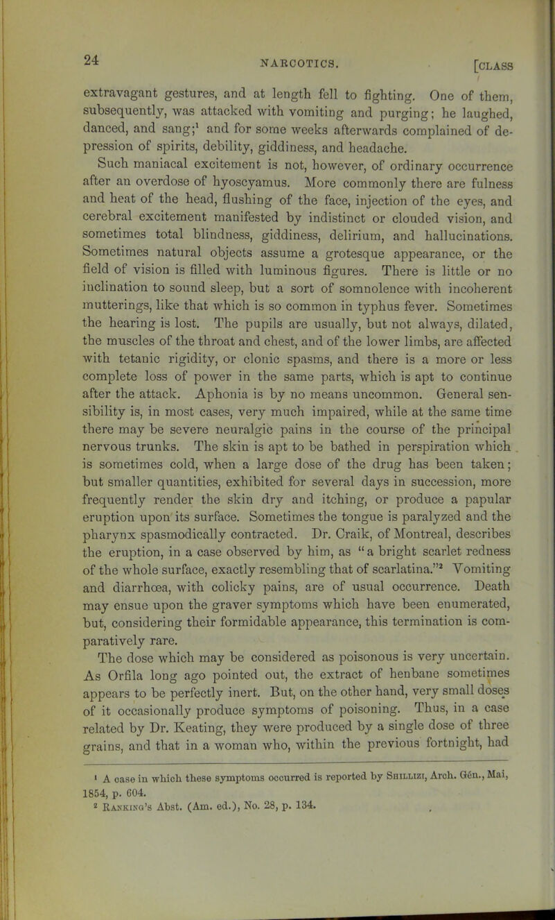 extravagant gestures, and at length fell to fighting. One of them, subsequently, was attacked with vomiting and purging; he laughed, danced, and sang;' and for some weeks afterwards complained of de- pression of spirits, debility, giddiness, and headache. Such maniacal excitement is not, however, of ordinary occurrence after an overdose of hyoscyamus. More commonly there are fulness and heat of the head, flushing of the face, injection of the eyes, and cerebral excitement manifested by indistinct or clouded vision, and sometimes total blindness, giddiness, delirium, and hallucinations. Sometimes natural objects assume a grotesque appearance, or the field of vision is filled with luminous figures. There is little or no inclination to sound sleep, but a sort of somnolence with incoherent mutterings, like that which is so common in typhus fever. Sometimes the hearing is lost. The pupils are usually, but not always, dilated, the muscles of the throat and chest, and of the lower limbs, are aifected with tetanic rigidity, or clonic spasms, and there is a more or less complete loss of power in the same parts, which is apt to continue after the attack. Aphonia is by no means uncommon. General sen- sibility is, in most cases, very much impaired, while at the same time there may be severe neuralgic pains in the course of the principal nervous trunks. The skin is apt to be bathed in perspiration which . is sometimes cold, when a large dose of the drug has been taken; but smaller quantities, exhibited for several days in succession, more frequently render the skin dry and itching, or produce a papular eruption upon its surface. Sometimes the tongue is paralyzed and the pharynx spasmodically contracted. Dr. Craik, of Montreal, describes the eruption, in a case observed by him, as “ a bright scarlet redness of the whole surface, exactly resembling that of scarlatina.”* Vomiting and diarrhoea, with colicky pains, are of usual occurrence. Death may ensue upon the graver symptoms which have been enumerated, but, considering their formidable appearance, this termination is com- paratively rare. The dose which may be considered as poisonous is very uncertain. As Orfila long ago pointed out, the extract of henbane sometimes appears to be perfectly inert. But, on the other hand, very small doses of it occasionally produce symptoms of poisoning. Thus, in a case related by Dr. Keating, they were produced by a single dose of three grains, and that in a woman who, within the previous fortnight, had ' A ease in which these symptoms occurred is reported by Shillizi, Arch. Gen,, Mai, 1854, p. 604. Rankinq’s Abst. (Am. ed.), No. 28, p. 134.