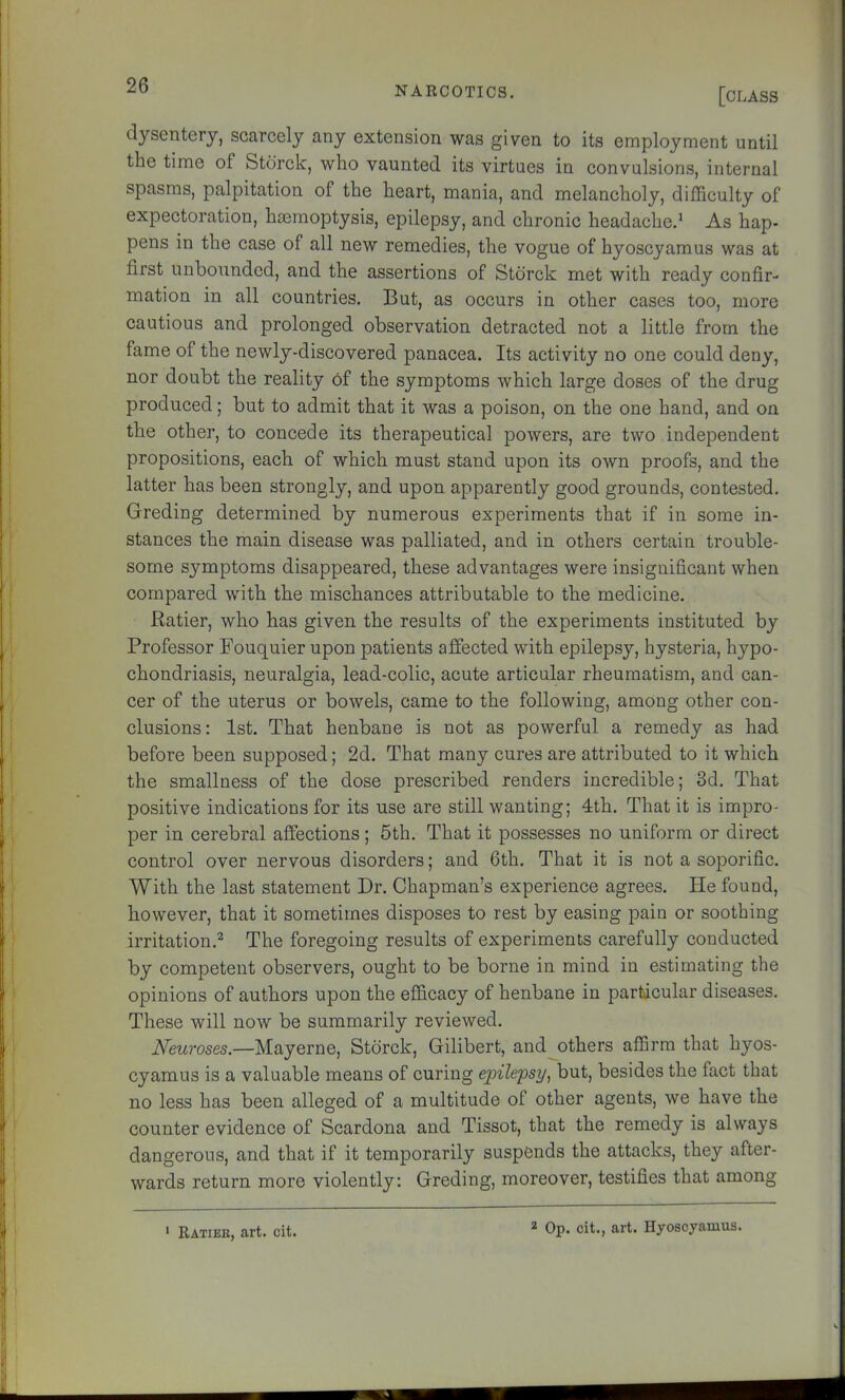 [class dysentery, scarcely any extension was given to its employment until the time of Stcirck, who vaunted its virtues in convulsions, internal spasms, palpitation of the heart, mania, and melancholy, difficulty of expectoration, haemoptysis, epilepsy, and chronic headache.* As hap- pens in the case of all new remedies, the vogue of hyoscyamus was at first unbounded, and the assertions of Stbrck met with ready confir- mation in all countries. But, as occurs in other cases too, more cautious and prolonged observation detracted not a little from the fame of the newly-discovered panacea. Its activity no one could deny, nor doubt the reality of the symptoms which large doses of the drug produced; but to admit that it was a poison, on the one hand, and on the other, to concede its therapeutical powers, are two independent propositions, each of which must stand upon its own proofs, and the latter has been strongly, and upon apparently good grounds, contested. Greding determined by numerous experiments that if in some in- stances the main disease was palliated, and in others certain trouble- some symptoms disappeared, these advantages were insignificant when compared with the mischances attributable to the medicine. Ratier, who has given the results of the experiments instituted by Professor Pouquier upon patients affected with epilepsy, hysteria, hypo- chondriasis, neuralgia, lead-colic, acute articular rheumatism, and can- cer of the uterus or bowels, came to the following, among other con- clusions: 1st. That henbane is not as powerful a remedy as had before been supposed; 2d. That many cures are attributed to it which the smallness of the dose prescribed renders incredible; 3d. That positive indications for its use are still wanting; 4th. That it is impro- per in cerebral affections; 5th. That it possesses no uniform or direct control over nervous disorders; and 6th. That it is not a soporific. With the last statement Dr. Chapman’s experience agrees. He found, however, that it sometimes disposes to rest by easing pain or soothing irritation.^ The foregoing results of experiments carefully conducted by competent observers, ought to be borne in mind in estimating the opinions of authors upon the efficacy of henbane in particular diseases. These will now be summarily reviewed. Neuroses.—Mayerne, Storck, Gilibert, and others affirm that hyos- cyamus is a valuable means of curing epilepsy^ but, besides the fact that no less has been alleged of a multitude of other agents, we have the counter evidence of Scardona and Tissot, that the remedy is always dangerous, and that if it temporarily suspends the attacks, they after- wards return more violently: Greding, moreover, testifies that among Ratieb, art. cit. 2 Op. cit., art. Hyoscyamus.