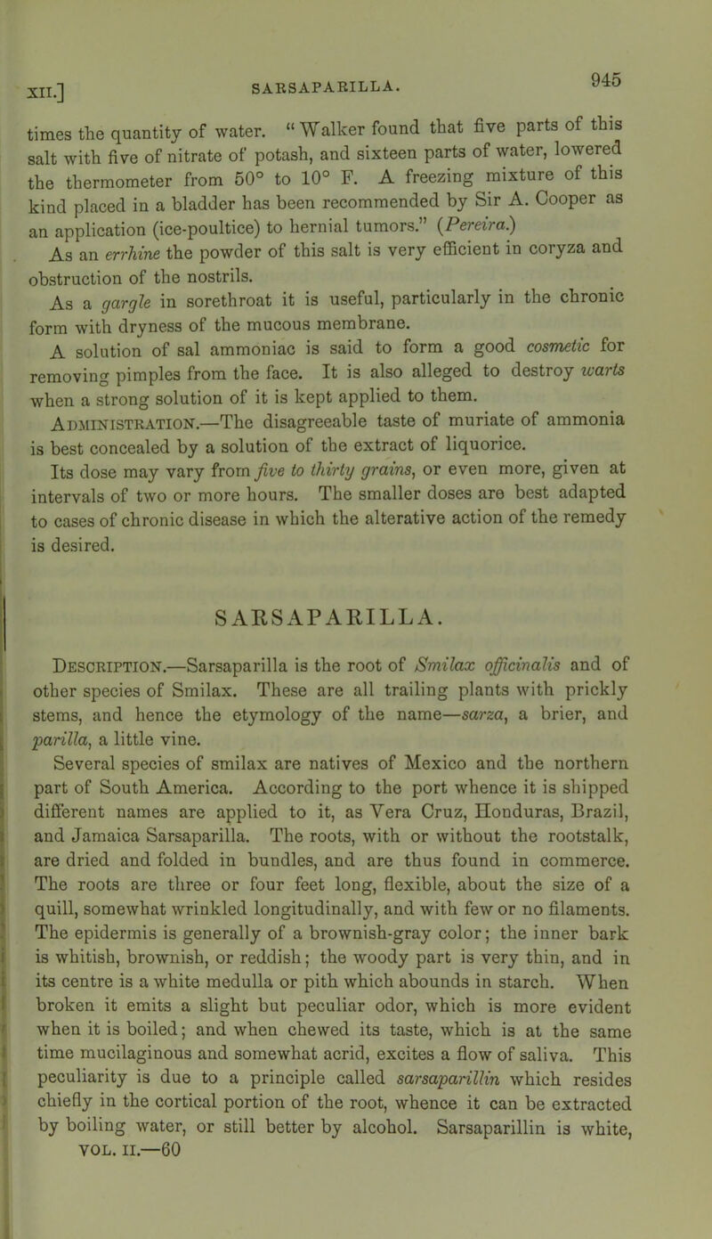 times the quantity of water. “Walker found that five parts of this salt with five of nitrate of potash, and sixteen parts of water, lowered the thermometer from 50° to 10° F. A freezing mixture of this kind placed in a bladder has been recommended by Sir A. Cooper as an application (ice-poultice) to hernial tumors.” {Pereira) As an errhine the powder of this salt is very efficient in coryza and obstruction of the nostrils. As a gargle in sorethroat it is useful, particularly in the chronic form with dryness of the mucous membrane. A solution of sal ammoniac is said to form a good cosmetic for removing pimples from the face. It is also alleged to destroy warts when a strong solution of it is kept applied to them. Administration.—The disagreeable taste of muriate of ammonia is best concealed by a solution of the extract of liquorice. Its dose may vary from five to thirty grains, or even more, given at intervals of two or more hours. The smaller doses are best adapted I to cases of chronic disease in which the alterative action of the remedy ' is desired. I I SARSAPARILLA. Description.—Sarsaparilla is the root of Smilax officinalis and of k other species of Smilax. These are all trailing plants with prickly 1 stems, and hence the etymology of the name—sarza, a brier, and I parilla, a little vine. Several species of smilax are natives of Mexico and the northern I part of South America. According to the port whence it is shipped ) different names are applied to it, as Vera Cruz, Honduras, Brazil, I and Jamaica Sarsaparilla. The roots, with or without the rootstalk, } are dried and folded in bundles, and are thus found in commerce. ' The roots are three or four feet long, flexible, about the size of a ) quill, somewhat wrinkled longitudinally, and with few or no filaments. The epidermis is generally of a brownish-gray color; the inner bark i is whitish, brownish, or reddish; the woody part is very thin, and in i its centre is a white medulla or pith which abounds in starch. When I broken it emits a slight but peculiar odor, which is more evident ' when it is boiled; and when chewed its taste, which is at the same t time mucilaginous and somewhat acrid, excites a flow of saliva. This [ peculiarity is due to a principle called sarsaparillin which resides ) chiefly in the cortical portion of the root, whence it can be extracted by boiling water, or still better by alcohol. Sarsaparillin is white, VOL. II.—60