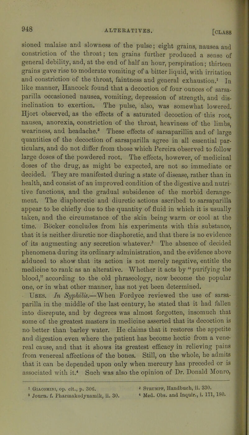 sioned malaise and slowness of the pulse; eight grains, nausea and constriction of the throat; ten grains further produced a sense of general debility, and, at the end of half an hour, perspiration; thirteen grains gave rise to moderate vomiting of a bitter liquid, with irritation and constriction of the throat, faintness and general exhaustion.* In like manner, Hancock found that a decoction of four ounces of sarsa- parilla occasioned nausea, vomiting, depression of strength, and dis- inclination to exertion. The pulse, also, was somewhat lowered. Hjort observed, as the effects of a saturated decoction of this root, nausea, anorexia, constriction of the throat, heaviness of the limbs, weariness, and headache.^ These effects of sarsaparillin and of large quantities of the decoction of sarsaparilla agree in all essential par- ticulars, and do not differ from those which Pereira observed to follow large doses of the powdered root. The effects, however, of medicinal doses of the drug, as might be expected, are not so immediate or decided. They are manifested during a state of disease, rather than in health, and consist of an improved condition of the digestive and nutri- tive functions, and the gradual subsidence of the morbid derange- ment. The diaphoretic and diuretic actions ascribed to sarsaparilla appear to be chiefly due to the quantity of fluid in which it is usually taken, and the circumstance of the skin being warm or cool at the time. Bdcker concludes from his experiments with this substance, that it is neither diuretic nor diaphoretic, and that there is no evidence of its augmenting any secretion whatever.^ The absence of decided phenomena during its ordinary administration, and the evidence above adduced to show that its action is not merely negative, entitle the medicine to rank as an alterative. Whether it acts by “ purifying the blood,” according to the old phraseology, now become the popular one, or in what other manner, has not yet been determined. Uses. In Syphilis.—When Fordyce reviewed the use of sarsa- parilla in the middle of the last century, he stated that it had fallen into disrepute, and by degrees was almost forgotten, insomuch that some of the greatest masters in medicine asserted that its decoction is no better than barley water. He claims that it restores the appetite and digestion even where the patient has become hectic from a vene- real cause, and that it shows its greatest efficacy in relieving pains from venereal affections of the bones. Still, on the whole, he admits that it can be depended upon only when mercury has preceded or is associated with it.‘‘ Such was also the opinion of Dr. Donald Monro, > Giacomini, oj). cit., p. 306. ® Journ. f. Pliarmakodynamik, ii. 30. ^ Stkumpf, Haudbucli, ii. 330. ■* Med. Obs. and Inquir., i. 171, ISO.