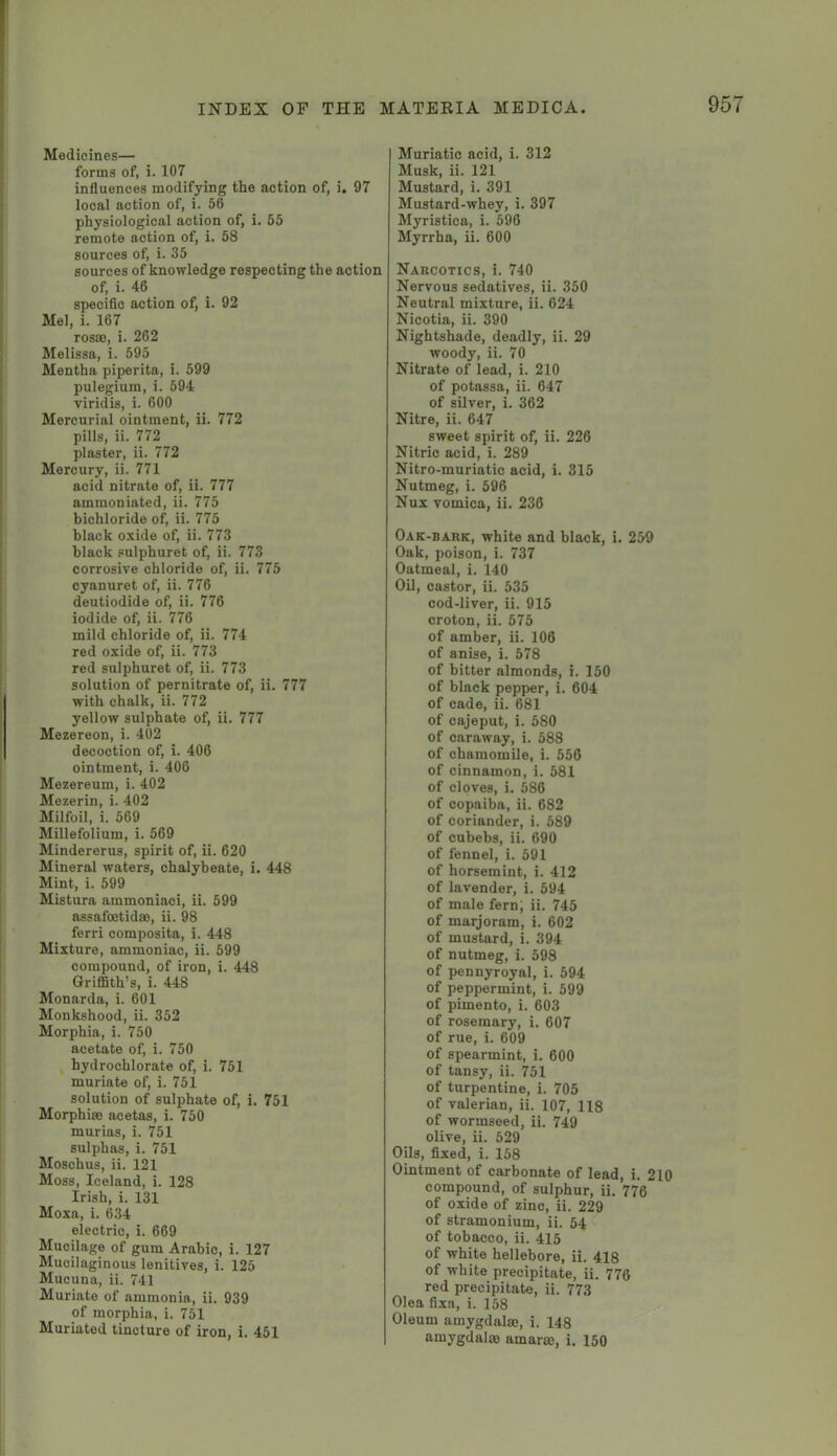 Medicines— forms of, i. 107 influences modifying the action of, i. 97 local action of, i. 56 physiological action of, i. 55 remote action of, i. 58 sources of, i. 35 sources of knowledge respecting the action of, i. 46 specific action of, i. 92 Mel, i. 167 rosffi, i. 262 Melissa, i. 595 Mentha piperita, i. 599 pulegiura, i. 594 viridis, i. 600 Mercurial ointment, ii. 772 pills, ii. 772 plaster, ii. 772 Mercury, ii. 771 acid nitrate of, ii. 777 ammoniated, ii. 775 bichloride of, ii. 775 black oxide of, ii. 773 black pulphuret of, ii. 773 corrosive chloride of, ii. 775 cyanuret of, ii. 776 deutiodide of, ii. 776 iodide of, ii. 776 mild chloride of, ii. 774 red oxide of, ii. 773 red sulphuret of, ii. 773 solution of pernitrate of, ii. 777 with chalk, ii. 772 yellow sulphate of, ii. 777 Mezereon, i. 402 decoction of, i. 406 ointment, i. 406 Mezereum, i. 402 Mezerin, i. 402 Milfoil, i. 569 Millefolium, i. 569 Mindererus, spirit of, ii. 620 Mineral waters, chalybeate, i. 448 Mint, i. 599 Mistura ammoniac!, ii. 599 assafcetidse, ii. 98 ferri composita, i. 448 Mixture, ammoniac, ii. 599 compound, of iron, i. 448 Griffith’s, i. 448 Monarda, i. 601 Monkshood, ii. 352 Morphia, i. 750 acetate of, i. 750 hydrochlorate of, i. 751 muriate of, i. 751 solution of sulphate of, i. 751 Morphia) acetas, i. 750 murias, i. 751 sulphas, i. 751 Moschus, ii. 121 Moss, Iceland, i. 128 Irish, i. 131 Moxa, i. 634 electric, i. 669 Mucilage of gum Arabic, i. 127 Mucilaginous lenitives, i. 125 Mucuna, ii. 741 Muriate of ammonia, ii. 939 of morphia, i. 751 Muriated tincture of iron, i. 451 Muriatic acid, i. 312 Musk, ii. 121 Mustard, i. 391 Mustard-whey, i. 397 Myristica, i. 596 Myrrha, ii. 600 Narcotics, i. 740 Nervous sedatives, ii. 350 Neutral mixture, ii. 624 Nicotia, ii. 390 Nightshade, deadly, ii. 29 woody, ii. 70 Nitrate of lead, i. 210 of potassa, ii. 647 of silver, i. 362 Nitre, ii. 647 sweet spirit of, ii. 226 Nitric acid, i. 289 Nitro-muriatic acid, i. 315 Nutmeg, i. 596 Nux vomica, ii. 236 Oak-bark, white and black, i. 259 Oak, poison, i. 737 Oatmeal, i. 140 Oil, castor, ii. 535 cod-liver, ii. 915 croton, ii. 575 of amber, ii. 106 of anise, i. 578 of bitter almonds, i. 150 of black pepper, i. 604 of cade, ii. 681 of cajeput, i. 580 of caraway, i. 588 of chamomile, i. 556 of cinnamon, i. 581 of cloves, i. 586 of copaiba, ii. 682 of coriander, i. 589 of cubebs, ii. 690 of fennel, i. 591 of horsemint, i. 412 of lavender, i. 594 of male fern; ii. 745 of marjoram, i. 602 of mustard, i. 394 of nutmeg, i. 598 of pennyroyal, i. 594 of peppermint, i. 599 of pimento, i. 603 of rosemary, i. 607 of rue, i. 609 of spearmint, i. 600 of tansy, ii. 751 of turpentine, i. 705 of valerian, ii. 107, 118 of wormseed, ii. 749 olive, ii. 529 Oils, fixed, i. 158 Ointment of carbonate of lead, i. 210 compound, of sulphur, ii. 776 of oxide of zinc, ii. 229 of stramonium, ii. 54 of tobacco, ii. 415 of white hellebore, ii. 418 of white precipitate, ii. 776 red precipitate, ii. 773 Olea fixa, i. 158 Oleum amygdala;, i. 148 amygdalae amarae, i. 150