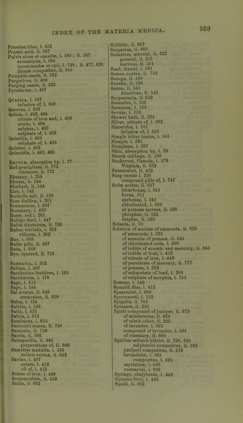 Prussian blue, i. 452 Prussic acid, ii. 307 Pulvis aloes et canellse, i. 585 ; ii. 567 aromaticus, i. 584 ipecacuanha) et opii, i* 748; ii. 477, 626 jalapa) compositns, ii. 555 Pumpkin-seeds, ii. 763 Purgatives, ii. 488 Purging cassia, ii. 533 Pyrethrum, i. 407 Quassia, i. 547 _ infusion of, i. 550 Quercus, i. 259 Quinia, i. 482, 484 citrate of iron and, i. 450 crude, i. 484 sulphas, i. 483 sulphate of, i. 483 Quinidia, i. 483 sulphate of, i. 485 Quinine, i. 482 Quinoidia, i. 483, 485 Rectum, absorption by, i. 77 Red precipitate, ii. 773 ointment, ii. 773 Rbatany, i. 255 Rheum, ii. 544 Rhubarb, ii. 544 Rice, i. 143 I Rochelle salt, ii. 528 Rosa Qallica, i. 261 Rosmarinus, i. 607 ! Rosemary, i. 607 Roses, red i. 261 Ruhigo ferri, i. 447 Rubia tinctorum, ii. 738 Rubus trivialis, i. 262 yillosus, i. 262 Rue, i. 609 Rufus pills, ii. 567 Ruta, i. 609 ’ Rye, spurred, ii. 715 i Sabbatia, i. 552 ■ Sabina, i. 407 • Saccharine lenitives, i. 165 ^ Saccharum, i. 170 i Sage, i. 613 ' Sago, i. 144 Sal ffiratus, ii. 646 ammoniac, ii. 939 Salop, i. 134 ; Salicin, i. 536 1 Salix, i. 535 ■ Salvia, i. 613 Sambucus, i. 615 Santonici semen, ii. 750 ' Santonin, ii. 750 ^ Saoria, ii. 766 ' Sarsaparilla, ii. 945 preparations of, ii. 946 t Sassafras medulla, i. 135 radicis cortex, ii. 632 Savine, i. 407 cerate, i. 412 oil of, i. 412 Scales of iron, i. 446 Scammonium, ii. 559 - Scilla, ii 662 Scillitin, ii. 662 Scoparius, ii. 660 Sedatives, arterial, ii. 322 general, ii. 253 nervous, ii. 351 Seed, fennel, i. 591 Semen contra, ii. 750 Senega, ii. 590 Seneka, ii. 590 Senna, ii. 541 American, ii. 543 Serpentaria, ii. 632 Sesamine, i. 136 Sesamum, i. 135 Sevum, i. 158 Shower bath, ii. 305 Silver, nitrate of, i. 362 Simaruba, i. 551 infusion of, i. 551 Simple bitter tonics, i. 541 Sinapis, i. 391 Sinapisms, i. 397 Skin, absorption by, i. 78 Skunk cabbage, ii. 105 Snakeroot, Canada, i. 579 Virginia, ii. 632 Sneezewort, ii. 432 Soap cerate i. 210 compound pills of, i. 747 SodsB acetas, ii. 657 bicarbonas, i. 341 boras, 351 carbonas, i. 341 chlorinated, i. 300 et potassBB tartras, ii. 528 pbosphas, ii. 525 Sulphas, ii. 525 Solania, ii. 70 Solution of acetate of ammonia, ii. 620 of ammonia, i. 323 of arsenite of potassa, ii. 845 of chlorinated soda, i. 300 of iodide of arsenic and mercury, ii. 845 of iodide of iron, i. 452 of nitrate of iron, i. 449 of pernitrate of mercury, ii. 777 of potassa, i. 332 of subacetate of lead, i. 209 of sulphate of morphia, i. 751 Sowens, i. 140 Spanish flies, i. 413 Spearmint, i. 600 Spermaceti, i. 152 Spigelia, ii. 759 Spinants, ii. 235 Spirit compound of juniper, ii. 679 of mindererus, ii. 620 of nitric ether, ii. 226 of lavender, i. 695 compound of lavender, i. 595 of rosemary, ii. 608 Spiritus ffitheris nitrici, ii. 226, 625 sulphurici compositus, ii. 162 juniperi compositus, ii. 679 lavandulae, i. 595 compositus, i. 695 myristicffi, i. 598 rosmarini, i. 608 Springs, chalybeate, i. 448 Squama ferri, i. 446 Squill, ii. 662