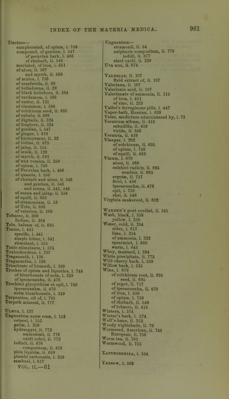 Tincture— camphorated, of opium, i. 749 compound, of gentian, i. 547 of Peruvian bark, i. 486 of rhubarb, ii. 546 muriated, of iron, i. 451 of aloes, ii. 567 and myrrh, ii. 568 of arnica, i. 736 of assafoetida, ii. 98 of belladonna, ii. 29 of black hellebore, ii. 584 of cardamom, i. 588 of castor, ii. 121 of cinnamon, i. 584 of colchicum seed, ii. 695 of cubebs, ii. 690 of digitalis, ii. 324 of foxglove, ii. 324 of gentian, i. 547 of ginger, i. 619 of hyoscyamus, ii. 22 of iodine, ii. 875 of jalap, ii. 555 of musk, ii. 129 of myrrh, ii. 601 of nux vomica, ii. 250 of opium, i. 749 of Peruvian bark, i, 486 of quassia, i. 550 of rhubarb and aloes, ii. 546 and gentian, ii. 546 and senna, ii. 541, 546 of senna and jalap, ii. 556 of squill, ii. 663 of stramonium, ii. 53 of Tolu, ii. 606 of valerian, ii. 108 Tobacco, ii. 389 Indian, ii. 384 Tolu, balsam of, ii. 605 Tonics, i. 441 specific, i. 445 simple bitter, i. 541 stimulant, i. 555 Tonic stimulants, i. 575 Toxicodendron, i. 737 Tragacanth, i. 136 Tragacantha, i. 136 Trisnitrate of bismuth, i. 199 Troches of opium and liquorice, i. 748 of bicarbonate of soda, i. 349 of ipecacuanha , ii. 478 Trochisci glycyrrhizso et opii, i. 748 ipecacuanhas, ii. 478 sodas bicarbonatis, i. 349 Turpentine, oil of, i. 705 Turpeth mineral, ii. 777 Ulmcs, i. 137 Unguentum aquas rosas, i. 153 cetacei, i. 153 gallas, i. 250 hydrargyri, ii. 772 ammoniati, ii. 776 oxidi rubri, ii. 773 iodinii, ii. 876 compositum, ii. 876 picis liquidas, ii. 609 plurabi carbonatis, i. 210 sambuei, i. 617 VOL. II.—61 Unguentum— stramonii, ii. 54 sulphuris compositum, ii. 776 iodidi, ii. 877 zinci oxidi, ii. 229 Uva ursi, ii. 674 Valerian, ii. 107 fluid extract of, ii. 107 Valeriana, ii. 107 Valerianic acid, ii. 107 Valerianate of ammonia, ii. 115 of iron, i. 451 of zinc, ii. 233 Vallet’s ferruginous pills, i. 447 Vapor-bath, Russian, i. 639 Veins, medicines administered by, i. 73 Veratrum album, ii. 416 sabadilla, ii. 418 viride, ii. 343 Veratria, ii. 419 Vinegar, i. 282 of colchicum, ii. 695 of opium, i. 748 of squill, ii. 663 Vinum, i. 670 aloes, ii. 568 colchici radicis, ii. 695 seminis. ii. 695 ergotas, ii. 717 ferri, i. 450 ipecacuanhas, iL 478 opii, i. 750 rhei, ii. 546 ' I Virginia snakeroot, ii. 632 Warner’s gout cordial, iL 541 Wash, black, i. 358 yellow, i. 358 Water, cold, ii. 254 elder, i. 617 lime, i. 354 of ammonia, i. 323 spearmint, i. 600 warm, i. 641 Whey, mustard, i. 394 White precipitate, ii. 775 Wild cherry bark, i. 538 Willow bark, i. 535 Wine, i. 670 of colchicum root, ii. 695 seed, ii. 695 of ergot, ii. 717 of ipecacuanha, iL 478 of iron, i. 450 of opium, i. 750 of rhubarb, ii. 546 of tobacco, ii. 415 Wintera, i. 574 Winter’s bark, i. 574 Wolf’s-bane, ii. 352 Woody nightshade, ii. 70 Wormseed, American, ii. 748 European, ii. 750 Worm tea, ii. 761 Wormwood, ii. 755 Xanthorrhiza, i. 554 Yarrow, i. 569