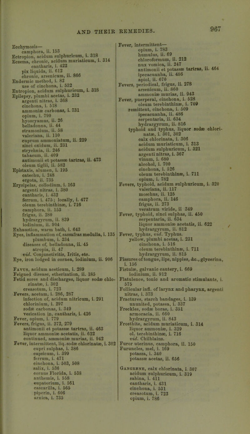 Ecchymosis— camphora, ii. 153 Ectropion, acidum sulphuricum, i. 318^ Eczema, chronic, acidum muriatioum, i. 314 cantharis, i. 422 pix liquida, ii. 612 chronic, arsenicum, ii. 866 Endermic method, i. 82 use of cinchona, i. 532 Entropion, acidum sulphuricum, i. 318 Epilepsy, plumbi acetas, i. 232 argenti nitras, i. 368 cinchona, i. 518 ammonias carbonas, i. 731 opium, i. 790 hyoscyamus, ii. 26 belladonna, ii. 44 stramonium, ii. 58 Valeriana, ii. 110 cuprum ammoniatum, ii. 229 zinci oxidum, ii. 231 strychnia, ii. 246 tabacum, ii. 409 antimonii et potasses tartras, ii. 473 oleum tiglii, ii. 582 Epistaxis, alumen, i. 195 catechu, i. 248 ergota, ii. 735 Erysipelas, collodium, i. 163 argenti nitras, i. 380 cantharis, i. 432 ferrum, i. 475 ; locally, i. 477 oleum terebinthinas, i. 716 camphora, ii. 153 frigus, ii. 280 hydrargyrum, ii. 839 iodinium, ii. 904 Exhaustion, warm bath, i. 643 Eyes, inflammation of, sassafras medulla, i. 135 plumbum, i. 234 diseases of, belladonna, ii. 45 atropia, ii. 47 vid. Conjunctivitis, Iritis, etc. Eye, iron lodged in cornea, iodinium, ii. 906 Favus, acidum aceticum, i. 289 Feigned disease, etherization, ii. 185 Fetid sores and discharges, liquor sodas chlo- rinatas, i. 302 creasotum, i. 723 Fevers, acetum, i. 286, 287 infection of, acidum nitricum, i. 291 chlorinium, i. 297 sodas carbonas, i. 349 vesication in, cantharis, i. 426 Fever, opium, i. 779 Fevers, frigus, ii. 272, 279 antimonii et potasses tartras, ii. 463 liquor ammonias acetatis, ii. 622 continued, ammonias murias, ii. 942 Fever, intermittent, liq. sodas chlorinates, i. 302 cupri sulphas, i. 386 capsicum, i. 399 ferrum, i. 471 cinchona, i. 503, 508 salix, i. 536 cornus Florida, i. 538 anthemis, i. 558 eupatorium, i. 561 cascarilla, i. 565 piperin, i. 606 arnica, i. 735 Fever, intermittent— opium, i. 783 humulus, ii. 69 chloroformum, ii. 212 nux vomica, ii. 247 antimonii et potassas tartras, ii. 464 ipecacuanha, ii. 486 apiol, ii. 670 Fevers, periodical, frigus, ii. 278 arsenicum, ii. 860 ammonias murias, ii. 943 Fever, puerperal, cinchona, i. 528 oleum terebinthinas, i. 709 remittent, cinchona, i. 509 ipecacuanha, ii. 486 serpentaria, ii. 634 hydrargyrum, ii. 816 typhoid and typhus, liquor sodas ohlori- natas, i. 301, 302 calx chlorinata, i. 306 acidum muriaticum, i. 313 acidum sulphuricum, i. 321 argenti nitras, i. 367 vinum, i. 680 alcohol, i. 700 cinchona, i. 526 oleum terebinthinas, i. 711 opium, i. 782 Fevers, typhoid, acidum sulphuricum, i. 320 Valeriana, ii. 117 moschus, ii. 125 camphora, ii. 146 frigus, ii. 273 veratrum viride, ii 349 Fever, typhoid, zinci sulphas, ii. 450 serpentaria, ii. 634 liquor ammonias acetatis, ii. 622 hydrargyrum, ii. 812 Fever, typhus, vid. Typhus. yellow, plumbi acetas, i. 231 cinchona, i. 516 oleum terebinthinas, i. 711 hydrargyrum, ii. 815 Fissures of tongue, lips, nipples, <fcc., glycerins, i. 156 Fistulas, galvanic cautery, i. 669 iodinium, ii. 912 Flatulence, tonic and aromatic stimulants, i. 575 Follicular infl. of larynx and pharynx, argenti nitras, i. 373 Fractures, starch bandages, i. 139 ununited, potassa, i. 337 Freckles, sodas boras, i. 351 armoracia, ii. 660 hydrargyrum, ii. 843 Frostbite, acidum muriaticum, i. 314 liquor ammonias, i. 329 ol. terebinthinas, i. 716 vid. Chilblains. Furor uterinus, camphora, ii. 150 Furuncles, mel, i. 169 potassa, i. 340 potassas acetas, ii. 656 Gangrene, calx chlorinata, i. 307 acidum sulphuricum, i. 319 Sabina, i. 411 cantharis, i. 431 cinchona, i. 531 creasotum, i. 723 opium, i. 786