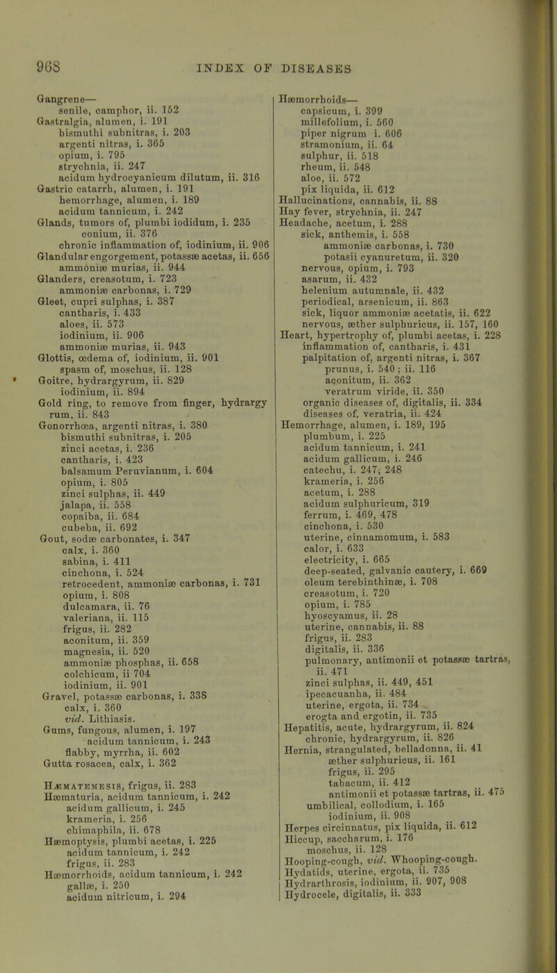 Gangrene— senile, camphor, ii. 152 Gastralgia, alumen, i. 191 bismuthi subnitras, i. 203 argenti nitras, i. 365 opium, i. 795 strychnia, ii. 247 acidum hydrocyanicum dilutum, ii. 316 Gastric catarrh, alumen, i. 191 hemorrhage, alumen, i. 189 acidum tannicum, i. 242 Glands, tumors of, plumbi iodidum, i. 235 conium, ii. 376 chronic inflammation of, iodinium, ii. 906 Glandular engorgement, potassse acetas, ii. 656 ammonise murias, ii. 944 Glanders, creasotum, i. 723 ammonia) carbonas, i. 729 Gleet, cupri sulphas, i. 387 cantharis, i. 433 aloes, ii. 573 iodinium, ii. 906 ammonias murias, ii. 943 Glottis, oedema of, iodinium, ii. 901 spasm of, moschus, ii. 128 Goitre, hydrargyrum, ii. 829 iodinium, ii. 894 Gold ring, to remove from finger, hydrargy rum, ii. 843 Gonorrhoea, argenti nitras, i. 380 bismuthi subnitras, i. 205 zinci acetas, i. 236 cantharis, i. 423 balsamum Peruvianum, i. 604 opium, i. 805 zinci sulphas, ii. 449 jalapa, ii. 558 copaiba, ii. 684 cubeba, ii. 692 Gout, sodae carbonates, i. 347 calx, i. 360 sabina, i. 411 cinchona, i. 524 retrocedent, ammonias carbonas, i. 731 opium, i. 808 dulcamara, ii. 76 Valeriana, ii. 115 frigus, ii. 282 aconitum, ii. 359 magnesia, ii. 520 ammonias phosphas, ii. 658 colchicum, ii 704 iodinium, ii. 901 Gravel, potasses carbonas, i. 338 calx, i. 360 vid’. Lithiasis. Gums, fungous, alumen, i. 197 acidum tannicum, i. 243 flabby, myrrha, ii. 602 Gutta rosacea, calx, i. 362 H.®ma.temesis, frigus, ii. 283 Hasmaturia, acidum tannicum, i. 242 acidum gallicum, i. 245 krameria, i. 256 chimaphila, ii. 678 llasmoptysis, plumbi acetas, i. 225 acidum tannicum, i. 242 frigus, ii. 283 Haemorrhoids, acidum tannicum, i. 242 gallae, i. 250 Haemorrhoids— capsicum, i. 399 millefolium, i. 560 piper nigrum i. 606 stramonium, ii. 64 sulphur, ii. 518 rheum, ii. 548 aloe, ii. 572 pix liquida, ii. 612 Hallucinations, cannabis, ii. 88 Hay fever, strychnia, ii. 247 Headache, acetum, i. 288 sick, anthemis, i. 558 ammonias carbonas, i. 730 potasii cyanuretum, ii. 320 nervous, opium, i. 793 asarum, ii. 432 helenium autumnale, ii. 432 periodical, arsenicura, ii. 863 sick, liquor ammonias acetatis, ii. 622 nervous, aether sulphuricus, ii. 157, 160 Heart, hypertrophy of, plumbi acetas, i. 228 inflammation of, cantharis, i. 431 palpitation of, argenti nitras, i. 367 prunus, i. 540 ; ii. 116 aconitum, ii. 362 veratrum viride, ii. 350 organic diseases of, digitalis, ii. 334 diseases of. veratria, ii. 424 Hemorrhage, alumen, i. 189, 195 plumbum, i. 225 acidum tannicum, i. 241 acidum gallicum, i. 246 catechu, i. 247, 248 krameria, i. 256 acetum, i. 288 acidum sulphuricum, 319 ferrum, i. 469, 478 cinchona, i. 530 uterine, cinnamomum, i. 583 calor, i. 633 electricity, i. 665 deep-seated, galvanic cautery, i. 669 oleum terebinthinss, i. 708 creasotum, i. 720 opium, i. 785 hyoscyamus, ii. 28 uterine, cannabis, ii. 88 frigus, ii. 283 digitalis, ii. 336 pulmonary, antimonii et potassas tartras, ii. 471 zinci sulphas, ii. 449, 451 ipecacuanha, ii. 484 uterine, ergota, ii. 734 erogta and ergotin, ii. 735 Hepatitis, acute, hydrargyrum, ii. 824 chronic, hydrargyrum, ii. 826 Hernia, strangulated, belladonna, ii. 41 asther sulphuricus, ii. 161 frigus, ii. 295 tabacum, ii. 412 antimonii et potassas tartras, ii. 475 umbilical, collodium, i. 165 iodinium, ii. 908 Herpes circinnatus, pix liquida, ii. 612 Hiccup, sacchnrum, i. 176 moschus, ii. 128 Hooping-cough, vid. Whooping-cough. Hydatids, uterine, ergota, ii. 735 Hydrarthrosis, iodinium, ii. 907, 908