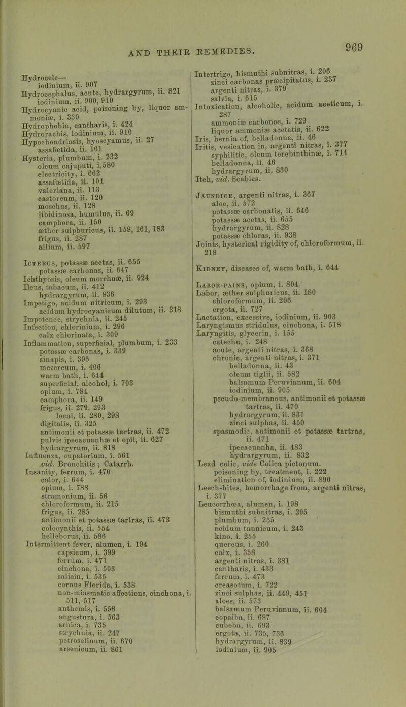 Hydrocele— iodinium, ii- 907 Hydrocephalus, acute, hydrargyrum, ii. 821 iodinium, ii. 900, 910 Hydrocyanic acid, poisoning by, liquor am- monite, i. 330 Hydrophobia, cantharis, i. 424 Hydrornchis, iodinium, ii. 910 Hypochondriasis, hyoscyamus, ii. 27 assafoetida, ii. 101 Hysteria, plumbum, i. 232 oleum cnjuputi, i.580 electricity, i. 662 assafoetida, ii. 101 Valeriana, ii. 113 castoreum, ii. 120 moschus, ii. 128 libidinosa, humulus, ii. 69 camphora, ii. 150 aether sulphuricus, ii. 158, 161, 183 frigus, ii. 287 allium, ii. 597 Icterus, potassse acetas, ii. 655 potnssae carbonas, ii. 647 Ichthj’osis, oleum morrhuae, ii. 924 Ileus, t.nbacum, ii. 412 hydrargyrum, ii. 836 Impetigo, acidum nitricum, i. 293 aciduin hydrocyanicura dilutum, ii. 318 Impotence, strychnia, ii. 245 Infection, chlorinium, i. 296 calx chlorinata, i. 309 Inflammation, superficial, plumbum, i. 233 potnssae carbonas, i. 339 sinapis, i. 396 mezereum, i. 406 warm bath, i. 644 superficial, alcohol, i. 703 opium, i. 784 camphora, ii. 149 frigus, ii. 279, 293 local, ii. 280, 298 digitalis, ii. 325 antimonii et potassse tartras, ii. 472 pulvis ipecacuanhae et opii, ii. 627 hydrargyrum, ii. 818 Influenza, eupatorium, i. 561 ivid. Bronchitis ; Catarrh. Insanity, ferrum, i. 470 calor, i. 644 opium, i. 788 stramonium, ii. 56 chloroformum, ii. 215 frigus, ii. 285 antimonii et potassse tartras, ii. 473 colocynthis, ii. 554 holleborus, ii. 586 Intermittent fever, alumen, i. 194 capsicum, i. 399 ferrum, i. 471 cinchona, i. 503 salicin, i. 536 cornus Florida, i. 538 non-miasmatio affections, cinchona, i. 511, 517 anthemis, i. 558 angustura, i. 563 arnica, i. 735 strychnia, ii. 247 petroselinum, ii. 670 arsenicum, ii. 861 Intertrigo, bismuthi subnitras, i. 206 zinci carbonas prsecipitatus, i. 237 argenti nitras, i. 379 salvia, i. 615 Intoxication, alcoholic, acidum aceticum, i. 287 ammoniac carbonas, i. 729^^ liquor ammonise acetatis, ii. 622 Iris, hernia of, belladonna, ii. 46 Iritis, vesication in, argenti nitras, i. 377 syphilitic, oleum terebinthinae, i. 714 belladonna, ii. 46 hydrargyrum, ii. 830 Itch, vid. Scabies. Jaundice, argenti nitras, i. 367 aloe, ii. 572 potassse carbonatis, ii. 646 potassse acetas, ii. 655 hydrargyrum, ii. 828 potassse chloras, ii. 938 Joints, hysterical rigidity of, chloroformum, ii. 218 Kidney, diseases of, warm bath, i. 644 Labor-pains, opium, i. 804 Labor, aether sulphuricus, ii. 180 chloroformum, ii. 206 ergota, ii. 727 Lactation, excessive, iodinium, ii. 903 Laryngismus stridulus, cinchona, i. 518 Laryngitis, glycerin, i. 155 catechu, i. 248 acute, argenti nitras, i. 368 chronic, argenti nitras, i. 371 belladonna, ii. 43 oleum tiglii, ii. 582 balsamum Peruvianum, ii. 604 iodinium, ii. 905 pseudo-membranous, antimonii et potassse tartras, ii. 470 hydrargyrum, ii. 831 zinci sulphas, ii. 450 spasmodic, antimonii et potassse tartras, ii. 471 ipecacuanha, ii. 483 hydrargyrum, ii. 832 Lead colic, vide Colica pictonum. poisoning by, treatment, i. 222 elimination of, iodinium, ii. 890 Leech-bites, hemorrhage from, argenti nitras, i. 377 Leucorrhoea, alumen, i. 198 bismuthi subnitras, i. 205 plumbum, i. 235 acidum tannicum, i. 243 kino, i. 255 quercus, i. 260 calx, i. 358 argenti nitras, i. 381 cantharis, i. 433 ferrum, i. 473 creasotutn, i. 722 zinci sulphas, ii. 449, 451 aloes, ii. 573 balsamum Peruvianum, ii. 604 copaiba, ii. 687 cubeba, ii. 693 ergota, ii. 735, 736 hydrargyrum, ii. 839 iodinium, ii. 905