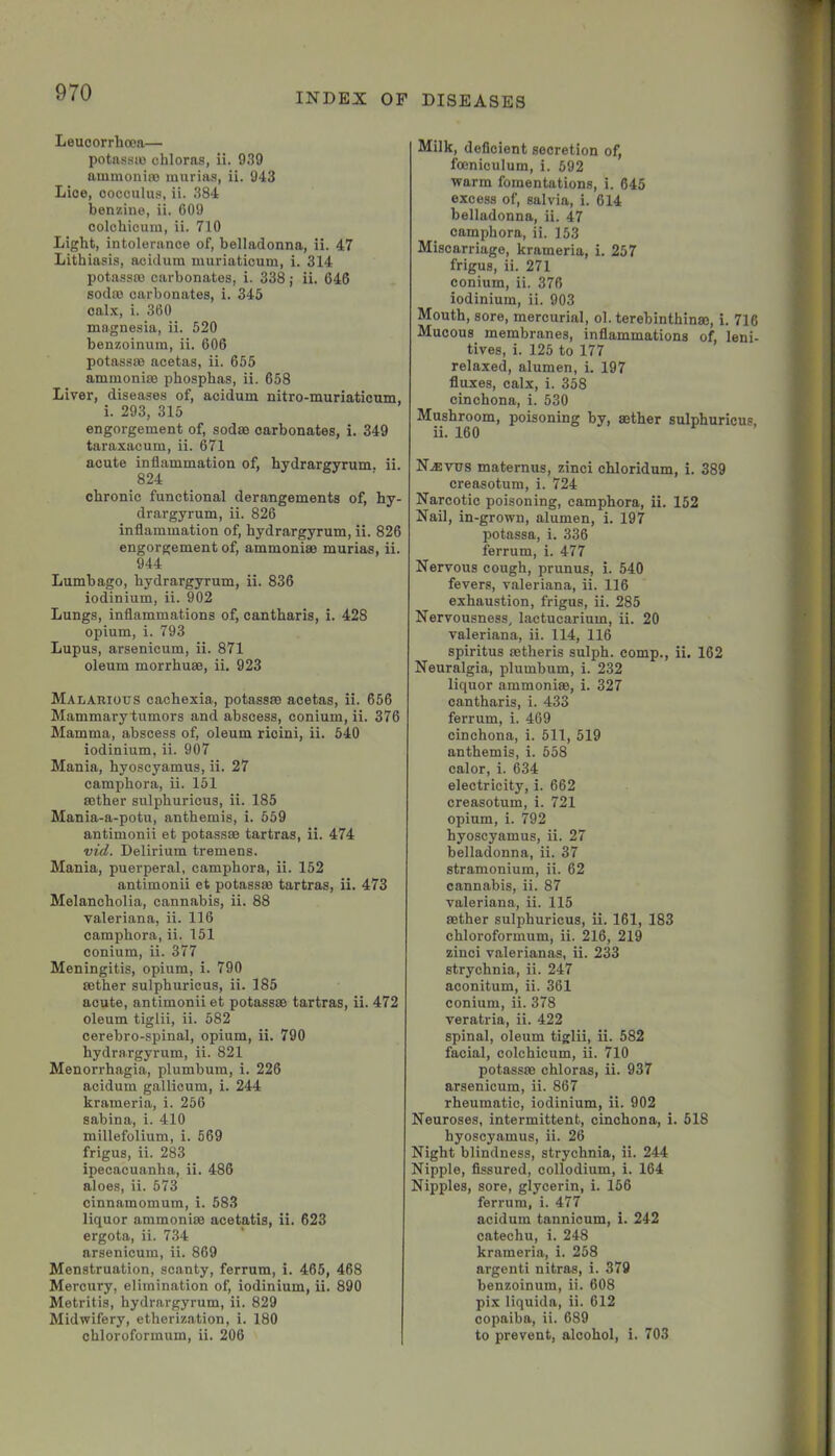 Leucorrhooa— potassa) chloras, ii. 939 ammoniro murias, ii. 943 Lice, cocciilus, ii. 384 benzine, ii. 609 colchicum, ii. 710 Light, intolerance of, belladonna, ii. 47 Lithiasis, acidum niuriaticum, i. 314 potassco carbonates, i. 338; ii. 646 soda) carbonates, i. 345 oal.^, i. 360 magnesia, ii. 520 benzoinum, ii. 606 potassae acetas, ii. 655 ammonise phosphas, ii. 658 Liver, diseases of, acidum nitro-muriaticum, i. 293, 315 engorgement of, sodse carbonates, i. 349 taraxacum, ii. 671 acute inflammation of, hydrargyrum, ii. 824 chronic functional derangements of, hy- drargyrum, ii. 826 inflammation of, hydrargyrum, ii. 826 engorgement of, ammonise murias, ii. 944 Lumbago, hydrargyrum, ii. 836 iodinium, ii. 902 Lungs, inflammations of, cantharis, i. 428 opium, i. 793 Lupus, arsenicum, ii. 871 oleum morrhuae, ii. 923 Malarious cachexia, potassse acetas, ii. 656 MammarytrUmors and abscess, conium, ii. 376 Mamma, abscess of, oleum ricini, ii. 540 iodinium, ii. 907 Mania, hyoscyamus, ii. 27 camphora, ii. 151 mther sulphuricus, ii. 185 Mania-a-potu, anthemis, i. 559 antimonii et potass® tartras, ii. 474 vid. Delirium tremens. Mania, puerperal, camphora, ii. 152 antimonii et potass® tartras, ii. 473 Melancholia, cannabis, ii. 88 Valeriana, ii. 116 camphora, ii. 151 conium, ii. 377 Meningitis, opium, i. 790 ®ther sulphuricus, ii. 185 acute, antimonii et potass® tartras, ii. 472 oleum tiglii, ii. 582 cerebro-spinal, opium, ii. 790 hydrargyrum, ii. 821 Menorrhagia, plumbum, i. 226 acidum gallicum, i. 244 krameria, i. 256 sabina, i. 410 millefolium, i. 569 frigus, ii. 283 ipecacuanha, ii. 486 aloes, ii. 573 cinnamomum, i. 583 liquor ammoni® acetatis, ii. 623 ergota, ii. 734 arsenicum, ii. 869 Menstruation, scanty, ferrum, i. 465, 468 Mercury, elimination of, iodinium, ii. 890 Metritis, hydrargyrum, ii. 829 Midwifery, etherization, i. 180 chloroformum, ii. 206 Milk, deficient secretion of, fmniculum, i. 592 warm fomentations, i. 645 excess of, salvia, i. 614 belladonna, ii. 47 camphora, ii. 153 Miscarriage, krameria, i. 257 frigus, ii. 271 conium, ii. 376 iodinium, ii. 903 Mouth, sore, mercurial, ol. terebinthin®, i. 716 Mucous membranes, inflammations of, leni- tives, i. 125 to 177 relaxed, alumen, i. 197 fluxes, calx, i. 358 cinchona, i. 530 Mushroom, poisoning by, ®ther sulphuricus, ii. 160 N.®vus maternus, zinci chloridum, i. 389 creasotum, i. 724 Narcotic poisoning, camphora, ii. 152 Nail, in-grown, alumen, i. 197 potassa, i. 336 ferrum, i. 477 Nervous cough, prunus, i. 540 fevers, valeriana, ii. 116 exhaustion, frigus, ii. 285 Nervousness, lactucarium, ii. 20 valeriana, ii. 114, 116 spiritus ®theris sulph. comp., ii. 162 Neuralgia, plumbum, i. 232 liquor ammoni®, i. 327 cantharis, i. 433 ferrum, i. 469 cinchona, i. 511, 519 anthemis, i. 558 calor, i. 634 electricity, i. 662 creasotum, i. 721 opium, i. 792 hyoscyamus, ii. 27 belladonna, ii. 37 stramonium, ii. 62 cannabis, ii. 87 valeriana, ii. 115 ®ther sulphuricus, ii. 161, 183 chloroformum, ii. 216, 219 zinci valerianas, ii. 233 strychnia, ii. 247 aconitum, ii. 361 conium, ii. 378 veratria, ii. 422 spinal, oleum tiglii, ii. 582 facial, colchicum, ii. 710 potass® chloras, ii. 937 arsenicum, ii. 867 rheumatic, iodinium, ii. 902 Neuroses, intermittent, cinchona, i. 518 hyoscyamus, ii. 26 Night blindness, strychnia, ii. 244 Nipple, fissured, collodium, i. 164 Nipples, sore, glycerin, i. 156 ferrum, i. 477 acidum tannicum, i. 242 catechu, i. 248 krameria, i. 258 argenti nitras, i. 379 benzoinum, ii. 608 pix liquida, ii. 612 copaiba, ii. 689 to prevent, alcohol, i. 703