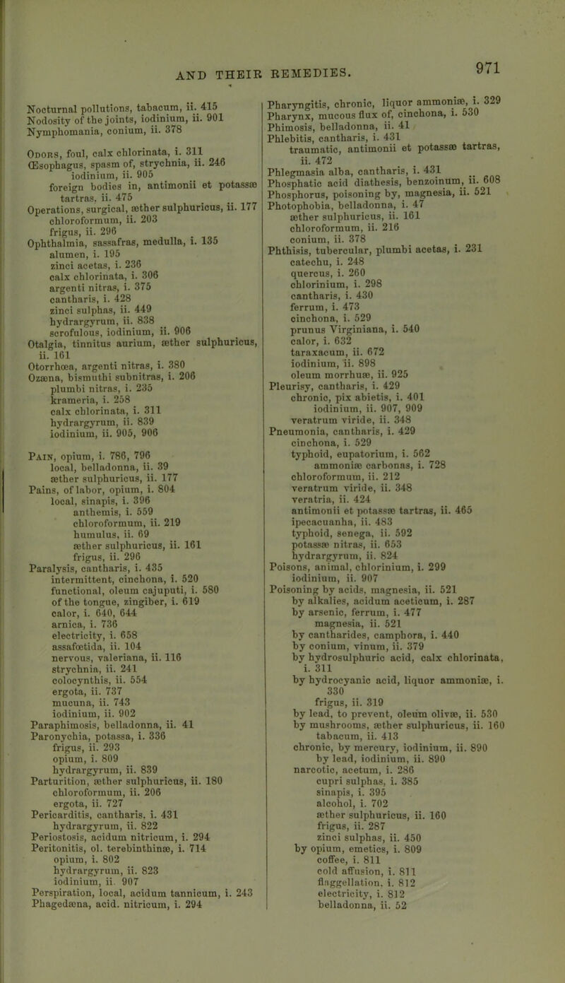 Nocturnal pollutions, tabacum, ii. 415 Nodosity of the joints, iodinium, ii. 901 Nymphomania, conium, ii. 378 Odors, foul, calx chlorinata, i. 311 (Esophagus, spasm of, strychnia, ii. 246 iodinium, ii. 905 foreign bodies in, antimonii et potasses tartras, ii. 475 Operations, surgical, sBthersulphuricus, ii. 177 chloroformum, ii. 203 frigus, ii. 296 Ophthalmia, sassafras, medulla, i. 135 alumen, i. 195 zinci acetas, i. 236 calx chlorinata, i. 306 argenti nitras, i. 375 cantharis, i. 428 zinci sulphas, ii. 449 hydrargyrum, ii. 838 scrofulous, iodinium, ii. 906 Otalgia, tinnitus aurium, eether sulphuricus, ii. 161 Otorrhoea, argenti nitras, i. 380 Ozeena, bismuthi subnitras, i. 206 plumbi nitras, i. 235 krameria, i. 258 calx chlorinata, i. 311 hydrargyrum, ii. 839 iodinium, ii. 905, 906 Pain, opium, i. 786, 796 local, belladonna, ii. 39 eether sulphuricus, ii. 177 Pains, of labor, opium, i. 804 local, sinapis, i. 396 anthemis, i. 559 chloroformum, ii. 219 humulus, ii. 69 eether sulphuricus, ii. 161 frigus, ii. 296 Paralysis, cantharis, i. 435 intermittent, cinchona, i. 520 functional, oleum cajuputi, i. 580 of the tongue, zingiber, i. 619 calor, i. 640, 644 arnica, i. 736 electricity, i. 658 eissafoetida, ii. 104 nervous, valeriana, ii. 116 strychnia, ii. 241 colocynthis, ii. 554 ergota, ii. 737 mucuna, ii. 743 iodinium, ii. 902 Paraphimosis, belladonna, ii. 41 Paronychia, potassa, i. 336 frigus, ii. 293 opium, i. 809 hydrargyrum, ii. 839 Parturition, eether sulphuricus, ii. 180 chloroformum, ii. 206 ergota, ii. 727 Pericarditis, cantharis. i. 431 hydrargyrum, ii. 822 Periostosis, acidum nitricum, i. 294 Peritonitis, ol. terebinthinee, i. 714 opium, i. 802 hydrargyrum, ii. 823 iodinium, ii. 907 Perspiration, local, acidum tannicum, i. 243 Phagedeena, acid, nitricum, i. 294 Pharyngitis, chronic, liquor ammoniee, i. 329 Pharynx, mucous flux of, cinchona, i. 530 Phimosis, belladonna, ii. 41 Phlebitis, cantharis, i. 431 traumatic, antimonii et potass® tartras, ii. 472 Phlegmasia alba, cantharis, i. 431 Phosphatic acid diathesis, benzoinum,^ u. 608 Phosphorus, poisoning by, magnesia, ii. 521 Photophobia, belladonna, i. 47 mther sulphuricus, ii. 161 chloroformum, ii. 216 conium, ii. 378 Phthisis, tubercular, plumbi acetas, i. 231 catechu, i. 248 quercus, i. 260 chlorinium, i. 298 cantharis, i. 430 ferrum, i. 473 cinchona, i. 529 prunus Virginiana, i. 540 calor, i. 632 taraxacum, ii. 672 iodinium, ii. 898 oleum morrhuro, ii. 925 Pleurisy, cantharis, i. 429 chronic, pix abietis, i. 401 iodinium, ii. 907, 909 veratrum viride, ii. 348 Pneumonia, cantharis, i. 429 cinchona, i. 529 typhoid, eupatorium, i. 562 ammoniee carbonas, i. 728 chloroformum, ii. 212 veratrum viride, ii. 348 veratria, ii. 424 antimonii et potass® tartreis, ii. 465 ipecacuanha, ii. 483 typhoid, senega, ii. 592 potass® nitras, ii. 653 hydrargyrum, ii. 824 Poisons, animal, chlorinium, i. 299 iodinium, ii. 907 Poisoning by acids, magnesia, ii. 521 by alkalies, acidum aceticum, i. 287 by arsenic, ferrum, i. 477 magnesia, ii. 521 by cantharides, campbora, i. 440 by conium, vinum, ii. 379 by hydrosulphuric acid, calx chlorinata, i. 311 by hydrocyanic acid, liquor ammoni®, i. 330 frigus, ii. 319 by lead, to prevent, oleum oliv®, ii. 530 by mushrooms, ®ther sulphuricus, ii. 160 tabacum, ii. 413 chronic, by mercury, iodinium, ii. 890 by lead, iodinium, ii. 890 narcotic, acetum, i. 286 cupri sulphas, i. 385 sinapis, i. 395 alcohol, i. 702 ®ther sulphuricus, ii. 160 frigus, ii. 287 zinci sulphas, ii. 450 by opium, emetics, i. 809 coffee, i. 811 cold affusion, i. 811 fl.nggellation, i. 812 electricity, i. 812 belladonna, ii. 52