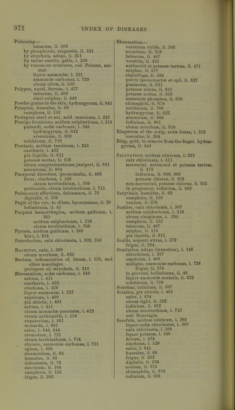 Poisoning— tabaoum, ii. 408 by phosphorus, magnesia, ii. 521 by strychnia, adeps, ii. 251 by tartar emetic, galla, i. 250 by venomous creatures, vid. Poisons, ani- mal. liquor ammonias, i. 331 ammoniae carbonas, i. 729 oleum olivae, ii. 530 Polypus, nasal, ferrum, i. 477 tabacum, ii. 408 zinci sulphas, ii. 449 Powder grains in the skin, hydrargyrum, ii. 843 Priapism, humulus, ii. 69 camphora, ii. 153 Prolapsus uteri et ani, acid, tannicum, i. 243 Prurigo formicans, acidum sulphuricum, i. 319 pudendi, sodas carbonas, i. 348 hydrargyrum, ii. 842 arsenicum, ii. 869 colcbicum, ii. 710 Psoriasis, acidum tannicum, i. 243 cantharis, i. 422 pi.v liquida, ii. 611 potassas acetas, ii. 656 oleum empyreumaticum juniperi, ii. 681 arsenicum, ii. 864 Puerperal disorders, ipecacuanha, ii. 486 fever, cinchona, i. 528 oleum terebinthinas, i. 709 peritonitis, oleum terebinthinas, i. 715 Pulmonary affections, dulcamara, ii. 76 digitalis, ii. 336 Pupil of the eye, to dilate, hyoscyamus, ii. 28 belladonna, ii. 45 Purpura hasmorrhagica, acidum gallicum, i. 245 acidum sulphuricum, i. 319 oleum terebinthinas, i. 709 Pyrosis, acidum gallicum, i. 246 kino, i. 254 Putrefaction, calx chlorinata, i. 309, 310 Rachitis, calx, i. 360 oleum morrhuas, ii. 923 Rectum, inflammation of, linum, i. 133, and other mucilages prolapsus of, strychnia, ii. 243 Rheumatism, sodas carbonas, i. 349 Sabina, i. 411 cantharis, i. 433 cinchona, i. 520 liquor ammonias, i. 327 capsicum, i. 400 pix abietis, i. 401 sabina, i. 411 oleum monardas punctatas, i. 412 oleum anthemidis, i. 559 eupatorium, i. 561 monarda, i. 601 calor, i. 640, 644 creasotum, i. 721 oleum terebinthinas, i. 714 , chronic, ammonias carbonas, i. 731 opium, i. 806 stramonium, ii. 63 humulus, ii. 69 dulcamara, ii. 76 suecinum, ii. 106 camphora, ii. 153 frigus, ii. 282 Rheumatism— veratrum viride, ii. 348 aconituin, ii. 359 tabacum, ii. 407 veratria, ii. 423 antimonii et potassas tartras, ii. 471 sulphur, ii. 517 cimicifuga, ii. 594 pulvis ipecacuanhas et opii, ii. 627 guaiacum. ii. 631 potassas nitras, ii. 651 potassas acetas, ii. 656 ammonias phosphas, ii. 658 chimaphila, ii. 678 colchicum, ii. 706 hydrargyrum, ii. 823 arsenicum, ii. 866 iodinium, ii. 901 oleum morrhuas, ii. 918 Ringworm of the scalp, sodas boras, i. 352 cocculus, ii. 384 Ring, gold, to remove from the finger, hydrar- gyrum, ii. 843 Salitation, acidum nitricum, i.-293 calx chlorinata, i. 311 mercurial, antimonii et potassas tartras, ii. 472 iodinium, ii. 889, 906 potassas chloras, ii. 932 non-mercurial, potassm chloras, ii. 933 in pregnancy, iodinium, ii. 903 Satyriasis, humulus, ii. 69 camphora, ii. 150 conium, ii. 378 i Scabies, calx chlorinata, i. 307 acidum sulphuricum, i. 319 oleum sinapinum, i. 395 v ' camphora, ii. 153 tabacum, ii. 407 sulphur, ii. 515 pix liquida, ii. 611 Scalds, argenti nitras, i. 379 frigus, ii. 294 Scarlatina, adeps (inunction), i. 146 chlorinium, i. 297 capsicum, i. 400 maligna, ammonias carbonas, i. 728 frigus, ii. 276 to prevent, belladonna, ii. 48 liquor ammoniae acetatis, ii. 622 colchicum, ii. 709 Scirrhus, iodinium, ii. 897 Sciatica, pix abietis, i. 401 calor, i. 634 oleum tiglii, ii. 582 iodinium, ii. 902 oleum terebinthinas, i. 713 vid. Neuralgia. Scrofula, acidum nitricum, i. 293 liquor sodas chlorinatas, i. 303 calx chlorinata, i. 309 liquor potassas, i. 340 ferrum, i. 474 cinchona, i. 529 calor, i. 641 humulus, ii. 68 frigus, ii. 282 digitalis, ii. 338 conium, ii. 375 chimaphila, ii. 678 iodinium, ii. 896 - 1' \ i I r 1 I 7