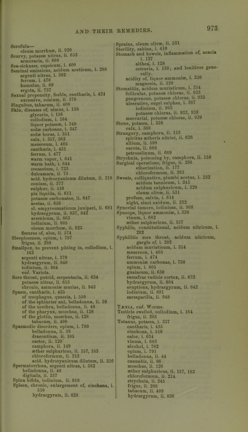 Scrofula— oleum morrhuaj, ii. 920 Scurvy, potassce nitrns, ii. 653 armoracia, ii. 660 Sea-sickness, capsicum, i. 400 Seminal emissions, acidum aceticum, i. 288 argenti nitras, i. 382 ferrum, i. 470 humulus, ii. 69 ergota, ii. 737 Sexual propensity, feeble, cantharis, i. 424 excessive, conium, ii. 378 Singultus, tabacum, ii. 408 Skin, diseases of, ulmus, i. 138 glycerin, i. 156 collodium, i. 164 liquor potassae, i. 340 sodas carbonas, i. 347 sodas boras, i. 351 calx, i. 357, 362 mezereum, i. 405 cantharis, i. 431 ferrum, i. 477 warm vapor, i. 641 warm bath, i. 644 creasotum, i. 723 dulcamara, ii 75 acid, hydrocyanicum dilutum, ii. 318 conium, ii. 377 sulphur, ii. 516 pix liquida, ii. 611 potassae carbonates, ii. 647 acetas, ii. 656 ol. empyreumaticum juniperi, ii. 681 hydrargyrum, ii. 837, 842 arsenicum, ii. 863 iodinium, ii. 905 oleum morrhuas, ii. 923 fissures of, aloe, ii. 574 Sleeplessness, opium, i. 787 frigus, ii. 288 Smallpox, to prevent pitting in, collodium, i. 163 argenti nitras, i. 379 hydrargyrum, ii. 840 iodinium, ii. 904 vid. Variola. Sore throat, putrid, serpentaria, ii. 634 potassae nitras, ii. 653 chronic, ammoniae murias, ii. 943 Spasm, cantharis, i. 435 of oesophagus, quassia, i. 550 of the sphincter ani, belladonna, ii. 39 of the urethra, belladonna, ii. 40 of the pharynx, moschus, ii. 128 of the glottis, moschus, ii. 128 tabacum, ii. 408 Spasmodic disorders, opium, i. 790 belladonna, ii. 39 draoontium, ii. 105 castor, ii. 120' camphora, ii. 149 aether sulphurious, ii. 157, 183 chloroformum, ii. 213 acid, hydrocyanicum dilutum, ii. 316 Spermatorrhoea, argenti nitras, i. 382 belladonna, ii. 40 digitalis, ii. 337 Spina bifida, iodinium, ii. 910 Spleen, chronic, enlargement of, cinchona, i. 510 hydrargyrum, ii. 828 Sprains, oleum olivae, ii. 531 Sterility, sabina, i. 410 Stomach and bowels, inflammation of, acacia i. 127 althea i. 128 cetraria, i. 130; and lenitives gene- rally. acidity of, liquor ammoniao, i. 330 magnesia, ii. 520 Stomatitis, acidum muriatieum, i. 314 follicular, potassae chloras, ii. 933 gangrenous, potassae chloras, ii. 935 ulcerative, cupri sulphas, i. 387 iodinium, ii. 903 potassae chloras, ii. 933, 939 mercurial, potassae chloras, ii. 939 Stone, potassa, i. 338 calx, i. 360 Strangury, camphora, ii. 153 spiritus aetheris nitrici, ii. 626 allium, ii. 598 carota, ii. 668 petroselinum, ii. 669 Strychnia, poisoning by, camphora, ii. 150 Surgical operations, frigus, ii. 296 etherization, ii. 177 chloroformum, ii. 203 Sweats, colliquative, plumbi acetus, i. 232 acidum tannicum, i. 241 acidum sulphuricum, i. 320 oleum olivae, ii. 531 profuse, salvia, i. 614 night, zinci oxidum, ii. 232 Synovial tumors, iodinium, ii. 908 Syncope, liquor ammonia;, i. 330 vinum, i. 682 aether sulphuricus, ii. 157 Syphilis, constitutional, acidum nitricum, i. 292 Syphilitic sore throat, acidum nitricum, gargle of, i. 292 acidum muriatieum, i. 314 mezereon, i. 405 ferrum, i. 474 ammoniac carhonas, i. 730 opium, i. 805 guaiacum, ii. 630 sassafras radicis cortex, ii. 632 hydrargyrum, ii. 804 eruptions, hydrargyrum, ii. 842 iodinium, ii. 891 sarsaparilla, ii. 948 T.1ENIA, vid. Worms. Testicle swelled, collodium, i. 164 frigus, ii. 293 Tetanus, potassa, .i. 337 cantharis, i. 435 cinchona, i. 519 calor, i. 634 vinum, i. 683 alcohol, i. 702 opium, i. 791 belladonna, ii. 44 cannabis, ii. 86 moschus, ii. 128 aether sulphuricus, ii. 157, 183 chloroformum, ii. 214 strychnia, ii. 245 frigus, ii. 288 tabacum, ii. 409 hydrargyrum, ii. 836