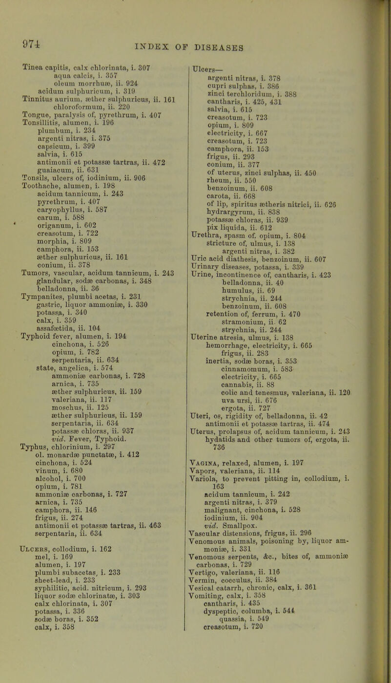 974: Tinea capitis, calx chlorinata, i. 307 aqua oalcis, i. 357 oleum morrhuBO, ii. 924 aoiduin sulphurioum, i. 319 Tinnitus aurium. rother sulphuricus, ii. 161 chlorofonnum, ii. 220 Tongue, paralysis of, pyrethrum, i. 407 Tonsillitis, alumen, i. 196 plumbum, i. 234 argenti nitras, i. 375 capsicum, i. 399 salvia, i. 615 antimonii et potassse tartras, ii. 472 guaiacum, ii. 631 Tonsils, ulcers of, iodinium, ii. 906 Toothache, alumen, i. 198 acidum tannicum, i. 243 pyrethrum, i. 407 caryophyllus, i. 587 carum, i. 588 origanum, i. 602 creasotum, i. 722 morphia, i. 809 camphora, ii. 153 sether sulphuricus, ii. 161 conium, ii. 378 Tumors, vascular, acidum tannicum, i. 243 glandular, sodse carbonas, i. 348 belladonna, ii. 36 Tympanites, plumbi acetas, i. 231 gastric, liquor ammoniae, i. 330 potassa, i. 340 calx, i. 359 assafoetida, ii. 104 Typhoid fever, alumen, i. 194 cinchona, i. 526 opium, i. 782 serpentaria, ii. 634 state, angelica, i. 574 ammoniae carbonas, i. 728 arnica, i. 735 aether sulphuricus, ii. 159 Valeriana, ii. 117 moschus, ii. 125 aether sulphuricus, ii. 159 serpentaria, ii. 634 potassae chloras, ii. 937 vid. Fever, Typhoid. Typhus, ehlorinium, i. 297 ol. monardae punctatae, i. 412 cinchona, i. 524 vinum, i. 680 alcohol, i. 700 opium, i. 781 ammoniae carbonas, i. 727 arnica, i. 735 camphora, ii. 146 frigus, ii. 274 antimonii et potassae tartras, ii. 463 serpentaria, ii. 634 Ulceks, collodium, i. 162 mel, i. 169 alumen, i. 197 plumbi subacetas, i. 233 sheet-lead, i. 233 syphilitic, acid, nitricum, i. 293 liquor sodm chlorinatae, i. 303 calx chlorinata, i. 307 potassa, i. 336 sodao boras, i. 362 calx, i. 358 Ulcers— argenti nitras, i. 378 cupri sulphas, i. 386 zinci terchloridum, i. 388 cantharis, i. 426, 431 salvia, i. 615 creasotum, i. 723 opium, i. 809 electricity, i. 667 creasotum, i. 723 camphora, ii. 153 frigus, ii. 293 conium, ii. 377 of uterus, zinci sulphas, ii. 450 rheum, ii. 550 benzoinum, ii. 608 carota, ii. 668 of lip, spiritus aetheris nitrici, ii. 626 hydrargyrum, ii. 838 potassae chloras, ii. 939 pix liquida, ii. 612 Urethra, spasm of. opium, i. 804 stricture of, ulmus, i. 138 argenti nitras, i. 382 Uric acid diathesis, benzoinum, ii. 607 Urinary diseases, potassa, i. 339 Urine, incontinence of, cantharis, i. 423 belladonna, ii. 40 humulus, ii. 69 strychnia, ii. 244 benzoinum, ii. 608 retention of, ferrum, i. 470 stramonium, ii. 62 strychnia, ii. 244 Uterine atresia, ulmus, i. 138 hemorrhage, electricity, i. 665 frigus, ii. 283 inertia, sodas boras, i. 353 cinnamomum, i. 583 electricity, i. 665 cannabis, ii. 88 colic and tenesmus, Valeriana, ii. 120 uva ursi, ii. 676 ergota, ii. 727 Uteri, os, rigidity of, belladonna, ii. 42 antimonii et potass® tartras, ii. 474 Uterus, prolapsus of, acidum tannicum, i. 243 hydatids and other tumors of, ergota, ii. 736 Vagina, relaxed, alumen, i. 197 Vapors, Valeriana, ii. 114 Variola, to prevent pitting in, collodium, i. 163 acidum tannicum, i. 242 argenti nitras, i. 379 malignant, cinchona, i. 528 iodinium, ii. 904 vid. Smallpox. Vascular distensions, frigus, ii. 296 Venomous animals, poisoning by, liquor am- moni®, i. 331 Venomous serpents, Ac., bites of, ammoni® carbonas, i. 729 Vertigo, valeriana, ii. 116 Vermin, cocculus, ii. 384 Vesical catarrh, chronic, calx, i. 361 Vomiting, calx, i. 358 cantharis, i. 435 dyspeptic, columba, i. 544 quassia, i. 549 creasotum, i. 720