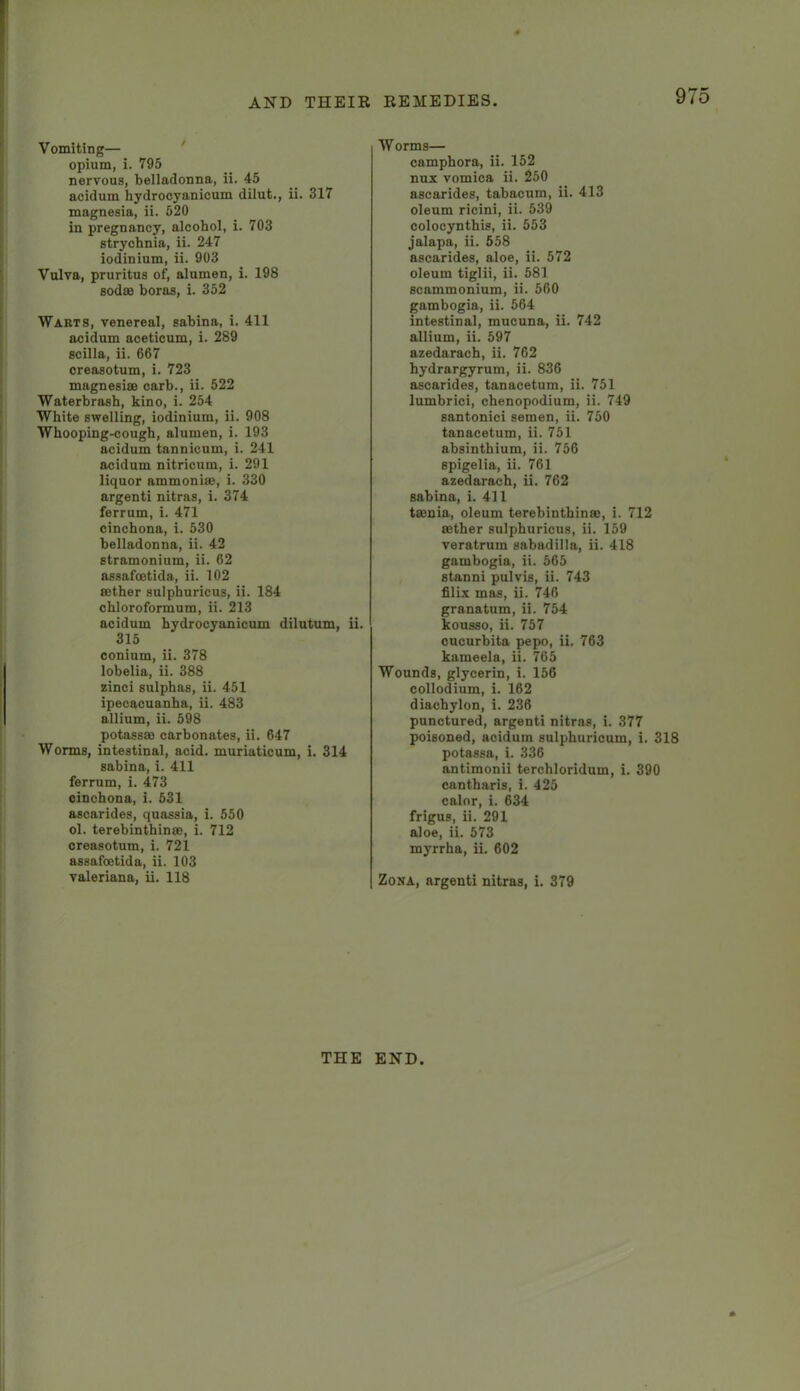 Vomiting— opium, i. 795 nervous, belladonna, ii. 45 acidum hydrocyanicum dilut., ii. 317 magnesia, ii. 520 in pregnancy, alcohol, i. 703 strychnia, ii. 247 iodinium, ii. 903 Vulva, pruritus of, alumen, i. 198 sodsa boras, i. 352 Wakts, venereal, sahina, i. 411 acidum aceticum, i. 289 scilla, ii. 667 creasotum, i. 723 magnesisB carb., ii. 522 Waterbrash, kino, i. 254 White swelling, iodinium, ii. 908 Whooping-cough, alumen, i. 193 acidum tannicum, i. 241 acidum nitricum, i. 291 liquor ammoniffi, i. 330 argenti nitras, i. 374 ferrum, i. 471 cinchona, i. 530 belladonna, ii. 42 stramonium, ii. 62 assafoetida, ii. 102 sether sulphuricus, ii. 184 chloroformum, ii. 213 acidum hydrocyanicum dilutum, ii. 315 oonium, ii. 378 lobelia, ii. 388 zinci sulphas, ii. 451 ipecacuanha, ii. 483 allium, ii. 598 potassse carbonates, ii. 647 Worms, intestinal, acid, muriaticum, i. 314 sabina, i. 411 ferrum, i. 473 cinchona, i. 531 ascarides, quassia, i. 550 ol. terebinthinse, i. 712 creasotum, i. 721 assafoetida, ii. 103 Valeriana, ii. 118 Worms— camphora, ii. 152 nux vomica ii. 250 ascarides, tabacum, ii. 413 oleum ricini, ii. 539 colocynthis, ii. 553 jalapa, ii. 558 ascarides, aloe, ii. 572 oleum tiglii, ii. 581 scammonium, ii. 560 gambogia, ii. 564 intestinal, mucuna, ii. 742 allium, ii. 597 azedarach, ii. 762 hydrargyrum, ii. 836 ascarides, tanacetum, ii. 751 lumbrici, chenopodium, ii. 749 santonici semen, ii. 750 tanacetum, ii. 751 absinthium, ii. 756 spigelia, ii. 761 azedarach, ii. 762 sabina, i. 411 taenia, oleum terebinthinse, i. 712 aether sulphuricus, ii. 159 veratrum sabadilla, ii. 418 gambogia, ii. 565 stanni pulvis, ii. 743 filix mas, ii. 746 granatum, ii. 754 kousso, ii. 757 oucurbita pepo, ii. 763 kameela, ii. 765 Wounds, glycerin, i. 156 collodium, i. 162 diachylon, i. 236 punctured, argenti nitras, i. 377 poisoned, acidum sulphurioum, i. 318 potassa, i. 336 antimonii terchloridum, i. 390 cantharis, i. 425 calnr, i. 634 frigus, ii. 291 aloe, ii. 573 myrrha, ii. 602 Zona, argenti nitras, i. 379 THE END