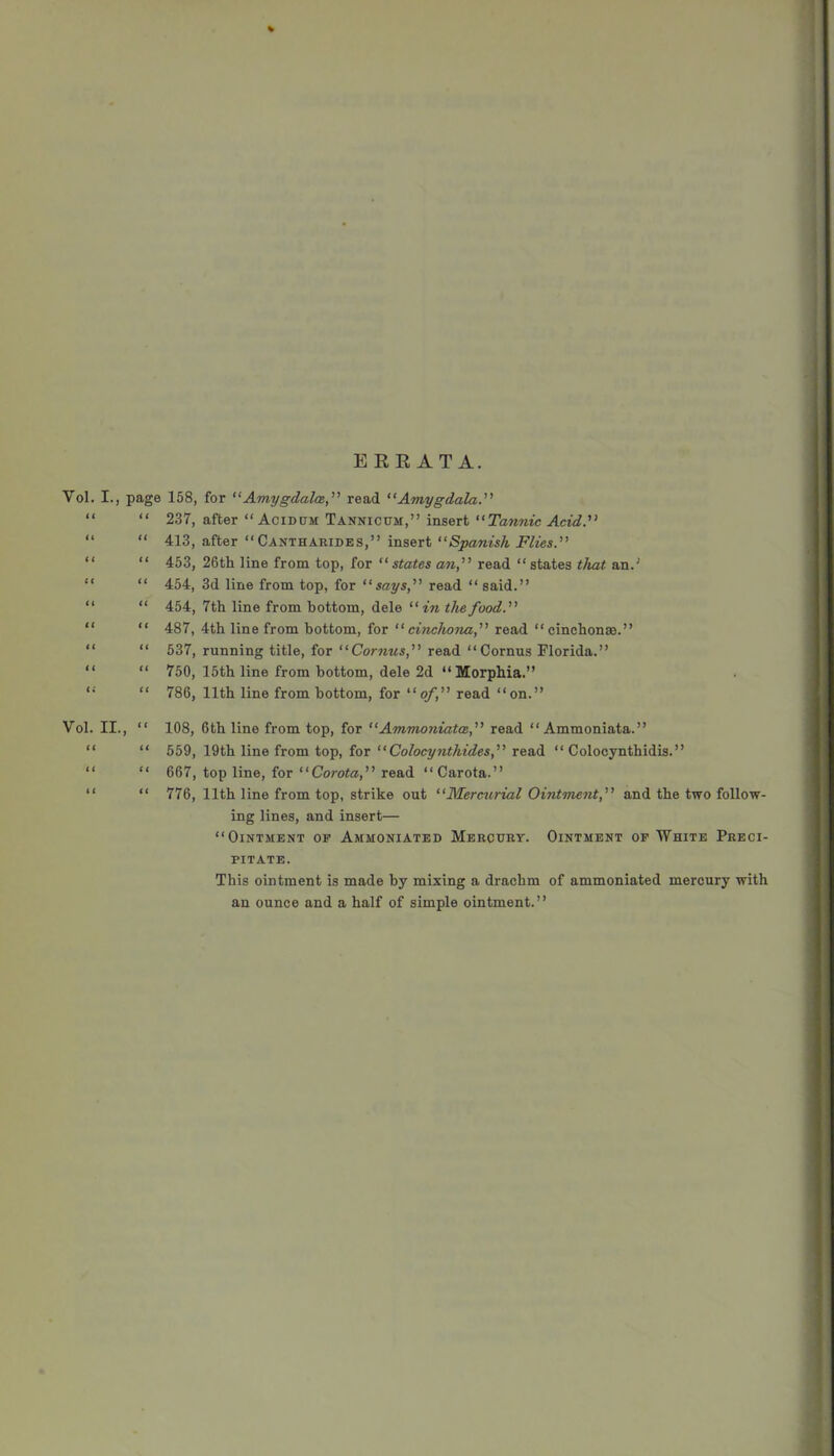 ERRATA. Vol. I., page 158, for “’Amygdala.''’ read “Amygdala.’’’ “ “ 237, after “ Acidum TANmcuM,” insert “Tannic Acid.” “ “ 413, after “ Cantharides,” insert “Spanish Flies.” “ “ 453, 26th line from top, for “states an,” read “ states that an.' “ “ 454, 3d line from top, for “says,” read “ said.” “ “ 454, 7th line from bottom, dele “in the food.” “ “ 487, 4th line from bottom, for “cinchona,” read “cinchonas.” “ “ 537, running title, for “Cornus,” read ‘‘Cornus Florida.” “ “ 750, 15th line from bottom, dele 2d “Morphia.” “ “ 786, 11th line from bottom, for “of,” read “on.” Vol. II., “ (( li t( tt u it 108, 6th line from top, for “Ammoniata,” read “ Ammoniata.” 559, 19th line from top, for “ Colocynthides,” read “ Colocynthidis.” 667, top line, for “Corota,” read “Carota.” 776, 11th line from top, strike out “Mercurial Ointment,” and the two follow- ing lines, and insert— “Ointment op Ammoniated Mercury. Ointment op White Preci- pitate. This ointment is made by mixing a drachm of ammoniated mercury with an ounce and a half of simple ointment.”