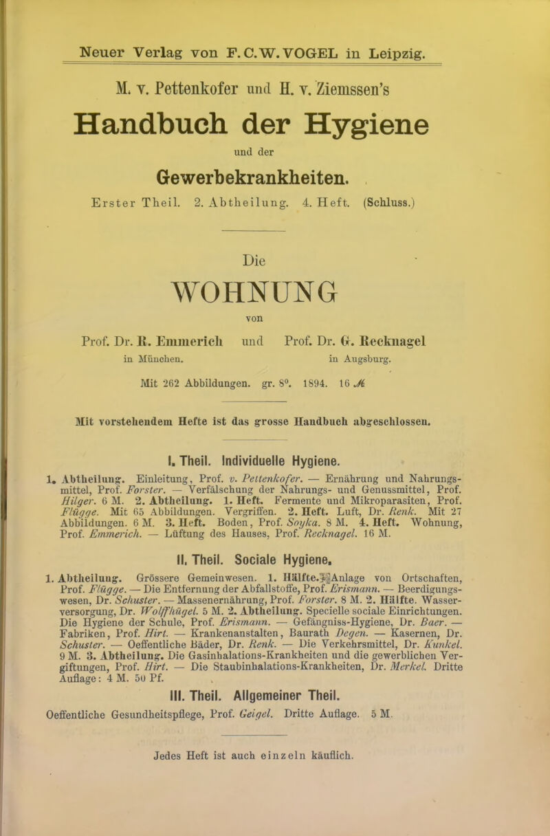 M. Y. Pettenkofer und H. v. Ziemssen’s Handbuch der Hygiene und der Gewerbekrankheiten. , Erster Theil. 2. Abtheilung. 4. Heft. (Schluss.) Die WOHNUNG von Prof. Dr. 11. Emmerich und Prof. Dr. (r. Eeckiiagel in München. in Augsburg. Mit 262 Abbildungen, gr. 8“. 1894. 16 Mit vorstehendem Hefte ist das grosse Handbuch abg’eschlosseu. I. Theil. Individuelle Hygiene. 1. Abtheiluug. Einleitung, Prof. v. Pettenkofer. — Ernährung und Nahrungs- mittel, Prof. Förster. — Verfälschung der Nahrungs- und Genussmittel, Prof. Hilger. 6 M. 2. Abtheilung. 1. Heft. Fermente und Mikroparasiten, Prof. Flügge. Mit 65 Abbildungen. Vergriffen. 2. Heft. Luft, Dr. Renk. Mit 27 Abbildungen. 6 M. 3. Heft. Boden, Soyka. 8 M. 4. Heft. Wohnung, Prof. Emmerich. — Lüftung des Hauses, Prof. Recknagel. 16 M. il, Theil. Sociale Hygiene, 1. Abtheiluug. Grössere Gemeinwesen. 1. Hhlfte.^^lAnlage von Ortschaften, Prof. Flügge. — Die Entfernung der Abfallstoffe, Prof. Erismann. — Beerdigungs- wesen, Dr. Schuster. — Massenernährung, Prof. Förster. 8 M. 2. Hillfte. Wasser- versorgung, Dr. Wolffhügel. 5 M. 2. Abtheilung. Specielle sociale Einrichtungen. Die Hygiene der Schule, Prof. Erismann. — Gefängniss-Hygiene, Dr. Baer. — Fabriken, Prof. Hirt. — Krankenanstalten, Baurath Degen. — Kasernen, Dr. Schuster. — Oeffentliche Bäder, Dr. Renk. — Die Verkehrsmittel, Dr. Kunkel. 9 M. 3. Abtheilung. Die Gasinhalations-Krankheiten und die gewerblichen Ver- giftungen, Prof. Hirt. — Die Staubinhalations-Krankheiten, Dr. Merkel. Dritte Auflage: 4 M. 5U Pf. III. Theil. Allgemeiner Theil. Oeffentliche Gesundheitspflege, Prof. Geigel. Dritte Auflage. 5 M. Jedes Heft ist auch einzeln käuflich.